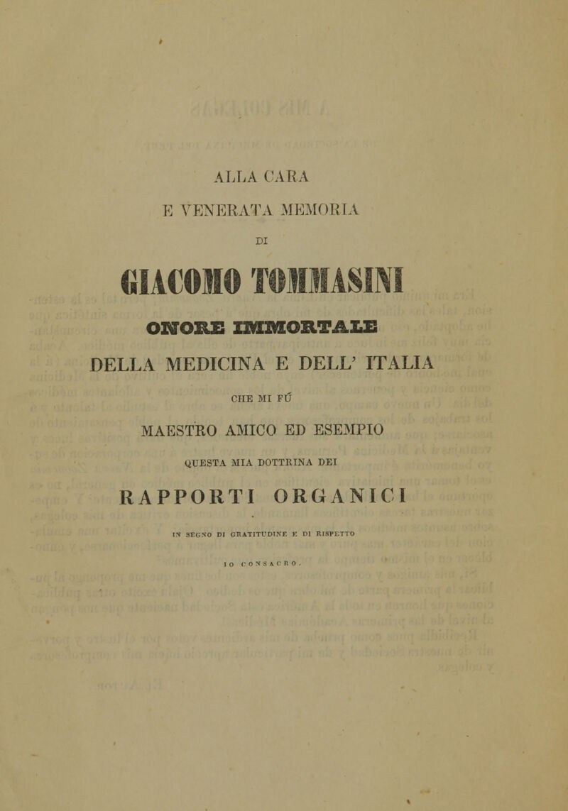 ALLA CARA E VENERATA MEMORIA DI GIACOMO TOMiASM ONORE IMMORTALE DELLA MEDICINA E DELL' ITALIA CHE MI FU MAESTRO AMICO ED ESEMPIO QUESTA MIA DOTTRINA DEI RAPPORTI ORGANICI IN SF.GNO DI GRATITUDINE K DI RISPETTO IO CONSACRO.