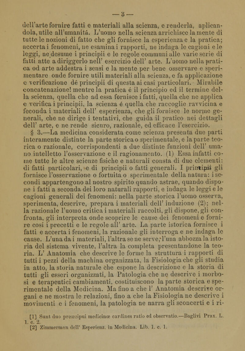 dell'arte fornire fatti e materiali alla scienza, e renderla, aplican- dola, utile all'umanità. L'uomo nella scienza arrichisce la mente di tutte le nozioni di fatto che gli fornisce la esperienza e la pratica; accertai fenomeni, ne esaminai rapporti, ne indaga le cagioni eie leggi, ne^desume i principii e le regole communi alle varie serie di fatti atte a diriggerlo nell' esercizio dell' arte. L'uomo nella prati- ca od arte addestra i sensi e la mente per bene osservare e speri- mentare onde fornire utili materiali alla scienza, e fa applicazione e verificazione de principii di questa ai casi particolari. Mirabile concatenazione! mentre la pratica é il principio ed il termine del- la scienza, quella che ad essa fornisce i fatti, quella che ne applica e verifica i principii, la scienza é quella che raccoglie ravvicina e feconda i materiali dell' esperienza, che gli fornisce le norme ge- nerali, che ne dirige i tentativi, che guida il pratico nei dettagli dell' arte, e ne rende sicuro, razionale, ed efficace l'esercizio. § 3.—La medicina considerata come scienza presenta due parti interamente distinte la parte storica o sperimentale, e la parte teo- rica o razionale, corrispondenti a due distinte funzioni dell' uma- no intelletto l'osservazione e il ragionamento. (1) Essa infatti co- me tutte le altre scienze fisiche e naturali consta di due clementi: di fatti particolari, e di principii o fatti generali. I printip» gli fornisce l'osservazione o fortuita o sperimentale della natura: i se- condi appartengono al nostro spirito quando astrae, quando dispo- ne i fatti a seconda dei loro naturali rapporti, e indaga le leggi e le cagioni generali dei fenomeni: nella parte storica l'uomo osserva, sperimenta, descrive, prepara i materiali dell'induzione (2); nel- la razionale l'uomo critica i materiali raccolti, gli dispone, gli con- fronta, gli interpreta onde scoprire le cause dei fenomeni e forni- re cosi i precetti e le regole all' arte. La parte isterica fornisce i fatti e accerta i fenomeni, la razionale gli interroga e ne indaga le cause. L'unadai materiali, l'altra sene serve,*l'una abbozzala isto- ria del sistema vivente, l'altra la completa presentandone la teo- ria. L' Anatomia che descrive le forme la struttura i rapporti di tutti i pezzi della machina organizzata, la Fisiologia che gli studia in atto, la storia naturale che espone la descrizione e la storia di tutti gli esseri organizzati, la Patologia che ne descrive i morbo- si e terapeutici cambiamenti, costituiscono la parte storica e spe- rimentale della Medicina. Ma fino a che 1' Anatomia descrire or- gani e ne mostra le relazioni, fino a che la Fisiologia ne descrive i movimenti e i fenomeni, la patologia ne narra gli sconcerti e i ri- [1] Sunt duo preccoipui medicina: cardines ratio ed observatio.—Baglivi Prax. L. 1. e. 2. [2] Zimmerman dell' Espericnz. in Medicina. Lib. 1. e. 1.