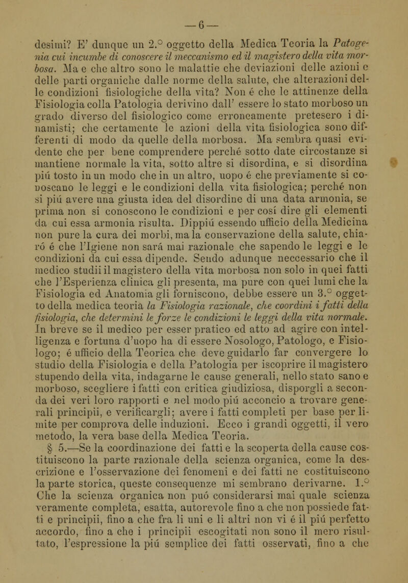 desimi? E' dunque un 2.° oggetto della Medica Teoria la Patoge- nia cui iìicumbe di conoscere il meccanismo ed il magistero della vita mor- bosa. Ma e che altro sono le malattie che deviazioni delle azioni e delle parti organiche dalle norme della salute, che alterazioni del- le condizioni fisiologiche della vita? Non é che le attinenze della Fisiologia colla Patologia derivino dall' essere lo stato morboso un grado diverso del fisiologico come erroneamente pretesero i di- munisti; che certamente le azioni della vita fisiologica sono dif- ferenti di modo da quelle della morbosa. Ma sembra quasi evi- dente che per bene comprendere perché sotto date circostanze si mantiene normale la vita, sotto altre si disordina, e si disordina pili tosto in un modo che in un altro, uopo é che previamente si co- noscano le leggi e le condizioni della vita fisiologica; perché non si piti avere una giusta idea del disordine di una data armonia, se prima non si conoscono le condizioni e per cosi dire gli elementi da cui essa armonia risulta. Dippiù essendo ufficio della Medicina non pure la cura dei morbi, ma la conservazione della salute, chia- ro é che l'Igiene non sarà mai razionale che sapendo le leggi e le condizioni da cui essa dipende. Sendo adunque neccessario che il medico studii il magistero della vita morbosa non solo in quei fatti che l'Esperienza clinica gli presenta, ma pure con quei lumi che la Fisiologia ed Anatomia gli forniscono, debbe essere un 3.° ogget- to della medica teoria la Fisiologia razionale, che coordini i fatti della fisiologia, che determini le forze le condizioni le leggi della vita normale. In breve se il medico per esser pratico ed atto ad agire con intel- ligenza e fortuna d'uopo ha di essere Nosologo, Patologo, e Fisio- logo; é ufficio della Teorica che deve guidarlo far convergere lo studio della Fisiologia e della Patologia per iscoprire il magistero stupendo della vita, indagarne le cause generali, nello stato sano e morboso, scegliere i fatti con critica giudiziosa, disporgli a secon- da dei veri loro rapporti e nel modo più acconcio a trovare gene- rali principii, e verificargli; avere i fatti completi per base per li- mite per comprova delle induzioni. Ecco i grandi oggetti, il vero metodo, la vera base della Medica Teoria. § 5.—Se la coordinazione dei fatti e la scoperta della cause cos- tituiscono la parte razionale della scienza organica, come la des- crizione e l'osservazione dei fenomeni e dei fatti ne costituiscono la parte storica, queste consequenze mi sembrano derivarne. 1.° Che la scienza organica non può considerarsi mai quale scienza veramente completa, esatta, autorevole fino a che non possiede fat- ti e principii, fino a che fra li uni e li altri non vi é il più perfetto accordo, fino a che i principii escogitati non sono il mero risul- tato, l'espressione la più semplice dei fatti osservati, fino a che