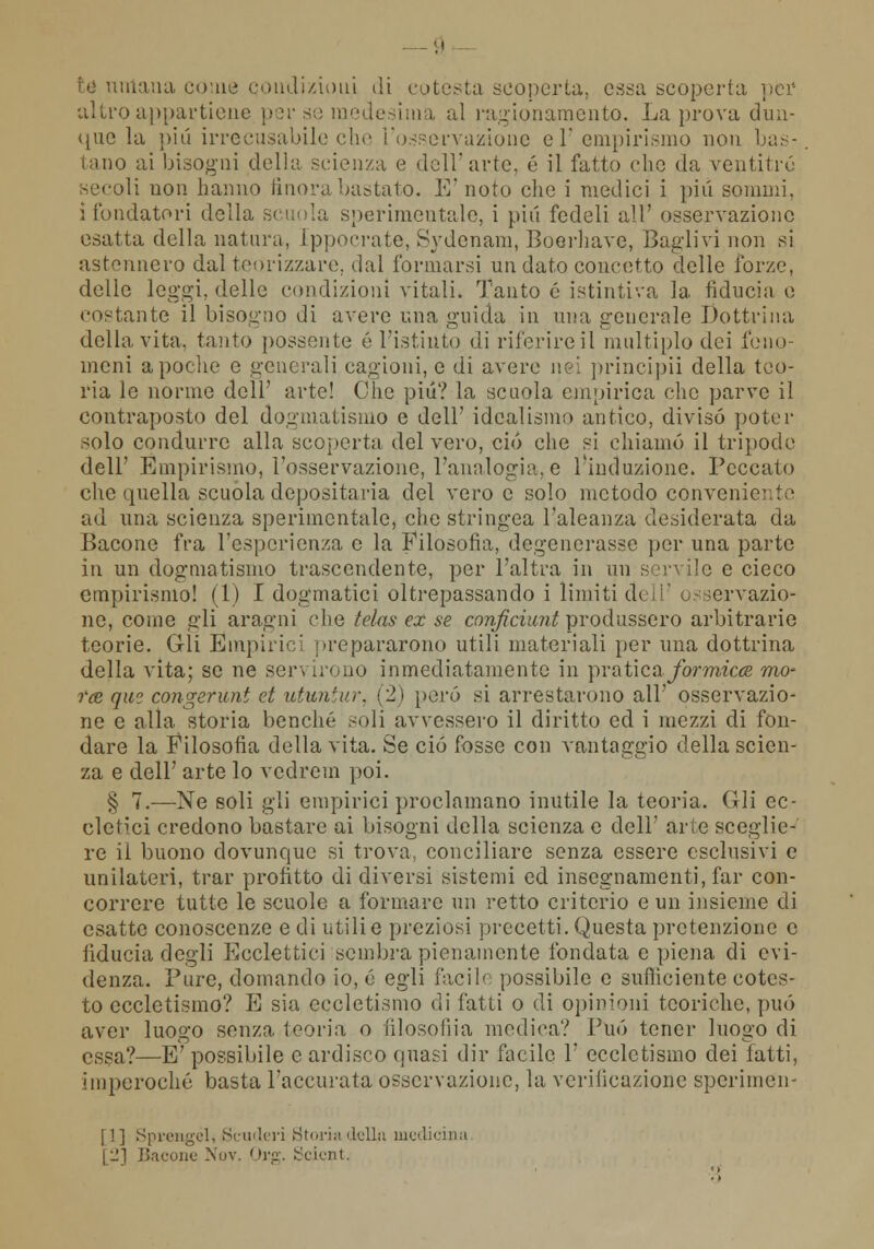 té umana come condizioni di cotesta scoperta, essa scoperta pei1 altro appartiene per se medesima al ragionamento. La prova dun- que la più irrecusabile che l'osservazione el empirismo non bas- tano ai bisogni delia scienza e dell arte, é il fatto che da ventitré; secoli non hanno finora bastato, E'noto che i medici i più sonimi. i fondatori della scuola sperimentale, i più fedeli all' osservazione esatta della natura, [ppocrate, Sydenam, Boerhave, Baglivi non si astennero dal teorizzare, dal l'ormarsi un dato concetto delle forze, delle leggi, delle condizioni vitali. Tanto é istintiva la fiducia e costante il bisogno di avere una guida in una generale Dottrina della vita, tanto possente é l'istinto di riferire il multiplo dei feno- meni a poche e generali cagioni, e di avere nei principii della teo- ria le norme dell' arte! Che pili? la scuola empirica che parve il contraposto del dogmatismo e dell' idealismo antico, divisò poter solo condurre alla scoperta del vero, ciò che si chiamò il tripode dell' Empirismo, l'osservazione, l'analogia, e l'induzione. Peccato che quella scuola depositaria del vero e solo metodo conveni» ad una scienza sperimentale, che stringea l'aleanza desiderata da Bacone fra l'esperienza e la Filosofia, degenerasse per una parte in un dogmatismo trascendente, per l'altra in un seri ile e cieco empirismo! (1) I dogmatici oltrepassando i limiti dell' osservazio- ne, come gli aragni che telas ex se conficiunt produssero arbitrarie teorie. Gli Empiii i prepararono utili materiali per una dottrina della vita; se ne sor- ir< qo inmediatamente in jìvùtìcn formica mo- tte qui congerunt et utuntur, (2) però si arrestarono all' osservazio- ne e alla storia benché soli avvessero il diritto ed i mezzi di fon- dare la Filosofia della vita. Se ciò fosse con vantaggio della scien- za e dell' arte lo vedrem poi. § 7.—Ne soli gli empirici proclamano inutile la teoria. Gli ec- elcHci credono bastare ai bisogni della scienza e dell' arie sceglie- re il buono dovunque si trova, conciliare senza essere esclusivi e unilateri, trar profitto di diversi sistemi ed insegnamenti, far con- correre tutte le scuole a formare un retto criterio e un insieme di esatte conoscenze e di utili e preziosi precetti. Questa prctenzione e fiducia degli Ecclettici sembra pienamente fondata e piena di evi- denza. Pure, domando io, é egli facile possibile e sufficiente cotes- to eccletisino? E sia eccletismo di fatti o di opinioni teoriche, può aver luogo senza teoria o filosofila medica? Può tener luogo di essa?—E' possibile e ardisco (piasi dir facile 1' eccletismo dei fatti, imperoché basta l'accurata osservazione, la verificazione spcrimen- i !] Sprengél, Scuderi Storia della medi' [2] Bacone Nov. Org. Scicnt.