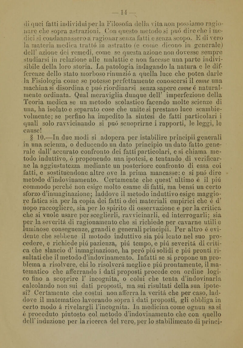 ! I di quei fatti individui per la Filosofia della vita non possiamo ragio- nare che sopra astrazioni. Con questo metodo si può dire che i me- dici si condannassero a ragionar senza fatti e senza scopo, E di vero la materia medica trattò in astratto (e ••omo dicono in generale) dell' azione dei remedi, come se questa azione non dovesse sempre studiarsi in relazione alle malattie e non facesse una parte indivi- sibile della loro storia. La patologia indagando la natura e le dif- ferenze dello stato morboso rinunziò a quella luce che potea darle la Fisiologia come se potesse perfettamente conoscersi il come una machina si disordina e può riordinarsi senza sapere cornee natural- mente ordinata. Qnal meraviglia dunque dell' imperfezione della Teoria medica se un metodo scolastico facendo molte scienze di una, ha isolato e separato cose che unitesi prestano luce scambie- volmente; se perfino ha impedito la sintesi de fatti particolari i quali solo ravvicinando si può scuoprirne i rapporti, le leggi, le cause! § 10.—In due modi si adopera per istabilire principii generali in una scienza, o deduccndo un dato principio un dato fatto gene- rale dall'accurato confronto dei fatti particolari, e si chiama me- todo induttivo, 6 proponendo una ipotesi, e tentando di verificar- ne la aggiustatezza mediante un posteriore confronto di essa coi fatti, e sostituendone altre ove la prima mancasse: e si può dire metodo d'indovinamente Certamente che quest' ultimo é il più commodo perché non esige molto esame di fatti, ma bensì un certo sforzo d'inmaginazione; laddove il metodo induttivo esige maggio- re fatica sia per la copia dei fatti o dei materiali empirici che é d' uopo raccogliere, sia per lo spirito di osservazione e per la critica che si vuole usare per sceglierli, ravvicinarli, ed interrogarli; sia per la severità di ragionamento che si richiede per cavarne utili e luminose conseguenze, grandi e generali principii. Per altro é evi- dente che sebbene il motodo induttivo sia più lento nel suo pro- cedere, e richiede piò pazienza, più tempo, e più severità di criti- ca che slancio d' inmaginazionc, ha però più solidi e più pronti ri- sultati che il metodo d'indovinamento. Infatti se si propone un pro- blema a risolvere, chi lo risolverà meglio e più prontamente, il ma- tematico che afferrando i dati proposti procede con ordine logi- co fino a scoprire V incognita, o colui che tenta d'indovinarla calcolando non sui dati proposti, ma sui risultati della sua ipote- si? Certamente che costui non afferra la verità che per caso, lad- dove il matematico lavorando sopra i dati proposti, gli obbliga in certo modo a rivelargli l'incognita. In medicina come ognun sa si é proceduto piutosto col metodo d'indovinamento che con quello dell'induzione per la ricerca del vero, per lo stabilimento di princi»