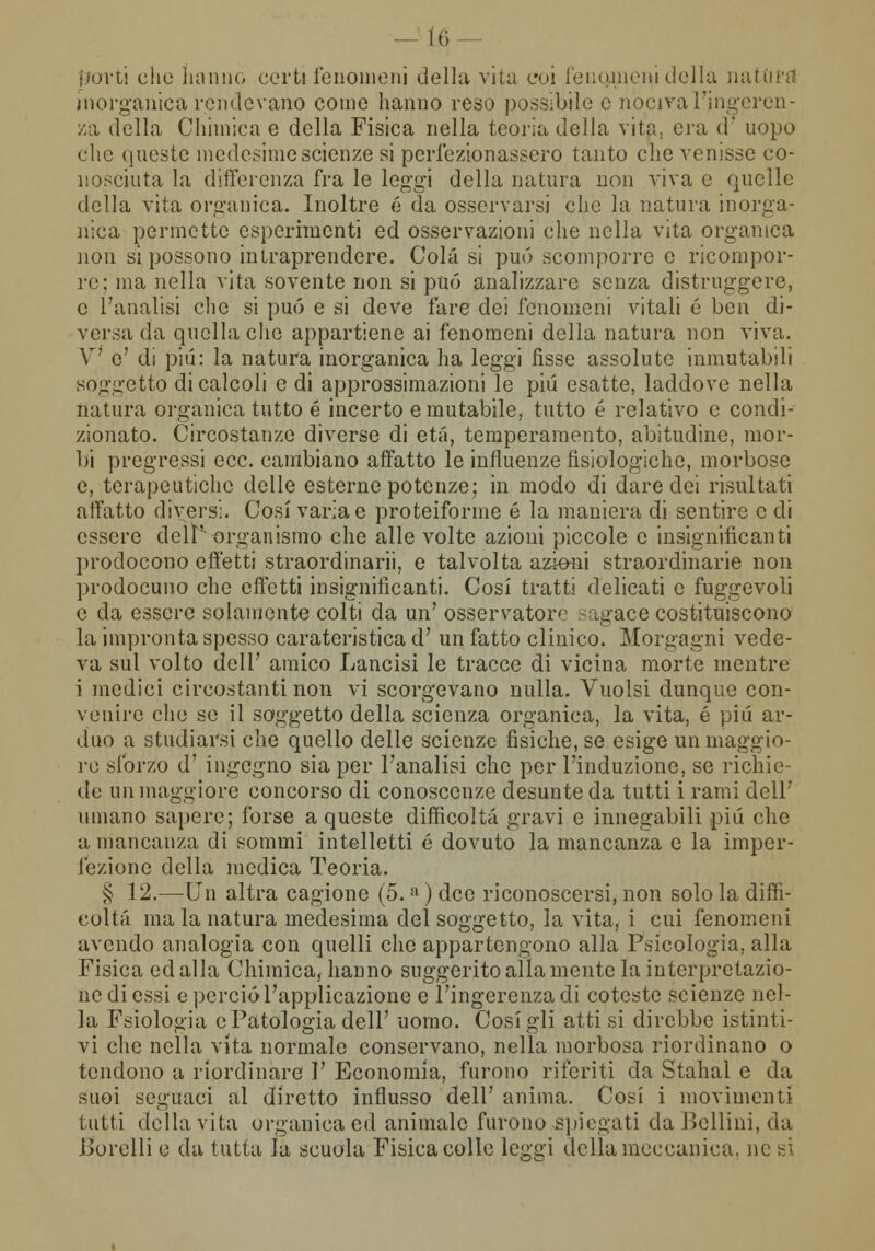 hi porti che hanno certi fenomeni della vita coi fencuneni della natura inorganica rendevano come hanno reso possibile e nociva l'ingeren- za della Chimica e della Fisica nella teoria della vita,, era d uopo che queste medesime scienze si perfezionassero tanto che venisse co- nosciuta la differenza fra le leggi della natura non viva e quelle della vita organica. Inoltre é da osservarsi che la natura inorga- nica permette esperimenti ed osservazioni che nella vita organica non si possono intraprendere. Colà si può scomporre e ricompor- re: ma nella vita sovente non si può analizzare senza distruggere, e l'analisi che si può e si deve fare dei fenomeni vitali é ben di- versa da quella che appartiene ai fenomeni della natura non viva. V e' di pili: la natura inorganica ha leggi fisse assolute inmutabili soggetto di calcoli e di approssimazioni le pili esatte, laddove nella natura organica tutto é incerto e mutabile, tutto é relativo e condi- zionato. Circostanze diverse di etti, temperamento, abitudine, mor- bi pregressi ecc. cambiano affatto le influenze fisiologiche, morbose e, terapeutiche delle esterne potenze; in modo di dare dei risultati affatto diversi. Cosi varia e proteiforme é la maniera di sentire e di essere delr organismo che alle volte azioni piccole e insignificanti prodocono effetti straordinarii, e talvolta azioni straordinarie non prodocuno che effetti insignificanti. Cosi tratti delicati e fuggevoli e da essere solamente colti da un' osservatore .-;agace costituiscono la impronta spesso carateristica d' un fatto clinico. Morgagni vede- va sul volto dell' amico Lancisi le tracce di vicina morte mentre i medici circostanti non vi scorgevano nulla. Vuoisi dunque con- venire che se il soggetto della scienza organica, la vita, é pili ar- duo a studiarsi che quello delle scienze fìsiche, se esige un maggio- re sforzo d' ingegno sia per l'analisi che per l'induzione, se richie- de un maggiore concorso di conoscenze desunte da tutti i rami dell' umano sapere; forse a queste difficoltà gravi e innegabili più che a mancanza di sommi intelletti é dovuto la mancanza e la imper- fezione della medica Teoria. § 12.—CJn altra cagione (5.ll ) dee riconoscersi, non solo la diffi- coltà ma la natura medesima del soggetto, la vita, i cui fenomeni avendo analogia con quelli che appartengono alla Psicologia, alla Fisica edalla Chimica, hanno suggerito alla mente la interpretazio- ne di essi e perciò l'applicazione e l'ingerenza di cotesto scienze nel- la Fsiologia e Patologia dell' uomo. Cosigli atti si direbbe istinti- vi che nella vita normale conservano, nella morbosa riordinano o tendono a riordinare I' Economia, furono riferiti da Stahal e da suoi seguaci al diretto influsso dell' anima. Cosi i movimenti tutti della vita organica ed animale furono spiegati da Bellini, da jjorelli e da tutta là scuola Fisica colle leggi della meccanica, ne si