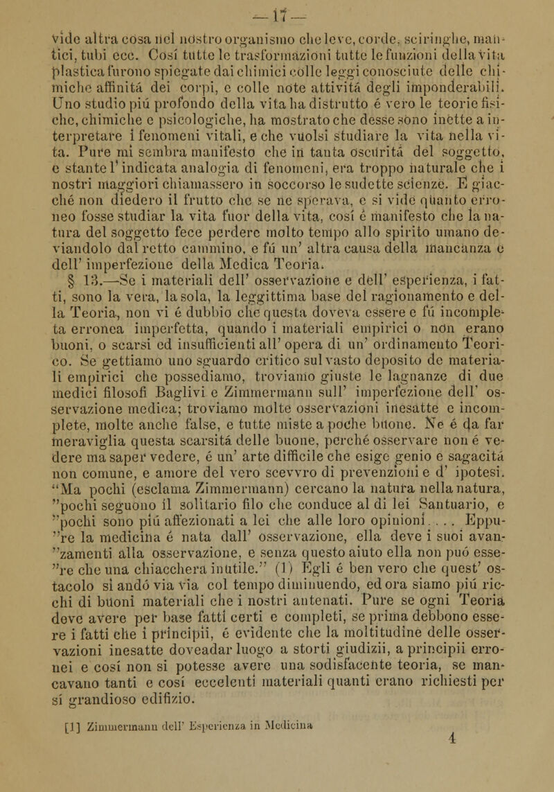 vide ultra cosa nel nòstro organismo elio leve, corde, sciringhe, man- tici, tubi ecc. Cosi tutte le trasformazióni tutte le funzioni della vita plastica furono spiegate dai chimici colle leggi conosciute delle chi- miche affinità dei corpi, e colle note attività degli imponderabili. Uno studio più profondo della vita ha distrutto é vero le teorie fisi- che, chimiche e psicologiche, ha mostrato che desse sono inette a in- terpretare Ì fenomeni vitali, e che vuoisi studiare la vita nella vi- ta. Pure mi sembra manifesto che in tanta oscurità del soggetto, e stante l'indicata analogia di fenomeni, era troppo naturale che i nostri maggiori chiamassero in soccorso le sudette scienze. E giac- ché non diedero il frutto che se ne sperava, e si vide quanto erro- neo fosse studiar la vita fuor della vita, cosi e manifesto che la na- tura del soggetto fece perdere molto tempo allo spirito umano de- viandolo dal retto cammino, e fu un' altra causa della mancanza 0 dell' imperfezione della Medica Teoria. § 13.—Se i materiali dell' osservazione e dell' esperienza, i fat- ti, sono la vera, la sola, la leggittinia base del ragionamento e del- la Teoria, non vi é dubbio che questa doveva essere e fu incomple^ ta erronea imperfetta, quando i materiali empirici o non erano buoni, o scarsi ed insufficienti all'opera di un' ordinamento Teori- co. Se gettiamo uno sguardo critico sul vasto deposito de materia- li empirici che possediamo, troviamo giuste le lagnanze di due medici filosofi Baglivi e Zimmermann sull' imperfezione dell' os- servazione medica; troviamo molte osservazioni inesatte e incom- plete, molte anche false, e tutte miste a poche buone. Ne é da far meraviglia questa scarsità delle buone, perché osservare non é ve- dere ma saper vedere, é un' arte difficile che esige genio e sagacità non comune, e amore del vero scevvro di prevenzioni e d' ipotesi. Ma pochi (esclama Zimmermann) cercano la natura nella natura, pochi seguono il solitario filo che conduce al di lei Santuario, e pochi sono più affezionati a lei che alle loro opinioni. . . . Eppu- re la medicina é nata dall' osservazione, ella deve i suoi avan- zamenti alla osservazione, e senza questo aiuto ella non può esse- re che una chiacchera inutile. (1) Egli é ben vero che quest' os- tacolo si andò via via col tempo diminuendo, edora siamo più ric- chi di buoni materiali che i nostri antenati. Pure se ogni Teoria deve avere per base fatti certi e completi, se prima debbono esse- re i fatti che i principii, é evidente che la moltitudine delle osser- vazioni inesatte doveadar luogo a storti giudizi], a principii erro- nei e cosi non si potesse avere una sodisfacente teoria, se man- cavano tanti e cosi eccelenti materiali quanti erano richiesti per si grandioso edifizio. []] Zimmennaim dell' Esperienza in Medicina