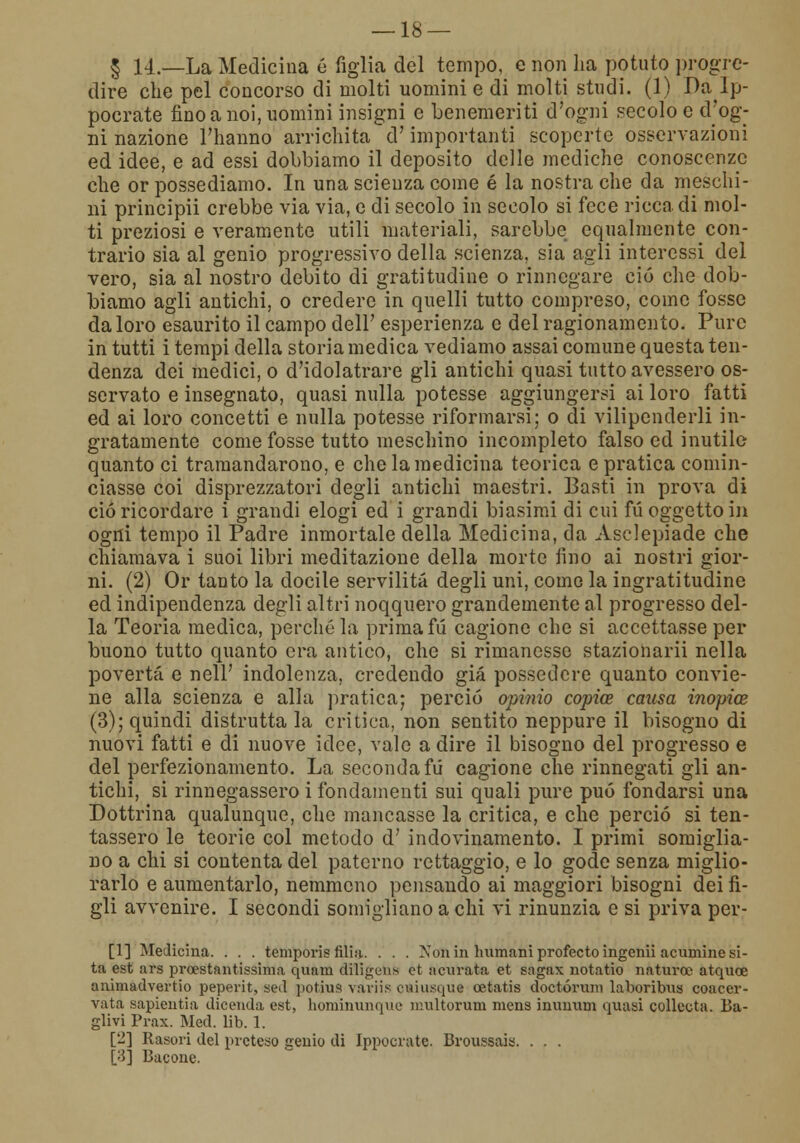 § 14.—La Medicina é figlia del tempo, e non ha potuto progre- dire che pel concorso di molti uomini e di molti studi. (1) Dà Ip- pocrate fino a noi, uomini insigni e benemeriti d'ogni secolo e d'og- ni nazione l'hanno arrichita d'importanti scoperte osservazioni ed idee, e ad essi dobbiamo il deposito delle mediche conoscenze che or possediamo. In una scienza come é la nostra che da meschi- ni principii crebbe via via, e di secolo in secolo si fece ricca di mol- ti preziosi e veramente utili materiali, sarebbe equalmente con- trario sia al genio progressivo della scienza, sia agli interessi del vero, sia al nostro debito di gratitudine o rinnegare ciò che dob- biamo agli antichi, o credere in quelli tutto compreso, come fosso da loro esaurito il campo dell' esperienza e del ragionamento. Pure in tutti i tempi della storia medica vediamo assai comune questa ten- denza dei medici, o d'idolatrare gli antichi quasi tutto avessero os- servato e insegnato, quasi nulla potesse aggiungersi ai loro fatti ed ai loro concetti e nulla potesse riformarsi; o di vilipenderli in- gratamente come fosse tutto meschino incompleto falso ed inutile quanto ci tramandarono, e che la medicina teorica e pratica comin- ciasse coi disprezzatori degli antichi maestri. Basti in prova di ciò ricordare i grandi elogi ed i grandi biasimi di cui fu oggetto in ogni tempo il Padre inmortale della Medicina, da Asclepiade che chiamava i suoi libri meditazione della morte fino ai nostri gior- ni. (2) Or tanto la docile servilità degli uni, come la ingratitudine ed indipendenza degli altri noqquero grandemente al progresso del- la Teoria medica, perché la prima fu cagione che si accettasse per buono tutto quanto era antico, che si rimanesse stazionarii nella povertà e nell' indolenza, credendo già possedere quanto convie- ne alla scienza e alla pratica; perciò opinio copia causa inopice (3); quindi distrutta la critica, non sentito neppure il bisogno di nuovi fatti e di nuove idee, vale a dire il bisogno del progresso e del perfezionamento. La seconda fu cagione che rinnegati gli an- tichi, si rinnegassero i fondamenti sui quali pure può fondarsi una Dottrina qualunque, che mancasse la critica, e che perciò si ten- tassero le teorie col metodo d' indovinamento. I primi somiglia- no a chi si contenta del paterno rettaggio, e lo gode senza miglio- rarlo e aumentarlo, nemmeno pensando ai maggiori bisogni dei fi- gli avvenire. I secondi somigliano a chi vi rinunzia e si priva por- ti] Medicina. . . . temporis filia. . . . Xon in Immani profecto ingenii acumine si- ta est ars prestantissima quani diligun* et acurata et sngax notatio n a turco atquce animadvertio peperit, sed potius variis ottiusque cetatis doctórum laboribus coacer- vata sapientia dicenda est, hominunque ir.ultorum mens inunum quasi collecta. Ba- glivi Prax. Med. lib. 1. [2] Rasori del preteso genio di Ippocrate. Broussais. . . . [3] Bacone.