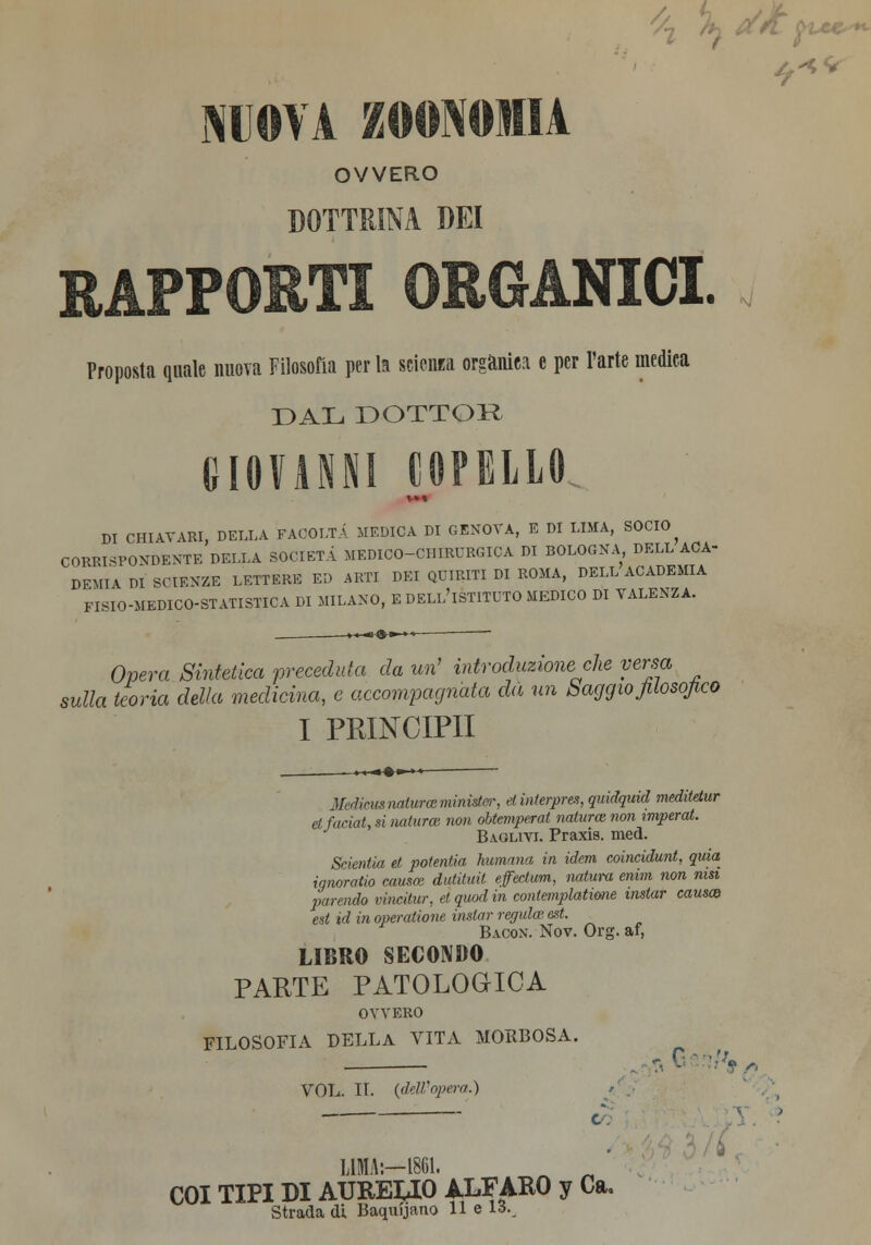 OVVERO DOTTRINA DEI APPORTI ORGANICI. Proposta quale nuova Filosofia per la scienza orgànica e per l'arte medica DAL DOTTOR GIOVANNI COPELLO DI CHIAVARI, DELLA FACOLTÀ MEDICA DI GENOVA, E DI LIMA, SOCIO CORRISPONDENTE DELLA SOCIETÀ MEDICO-CHIRURGICA DI BOLOGNA DELL ACA- DEMIV DI SCIENZE LETTERE ED ARTI DEI QUIRITI DI ROMA, DELL ACADEMIA FI8IO-MEDICO-STATISTICA DI MILANO, E DELL'ISTITUTO MEDICO DI VALENZA. Opera Sintetica 'preceduta da uri introduzione che versa sulla teoria delia medicina, e accompagnata da un Saggio filosofico I PRINCIPI! Mainitinaiurceminìstcr, dinlerpres, qmdquid meditdur et faciat, si naturai non obtemperat natura non wiperat. Baglivi. Praxis. med. Srkntla et potentia fiumana in idem coincidunt, quia ignoratio causa: dutituit efectum, natura emm non msi parendo vincilur, et quod in contemplatane instar causa) ed id in operatione instar regula> est. Bacon. Nov. Org. ai, LIBRO SECONDO PARTE PATOLOGICA OVVERO FILOSOFIA DELLA VITA MORBOSA. 7, 0'w, VOL. IL (dell'opera.) LIMA:—1861. n „ COI TIPI DI AUREUO ALFAKO y Ca. Strada di Baquijfino 11 e 13.,