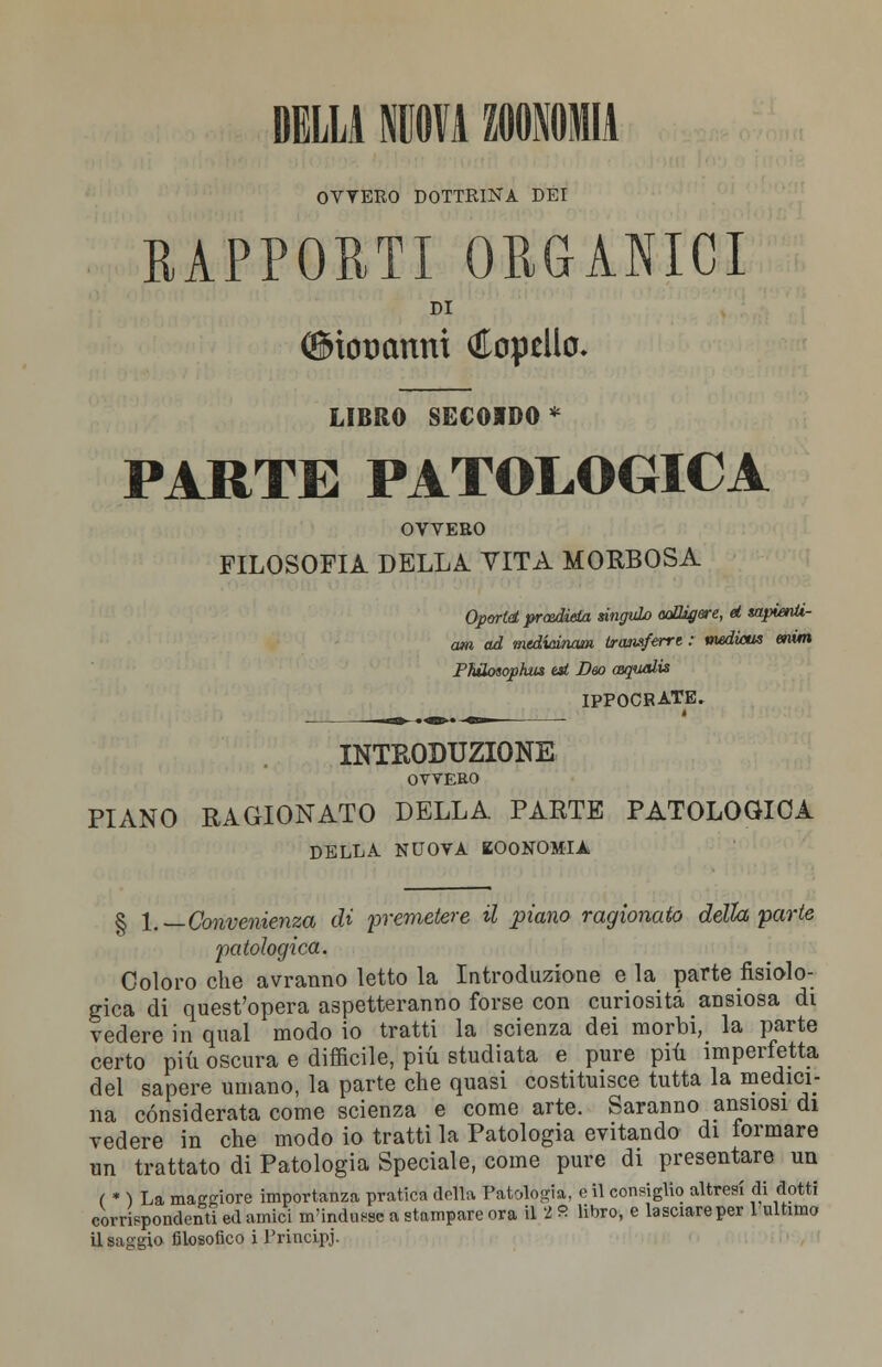 DELLA IOTA ZOOMI* OVVEEO DOTTRINA DEI RAPPORTI ORGANICI DI ©ioDctnni Spello. LIBRO SEGOIDO* PARTE PATOLOGICA OVVERO FILOSOFIA DELLA VITA MORBOSA Op&rld prasdiela singuLo ooHigere, d sapienti- mi ad mediainam iransferrt : vudicus enim PhUotophm est Dm aqualis IPPOCRATE. INTRODUZIONE OVVERO PIANO RAGIONATO DELLA. PARTE PATOLOGICA DELLA. NUOVA KOONOMIÀ § \.—Convenienza di premetere il piano ragionato della parte patologica. Coloro che avranno letto la Introduzione eia parte fisiolo- gica di quest'opera aspetteranno forse con curiosità ansiosa di vedere in qual modo io tratti la scienza dei morbi, la parte certo più oscura e difficile, più studiata e pure più imperfetta del sapere umano, la parte che quasi costituisce tutta la medici- na considerata come scienza e come arte. Saranno ansiosi di vedere in che modo io tratti la Patologia evitando di tonnare un trattato di Patologia Speciale, come pure di presentare un ( * ) La maggiore importanza pratica della Patologia, e il consiglio altresì di dotti corrispondenti ed amici m'indusse a stampare ora il 2 8 libro, e lasciare per 1 ultimo il paggio filosofico i PrincLpj.