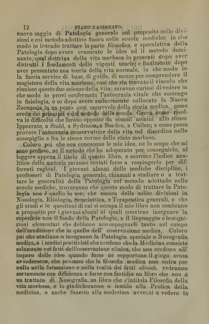 nuovo saggio di Patologia generale col proposito colle divi- sioni e col metodo adottato finora'nelle scuole mediche; ìncie modo io intendo trattare la parte filosofica e speculativa della Patologia dopo avere censurato le idee ed il metodo domi- nante, qual dottrina della vita morbosa io presenti dopo aver distrutti i fondamenti delle vigenti teorie; e finalmente dopo aver presentato una teoria della vita normale, in che modo io la faccia servire di base, di guida, di mezzo per comprendere il magistero della vita morbosa, cosi che sia trovato il vincolo che riunisce queste due scienze della vita; saranno curiosi divedere m che modo io provi confermata l'autocrazia vitale che sostengo in fisiologia, e se dopo avere audacemente collocato la Nuova Zoonomia in un posto cosi onorevole della storia medica, come erede dei principii e del metodo della scuola Greca, come risol- va le difficoltà che furono opposte da sommi uomini allo stesso Ippocrate, a Stahl, a Sydenani,a Bordeu, a Cullen; e come possa provare l'autocrazia conservatrice della vita nel disordine nello scompiglio e fra le stesse rovine dello stato morboso. Coloro poi che non conoscono le mie idee, ne lo scopo che mi sono prefisso, ne il metodo che ho adoperato per conseguirlo, al leggere appena il titolo di questo libro, e scorrere l'indice ana- litico delle materie saranno tentati forse a respingerlo per dif- ferenti ragioni. I giovani alunni delle mediche discipline, i professori di Patologia generale, chiamati a studiare o a trat- tare le generalità della Patologia col metodo adottado nelle scuole mediche, troveranno che questo modo di trattare la Pato- logia non é quello in uso; che manca delle solite divisioni in Nosologia, Etiologia, Semeiotica, e Tcrapentica generali, e che gli studi e le questioni di cui si occupa il mio libro non sembrano a proposito per i giovani alunni ai quali conviene insegnare la superiicie non rifondo della Patologia, e il linguaggio clecogni- zioni elementari che debbono accompagnarli tanto nel campo dell'erudizione che in quello dell' osservazione medica, Coloro poi che studiano o insegnano la Patologia speciale o Nosografia medica,o i medici positivisti che credono chela Medicina consiste solameqte nei fatti dell'osservazione clinica, che non credono all' impero delle idee quando forse ne sopportano il giogo senza avvedersene, che pensano che la filosofia medica non entra per nulla nella formazione e nella realtà dei fatti clinici, vedranno certamente con diffidenza e forse con fastidio un libro che non é un trattato di Nosografia, un libro che s'intitola Filosofia della vita morbosa, e lo giudicheranno o inutile alla Pratica della medicina, o anche funesto alla medesima avvezzi a vedere la