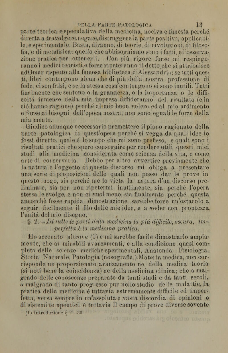 parte teorica e speculativa della medicina, nociva e funesta perché diretta a travolgere,ncgare.distnrggere la parte positiva, applicabi- le, e sperimentalo. Basta, diranno, di teorie, di rivoluzioni, di filoso- fa, e di metafisica: quello che abbisogniamo sono i fatti, e l'osserva- zione pratica per ottenerli, Con più rigore forse mi respinge- ranno i medici teoristi,e forse ripeteranno il dettocene si attribuisce adOmar rispetto alla famosa biblioteca d'Alessandria: se tutti ques- ti, libri contengono aicun che di più della nostra professione di fede, ci son falsi, e se la stessa cosa'contengono ei sono inutili. Tutti finalmente che sentono o la grandezza, o la importanza o le diffi- coltà inmense della mia impresa diffideranno del risultato (e in ciò hanno ragione) perché al mio buon volere ed al mio ardimento e forse ai bisogni dell'epoca nostra, non sono eguali le forze della mia mente. Giudico adunque neccessario premettere il piano ragionato della parte patologica di quest'opera perché si vegga da quali idee io fossi diretto, quale é lo scopo che mi sono prefisso, e quali sono i risultati piatici che spero conseguire per rendere utili questi miei studi alla medicina considerata come scienza della vita, e come arte di conservarla. Debbo per altro avvertire previamente che la natura e l'oggetto di questo discorso mi obliga a presentare una serie di proposizioni delle quali non posso dar le prove in questo luogo, sia perché me lo vieta la natura d'un discorso pre- liminare, sia per non ripetermi inutilmente, sia perché l'opera stessa le svolge, e non ci vuol meno, sia finalmente perché questa ancorché fosse rapida dimostrazione, sarebbe forse un'ostacolo a seguir facilmente il filo delle mie idee, e a veder con prontezza l'unita del mio disegno. § 2.— Di filile le parti della medicina la pip, difficile, oscura, im- perfetta é la medicina predica. Ho accenato altrove (1) e mi sarebbe facile dimostrarlo ampia- mente, che ai mirabili avanzamenti, e alla condizione quasi com- pleta delle scienze mediche sperimentali, Anatomia, Fisiologia, Storia Naturale, Patologia (nosografia.) Materia medica, non cor- risponde un proporzionato avanzamento ne della medica teoria (si noti bene la coincidenza) ne della medicina clinica; che a mal- grado delle conoscenze preparate da tanti studi e da tanti 3ecoli, a malgrado di tanto progresso pur nello studio delle malattie, la pratica della medicina é tuttavia estremamente difficile ed imper- fetta, versa sempre in un'assoluta e vasta discordia di opinioni e di sistemi terapeutici, é tuttavia il campo di prove diverse sovente (1) Introduzione § 27-80.