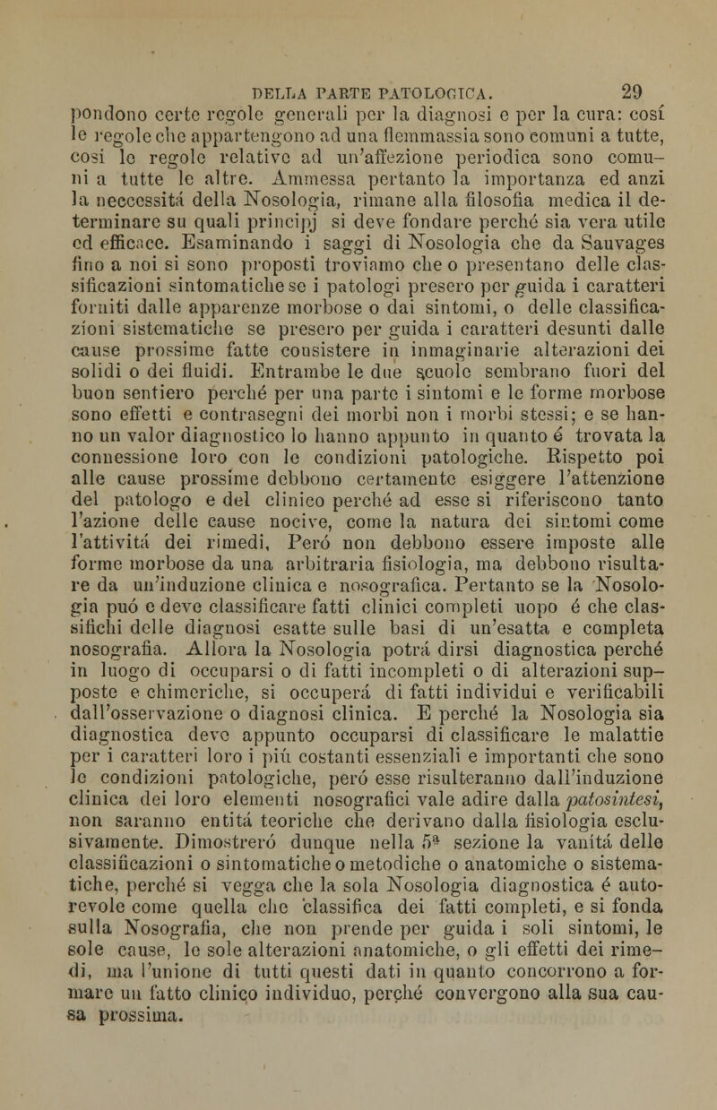 pondono certo regole generali per la diagnosi e per la cura: cosi le regole che appartengono ad una flemmassia sono comuni a tutte, cosi le regole relative ad un'affezione periodica sono comu- ni a tutte le altre. Ammessa pertanto la importanza ed anzi la neeeessità della Nosologia, rimane alla filosofia medica il de- terminare su quali principj si deve fondare perché sia vera utile ed efficace. Esaminando i saggi di Nosologia che da Sauvages fino a noi si sono proposti troviamo che o presentano delle clas- sificazioni sintomatiche se i patologi presero per guida i caratteri forniti dalle apparenze morbose o dai sintomi, o delle classifica- zioni sistematiche se presero per guida i caratteri desunti dalle cause prossime fatte consistere in inmaginarie alterazioni dei solidi o dei fluidi. Entrambe le due scuole sembrano fuori del buon sentiero perché per una parto i sintomi e le forme morbose sono effetti e contrasegni dei morbi non i morbi stessi; e se han- no un valor diagnostico lo hanno appunto in quanto é trovata la connessione loro con le condizioni patologiche. Rispetto poi alle cause prossime debbono certamente esiggere l'attenzione del patologo e del clinico perché ad esse si riferiscono tanto l'azione delle eause nocive, come la natura dei sintomi come l'attività dei rimedi, Pero non debbono essere imposte alle forme morbose da una arbitraria fisiologia, ma debbono risulta- re da un'induzione clinica e nosografìca. Pertanto se la Nosolo- gia può e deve classificare fatti clinici completi uopo é che clas- sifichi delle diagnosi esatte sulle basi di un'esatta e completa nosografia. Allora la Nosologia potrà dirsi diagnostica perché in luogo di occuparsi o di fatti incompleti o di alterazioni sup- poste e chimeriche, si occuperà di fatti individui e verificabili dall'osservazione o diagnosi clinica. E perché la Nosologia sia diagnostica devo appunto occuparsi di classificare le malattie per i caratteri loro i più costanti essenziali e importanti che sono le condizioni patologiche, però esse risulteranno dall'induzione clinica dei loro elementi nosografici vale adire dalla patosintesì, non saranno entità teoriche che derivano dalla fisiologia esclu- sivamente. Dimostrerò dunque nella 5* sezione la vanità delle classificazioni o sintomatiche o metodiche o anatomiche o sistema- tiche, perché si vegga che la sola Nosologia diagnostica é auto- revole come quella che classifica dei fatti completi, e si fonda sulla Nosografia, che non prende per guida i soli sintomi, le sole cause, le sole alterazioni anatomiche, o gli effetti dei rime- di, ma l'unione di tutti questi dati in quanto concorrono a for- mare un fatto clinico individuo, perché convergono alla sua cau- sa prossima.