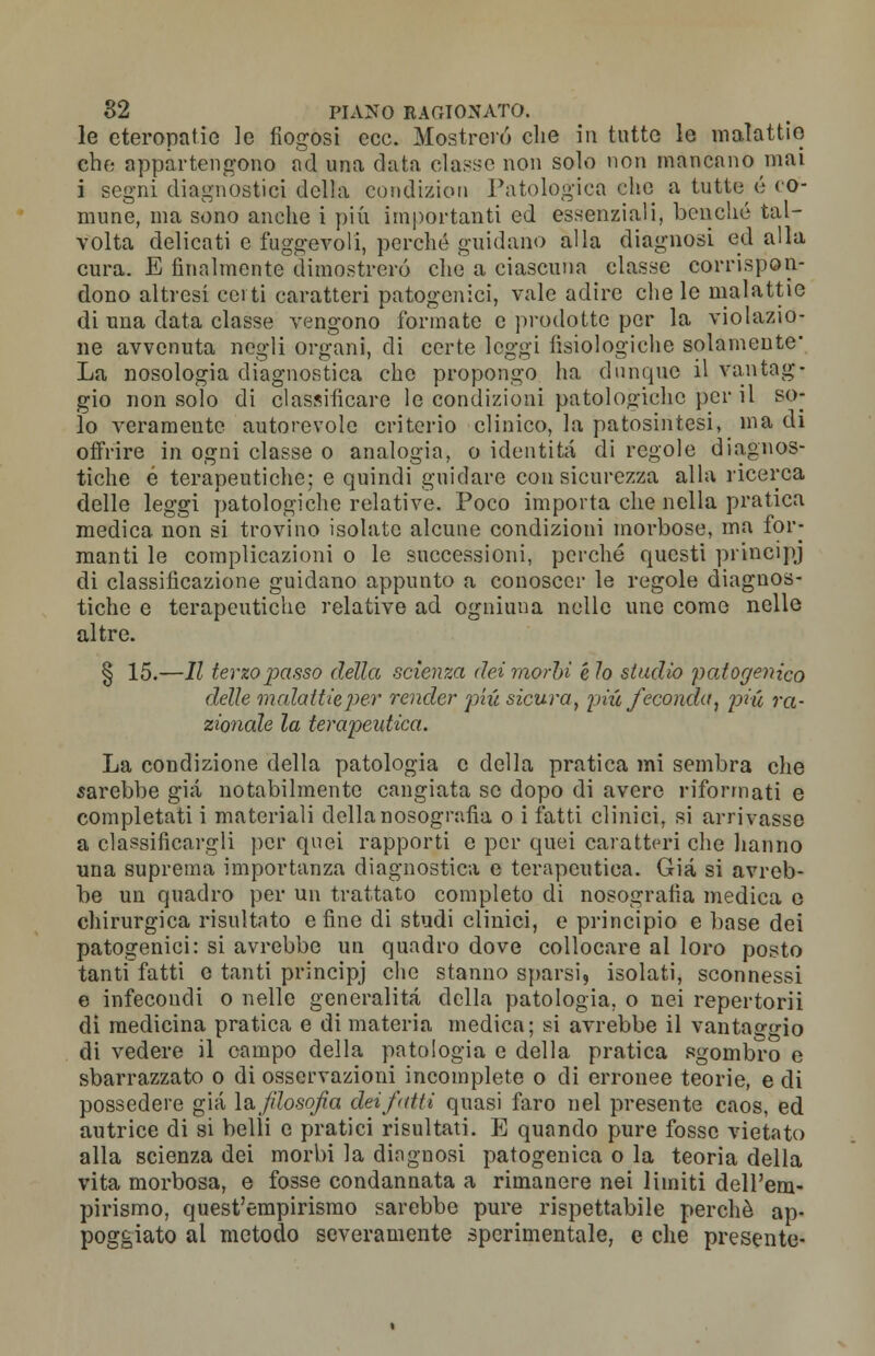 le eteropatie ]e fiogosi ecc. Mostrerò che in tutte le malattie che appartengono nd una data elasse non solo non mancano mai i segni diagnostici della cundizion Patologica che a tutte é co- mune, ma sono anche i più importanti ed essenziali, benché tal- volta delicati e fuggevoli, perché guidano alla diagnosi ed alla cura. E finalmente dimostrerò che a ciascuna classe corrispon- dono altresì certi caratteri patogcnici, vale adire che le malattie di una data classe vengono formate e prodotte per la violazio- ne avvenuta negli organi, di certe leggi fisiologiche solamente* La nosologia diagnostica che propongo ha dunque il vantag- gio non solo di classificare le condizioni patologiche per il so- lo veramente autorevole criterio clinico, la pa tosili tesi, ina cu offrire in ogni classe o analogia, o identità di regole diagnos- tiche é terapeutiche; e quindi guidare con sicurezza alla ricerca delle leggi patologiche relative. Poco importa che nella pratica medica non si trovino isolate alcune condizioni morbose, ma for- manti le complicazioni o le successioni, perché questi principj di classificazione guidano appunto a conoscer le regole diagnos- tiche e terapeutiche relative ad ogniuna nelle une come nelle altre. § 15.—II terzo passo della scienza dei morbi e lo studio patogenico delle malattie per render più sicura, più feconda, più ra- zionale la terapeutica. La condizione della patologia e della pratica mi sembra che sarebbe già notabilmente cangiata se dopo di avere riformati e completati i materiali della nosografia o i fatti clinici, si arrivasse a classificargli per quei rapporti e per quei caratteri che hanno una suprema importanza diagnostica e terapeutica. Già si avreb- be un quadro per un trattato completo di nosografia medica e chirurgica risultato e fine di studi clinici, e principio e base dei patogenici: si avrebbe un quadro dove collocare al loro posto tanti fatti e tanti principj che stanno sparsi, isolati, sconnessi e infecoudi o nelle generalità della patologia, o nei repertorii di medicina pratica e di materia medica; si avrebbe il vantaggio di vedere il campo della patologia e della pratica sgombro e sbarrazzato o di osservazioni incomplete o di erronee teorie, e di possedere già la filosofa dei fatti quasi faro nel presente caos, ed autrice di si belli e pratici risultati. E quando pure fosse vietato alla scienza dei morbi la diagnosi patogenica o la teoria della vita morbosa, e fosse condannata a rimanere nei limiti dell'em- pirismo, quest'empirismo sarebbe pure rispettabile perchè ap- poggiato al metodo severamente sperimentale, e che presente-