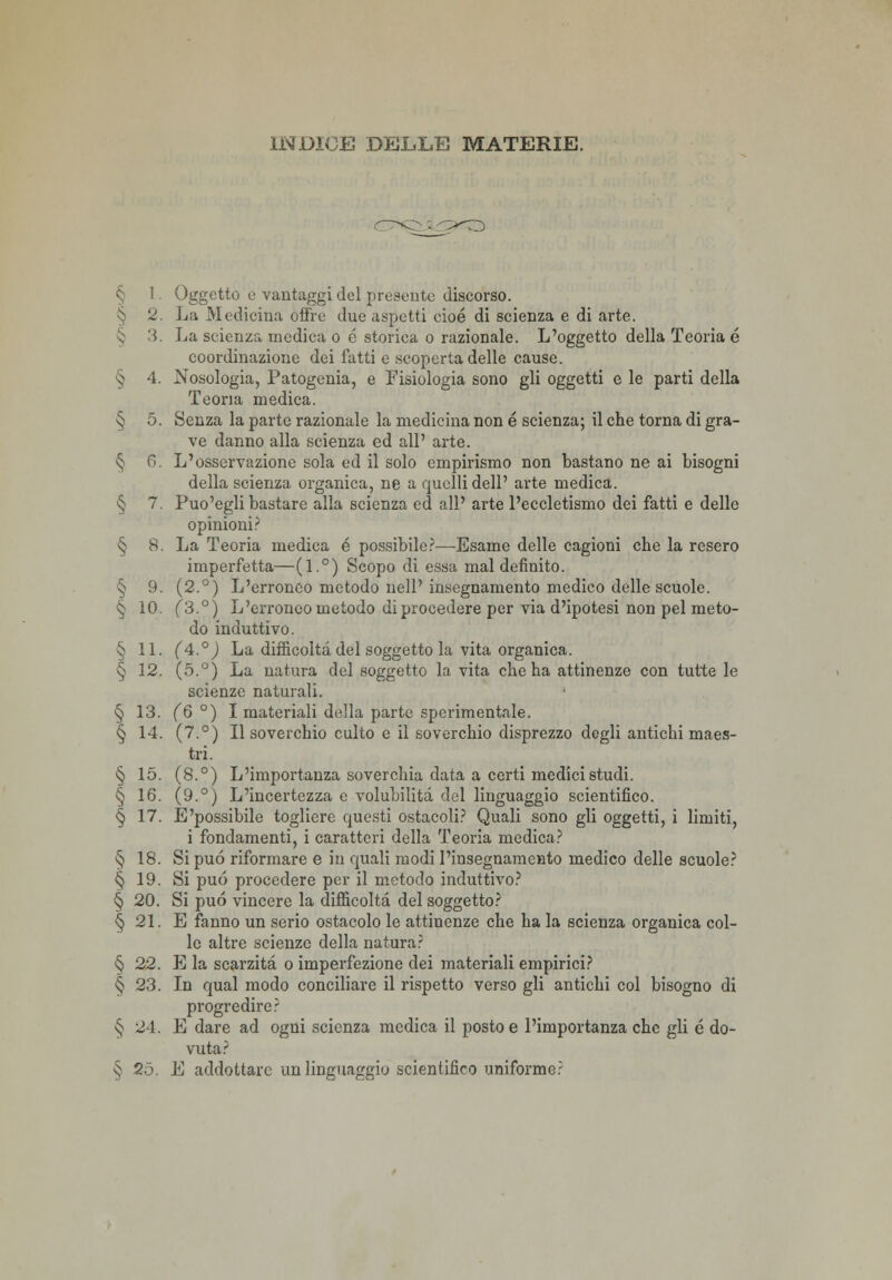 1 Oggetto e vantaggi del presente discorso. § 2. La Medicina offre due aspetti cioè di scienza e di arte. 3. La scienza medica o e storica o razionale. L'oggetto della Teoria é coordinazione dei fatti e scoperta delle cause. § 4. Nosologia, Patogenia, e Fisiologia sono gli oggetti e le parti della Teoria medica. § 5. Senza la parte razionale la medicina non é scienza; il che torna di gra- ve danno alla scienza ed all' arte. § fi. L'osservazione sola ed il solo empirismo non bastano ne ai bisogni della scienza organica, ne a quelli dell' arte medica. § 7. Puo'egli bastare alla scienza ed all' arte l'eccletismo dei fatti e delle opinioni? § 8. La Teoria medica é possibile?—-Esame delle cagioni che la resero imperfetta—(1°) Scopo di essa mal definito. § 9. (2.°) L'erroneo metodo nell'insegnamento medico delle scuole. § 10. (3.°) L'erroneo metodo di procedere per via d'ipotesi non pel meto- do induttivo. § 11. (4°) La difficoltà del soggetto la vita organica. § 12. (5.°) La natura del soggetto la vita che ha attinenze con tutte le scienze naturali. ' § 13. (6 °) I materiali della parte sperimentale. § 14. (7.°) Il soverchio culto e il soverchio disprezzo degli antichi maes- tri. § 15. (8.°) L'importanza soverchia data a certi medici studi. § 16. (9.°) L'incertezza e volubilità del linguaggio scientifico. § 17. E'possibile togliere questi ostacoli? Quali sono gli oggetti, i limiti, i fondamenti, i caratteri della Teoria medica? § 18. Si può riformare e in quali modi l'insegnamento medico delle scuole? § 19. Si può procedere per il metodo induttivo? § 20. Si può vincere la difficoltà del soggetto? § 21. E fanno un serio ostacolo le attinenze che ha la scienza organica col- le altre scienze della natura? § 22. E la scarzità o imperfezione dei materiali empirici? § 23. In qual modo conciliare il rispetto verso gli antichi col bisogno di progredire? § 24. E dare ad ogni scienza medica il posto e l'importanza che gli é do- vuta?