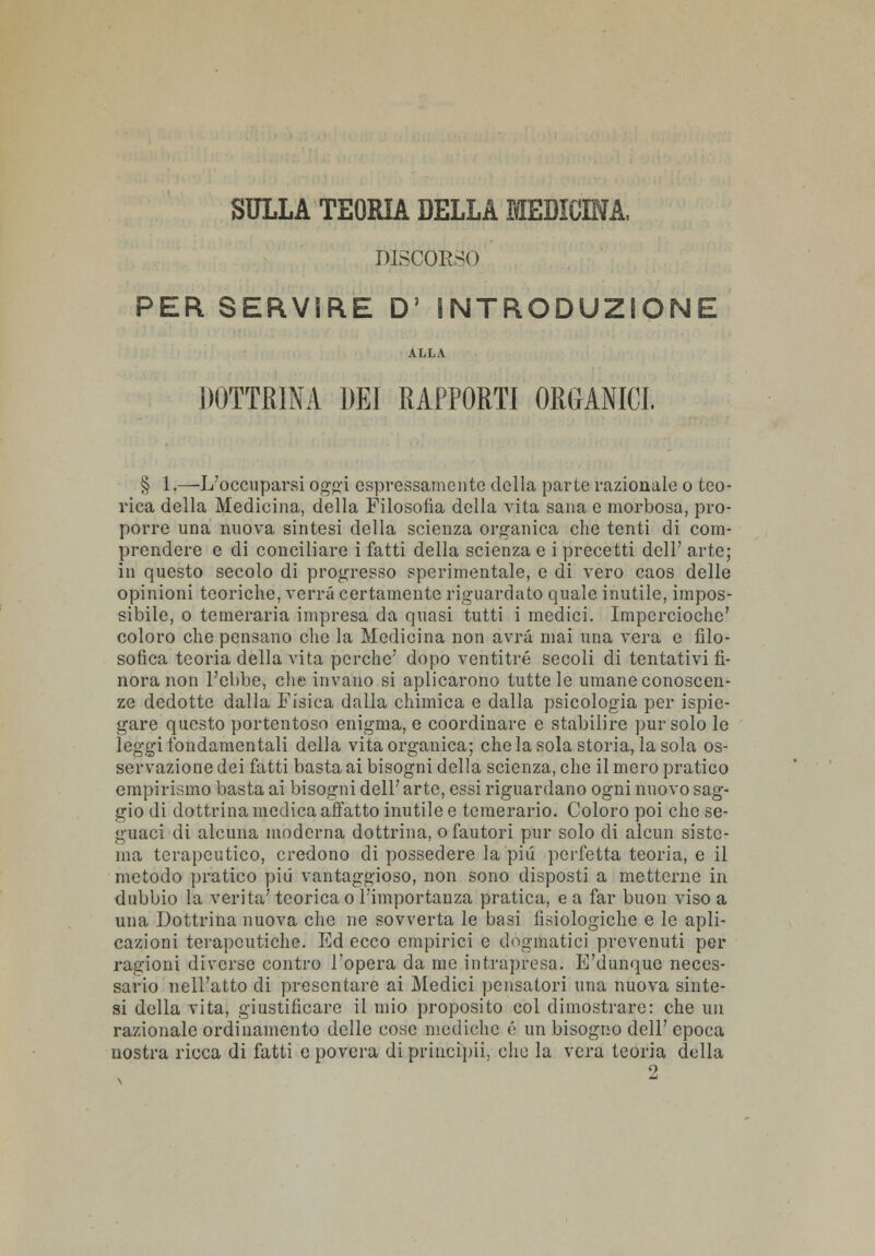 SULLA TEORIA DELLA MEDICINA, DISCORSO PER SERVIRE D' INTRODUZIONE ALLA DOTTRINA DEI RAPPORTI ORGANICI. § 1.—L'occuparsi oggi espressamente della parte razionale o teo- rica della Medicina, della Filosofìa della vita sana e morbosa, pro- porre una nuova sintesi della scienza organica che tenti di com- prendere e di conciliare i fatti della scienza e i precetti dell' arte; in questo secolo di progresso sperimentale, e di vero caos delle opinioni teoriche, verrà certamente riguardato quale inutile, impos- sibile, o temeraria impresa da quasi tutti i medici. Imperciochc' coloro che pensano che la Medicina non avrà mai una vera e filo- sofica teoria della vita perche' dopo ventitré secoli di tentativi fi- nora non l'ebbe, che invano si aplicarono tutte le umane conoscen- ze dedotte dalla Fisica dalla chimica e dalla psicologia per ispie- gare questo portentoso enigma, e coordinare e stabilire pur solo le leggi fondamentali della vita organica; che la sola storia, la sola os- servazione dei fatti basta ai bisogni della scienza, che il mero pratico empirismo basta ai bisogni dell'arte, essi riguardano ogni nuovo sag- gio di dottrina medica affatto inutile e temerario. Coloro poi che se- guaci di alcuna moderna dottrina, o fautori pur solo di alcun siste- ma terapeutico, credono di possedere la più perfetta teoria, e il metodo pratico più vantaggioso, non sono disposti a metterne in dubbio la verità' teorica o l'importanza pratica, e a far buon viso a una Dottrina nuova che ne sovverta le basi fisiologiche e le apli- cazioni terapeutiche. Ed ecco empirici e dogmatici prevenuti per ragioni diverse contro l'opera da me intrapresa. E'dunque neces- sario nell'atto di presentare ai Medici pensatori una nuova sinte- si della vita, giustificare il mio proposito col dimostrare: che un razionale ordinamento delle cose mediche é un bisogno dell' epoca uostra ricca di fatti e povera di principii, clic la vera teoria della 2