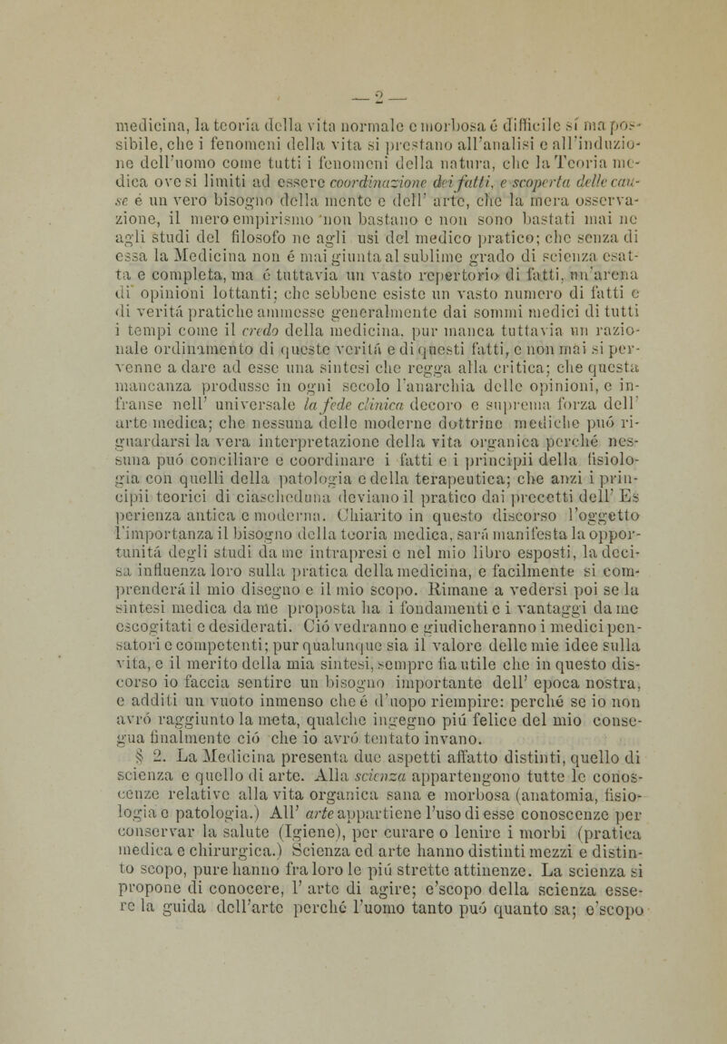 medicina, la teoria della vita normale e morbosa é difficile si ma pos- sibile, che i fenomeni della vita si prestano all'analisi e all'induzio- ne dell'uomo come tutti i fenomeni della natura, che la Teoria me- dica ove si limiti ad essere coordinazione dei fatti, e scopilia delle cau- se è un vero bisogno della mente e dell' arte, clic la mera osserva- zione, il mero empirismo'non bastano e non sono bastati inaine agli studi del filosofo ne agli usi del medico pratico; che senza di essa la Medicina non é mai giunta al sublime grado di scienza esat- ta e completa, ma é tuttavia un vasto repertorio di fatti, un'arena di opinioni lottanti; che sebbene esiste un vasto numero di fatti e di verità pratiche ammesse generalmente dai sommi medici di tutti i tempi come il credo della medicina, pur manca tuttavia un razio- nale ordinamento di queste verità e di questi fatti, e non mai si per- venne a dare ad esse una sintesi che regga alla critica; che questa mancanza produsse in ogni secolo l'anarchia delle opinioni, e in- franse nell' universale la fede clinica decoro e suprema forza dell' arte medica; che nessuna delle moderne dottrine mediche può ri- guardarsi la vera interpretazione della vita organica perché nes- suna può conciliare e coordinare i fatti e i principi) della fisiolo- gia con quelli della patologia e della terapeutica; che anzi i prin- cipii teorici di ciascheduna deviano il pratico dai precetti dell'Es pearienza antica e moderna. Chiarito in questo discorso l'oggetto l'importanza il bisogno della teoria medica, sarà manifesta la oppor- tunità degli studi dame intrapresi e nel mio libro esposti, la deci- di influenza loro sulla pratica della medicina, e facilmente si com- prenderà il mio disegno e il mio scopo. Rimane a vedersi poi se la sintesi medica da me proposta ha i fondamenti e i vantaggi dame escogitati e desiderati. Ciò vedranno e giudicheranno i medici pen- satori e competenti; pur qualunque sia il valore delle mie idee sulla vita, e il merito della mia sintesi, sempre iia utile che in questo dis- corso io faccia sentire un bisogno importante dell' epoca nostra, e additi un vuoto inmenso cheé d'uopo riempire: perché se io non avrò raggiunto la meta, qualche ingegno più felice del mio conse- gua finalmente ciò che io avrò tentato invano. § 2. La Medicina presenta due aspetti affatto distinti, quello di scienza e quello di arte. Alla scienza appartengono tutte le conos- cenze relative alla vita organica sana e morbosa (anatomia, fisio- logia e patologia.) AH' or^e appartiene l'uso di esse conoscenze per conservar la salute (Igiene), per curare o lenire i morbi (pratica medica e chirurgica.) Scienza ed arte hanno distinti mezzi e distin- to scopo, pure hanno fra loro le pili strette attinenze. La scienza si propone di conocere, 1' arte di agire; e'seopo della scienza esse- re la guida dell'arte perché l'uomo tanto può quanto sa; e'seopo