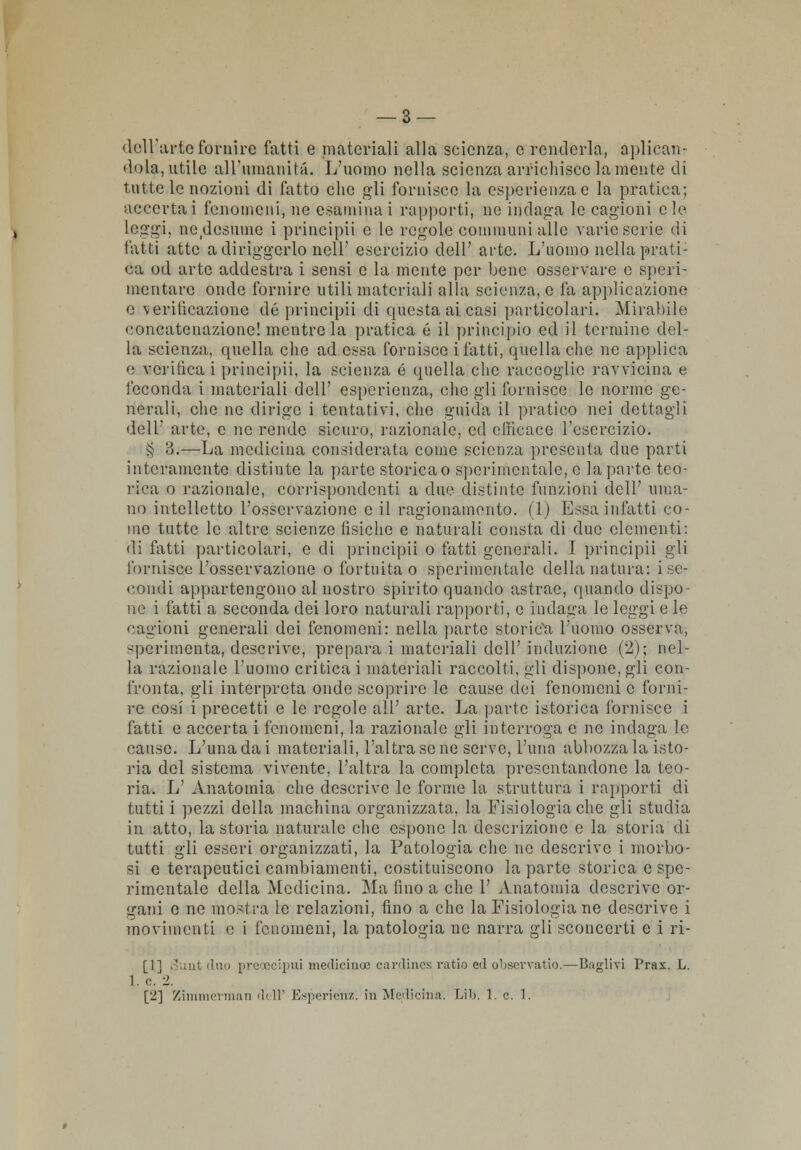 dell'arto fornire fatti e materiali alla scienza, e renderla, abdican- dola, utile all'umanità. L'uomo nella scienza arrichisce la mente di tutte le nozioni di fatto che gli fornisce la esperienza e la pratica; accertai fenomeni, ne esaminai rapporti, ne indaga le cagioni eie leggi, nedesuine i principii e le regole communi alle varie serie di fatti atte adiriggcrlo nell' esercizio dell' arte. L'uomo nella prati- ca od arte addestra i sensi e la mente per bene osservare e speri- mentare onde fornire utili materiali alla scienza, e fa applicazione e verificazione de principii di questa ai casi particolari. Mirabile concatenazione! mentre la pratica é il principio ed il termine del- la scienza, quella che ad essa fornisce i fatti, quella che ne applica e verificai principii, la scienza é quella che raccoglie ravvicina e feconda i materiali dell' esperienza, che gli fornisce le norme ge- nerali, che ne dirige i tentativi, che guida il pratico nei dettagli dell' arte, e ne rende sicuro, l'azionale, ed efficace l'esercizio. § 3.—La medicina considerata come scienza presenta due parti interamente distinte la parte storica o sperimentale, e la parte teo- rica o razionale, corrispondenti a due distinte funzioni dell' uma- no intelletto l'osservazione e il ragionamento. (1) Essa infatti co- me tutte le altre scienze fisiche e naturali consta di due clementi: di fatti particolari, e di principii o fatti generali. I principii gli fornisce l'osservazione o fortuita o sperimentale della natura: i se- condi appartengono al nostro spirito quando astrae, quando dispo- ne i fatti a seconda dei loro naturali rapporti, e indaga le leggi e le cagioni generali dei fenomeni: nella parte storica l'uomo osserva, sperimenta, descrive, prepara i materiali dell' induzione (2); nel- la razionale l'uomo criticai materiali raccolti, gli dispone,gli con- fronta, gli interpreta onde scoprire le cause dei fenomeni e forni- re cosi i precetti e le regole all' arte. La parte isterica fornisce i fatti e accerta i fenomeni, la razionale gli interroga e ne indaga le cause. L'una da i materiali, l'altra se ne serve, l'uria abbozza la isto- ria del sistema vivente, l'altra la completa presentandone la teo- ria. L' Anatomia che descrive le forme la struttura i rapporti di tutti i pezzi della machina organizzata, la Fisiologia che gli studia in atto, la storia naturale che espone la descrizione e la storia di tutti gli esseri organizzati, la Patologia che ne descrive i morbo- si e terapeutici cambiamenti, costituiscono la parte storica e spe- rimentale della Medicina. Ma fino a che 1' Anatomia descrive or- gani e ne mostra le relazioni, tino a che la Fisiologia ne descrive i movimenti e i fenomeni, la patologia ne narra gli sconcerti e i ri- [1] 3uut duo preoecipui mediciuoe cardines ratio ed obscrvatio.—Baglivi Prax. L. 1. e. 2. [2] Zimmerman dell' Esperiéhz. in Medioina. Lib. 1. e. 1.