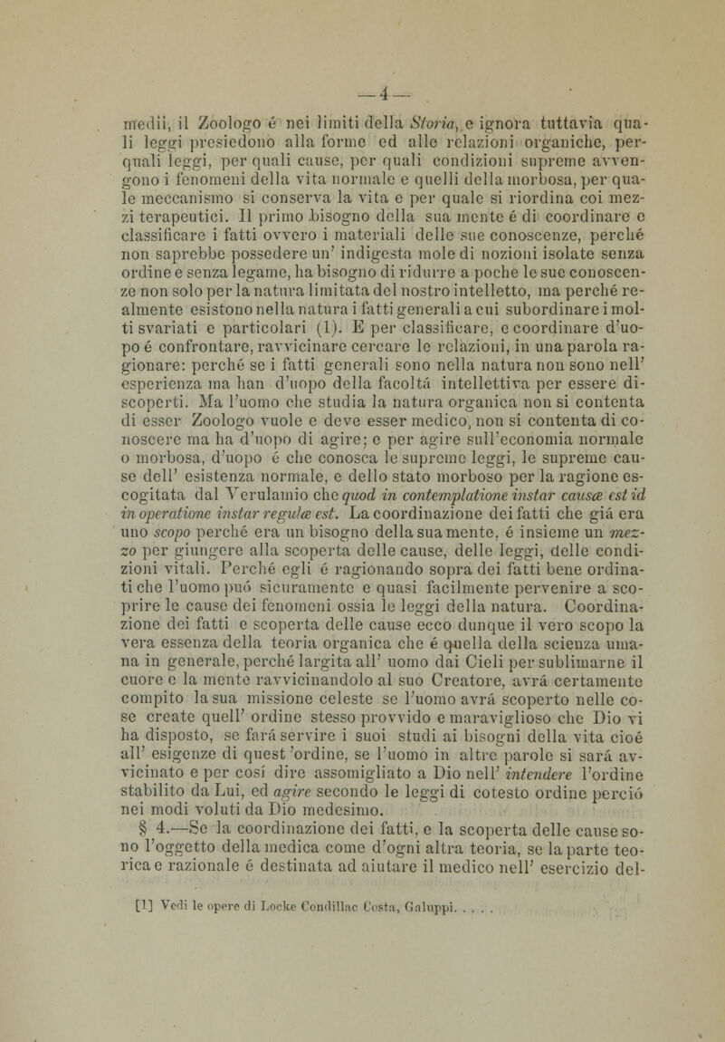 medii, il Zoologo é nei limiti della Storia, e ignora tuttavia qua- li leggi presiedono alla forme ed alle relazioni organiche, per- quali leggi, per quali cause, per quali condizioni supreme avven- gono i fenomeni della vita normale e quelli della morbosa, per qua- le meccanismo si conserva la vita e per quale si riordina coi mez- zi terapeutici. Il primo .bisogno della sua mente é di coordinare e classificare i fatti ovvero i materiali delle sue conoscenze, perché non saprebbe possedere un' indigesta mole di nozioni isolate senza ordine e senza legame, ha bisogno di ridurre a poche le sue conoscen- ze non solo per la natura limitata del nostro intelletto, ma perché re- almente esistono nella natura i fatti generali a cui subordinare i mol- ti svariati e particolari (1). E per classificare, e coordinare d'uo- po é confrontare, ravvicinare cercare le relazioni, in una parola ra- gionare: perché se i fatti generali sono nella natura non sono nell' esperienza ma han d'uopo della facoltà intellettiva per essere di- scoperti. Ma l'uomo che studia la natura organica non si contenta di esser Zoologo vuole e deve esser medico, non si contenta di co- noscere ma ha d'uopo di agire; e per agire sull'economia normale o morbosa, d'uopo é che conosca le supreme leggi, le supreme cau- se dell' esistenza normale, e dello stato morboso per la ragione es- cogitata dal Yerulamio che quod in contemplatione instar causce estid inoperatione instar regulee est. La coordinazione dei fatti che già era uno scopo perché era un bisogno della sua mente, é insieme un mez- zo per giungere alla scoperta delle cause, delle leggi, delle condi- zioni vitali. Perché egli é ragionando sopra dei fatti bene ordina- ti che l'uomo può sicuramente e quasi facilmente pervenire a sco- prire le cause dei fenomeni ossia le leggi della natura. Coordina- zione dei fatti e scoperta delle cause ecco dunque il vero scopo la vera essenza della teoria organica che é quella della scienza uma- na in generale, perché largita all' uomo dai Cieli per sublimarne il cuore e la mente ravvicinandolo al suo Creatore, avrà certamente compito la sua missione celeste se l'uomo avrà scoperto nelle co- se create quell' ordine stesso provvido e maraviglioso che Dio vi ha disposto, se farà servire i suoi studi ai bisogni della vita cioè all' esigenze di quest 'ordine, se l'uomo in altre parole si sarà av- vicinato e per cosi dire assomigliato a Dio nell' intendere l'ordine stabilito da Lui, ed agire secondo le leggi di cotesto ordine perciò nei modi voluti da Dio medesimo. § 4.—Se la coordinazione dei fatti, e la scoperta delle cause so- no l'oggetto della medica come d'ogni altra teoria, se la parte teo- rica e razionale é destinata ad aiutare il medico nell' esercizio del- ti] Vedi le opero di Locke Condillac Cestii, Galuppi