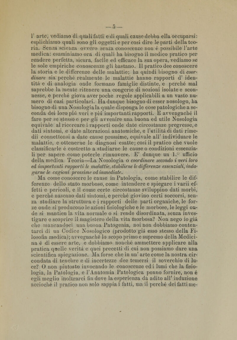 0 — 1' arte, vediamo di quali l'atti e di quali cause debba ella occuparsi: esplichiamo quali sono gli oggetti e per cosi dire le parti della teo- ria. Senza scienza ovvero senza conoscenze non é possibile l'arte medica: esaminiamo ora di quali ha bisogno il medico pratico per rendere perfetta, sicura, facile ed efficace la sua opera, vediamo se le sole empiriche conoscenze gli bastano. 11 pratico dee conoscere la storia e le differenze delle malattie; ha quindi bisogno di coor- dinare sia perché realmente le malattie hanno rapporti d' iden- tità e di analogia onde formano famiglie distinte, e perché mal saprebbe la mente ritenere una congerie di nozioni isolate e scon- nesse, e perché giova aver poche regole applicabili a un vasto nu- mero dicasi particolari. Ha dunque bisogno di esser nosologo, ha bisogno di una Nosologia la quale disponga le cose patologiche a se- conda dei loro pici veri e pili importanti rapporti. E avvengaché il fare per se stesso e per gli avvenire una buona ed utile Nosologia equivale al ricercare i rapporti onde date circostanze pregresse, e dati sintomi, e date alterazioni anatomiche, e l'utilità di dati rimc- dii connettonsi a date cause prossime, equivale all' individuare le malattie, e ottenerne le diagnosi esatte; cosi il pratico che vuole classificarle é costretto a studiarne le cause o condizioni essenzia- li per sapere come poterle rimuovere. E' dunque un 1.° ufficio della medica Teoria—La Nosologia o coordinare secondo i veri loro ed importanti rapporti le malattie, stabilirne le differenze essenziali, inda- garne le cagioni prossime od inmediate. Ma come conoscere le cause in Patologia, come stabilire le dif- ferenze dello stato morboso, come intendere e spiegare i varii ef- fetti e pericoli, e il come certe circostanze sviluppino dati morbi, e perché nascano dati sintomi, e perché giovino certi soccorsi, sen- za studiare la struttura e i rapporti delle parti organiche, le for- ze onde si producono le azioni fisiologiche e le morbose, le leggi on- de si mantien la vita normale o si rende disordinata, senza inves- tigare e scoprire il magistero della vita morbosa? Non nego io già clic mancandoci una buona Patogenia, noi non dobbiamo conten- tarci di un Codice Nosologico (prodotto già esso stesso delia Fi- losofia medica); avvegnaché lo scopo primo e supremo della Medici- na é di essere arte, e dobbiamo nonché ammettere applicare alla pratica quelle verità e quei precetti di cui non possiamo dare una scientifica spiegazione. Ma forse che in un' arte come la nostra cir- condata di tenebre e di incertezze dee temersi il soverchio di lu- ce? 0 non piutosto invocando le conoscenze edi lumi che la fisio- logia, la Patologia, e l'Anatomia Patologica ponno fornire, non é egli meglio inoltrarci fin dove la esperienza da adito all' induzione accioché il pratico non solo sappia i fatti, ma il perché dei fatti me-