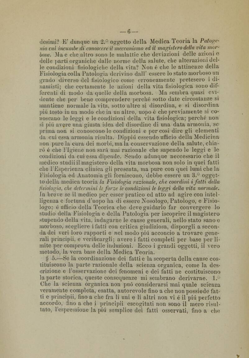 desimi? E' dunque un 2.° oggetto della Medica Teoria la Paio ge- ma cui incumhe di conoscere il meccanismo ed il magistero della vita mor- bosa. Ma e clic altro sono le malattie che deviazioni delle azioni e delle parti organiche dalle norme della salute, che alterazioni del- le condizioni lisiologiche della vita? Non é che le attinenze della Fisiologia colla Patologia derivino dall' essere lo stato morboso un grado diverso del fisiologico come erroneamente pretesero i di- namisti; che certamente le azioni della vita fisiologica sono dif- ferenti di modo da quelle della morbosa. Ma sembra quasi evi- dente che per bene comprendere perché sotto date circostanze si mantiene normale la vita, sotto altre si disordina, e si disordina pili tosto in un modo che in un altro, uopo é che previamente si co- noscano le leggi e le condizioni della vita fisiologica; perché non si più avere una giusta idea del disordine di una data armonia, se prima non si conoscono le condizioni e per cosi dire gli clementi da cui essa armonia risulta. Dippiii essendo ufficio della Medicina non pure la cura dei morbi, mala conservazione della salute, chia- ro é che l'Igiene non sarà mai razionale che sapendo le leggi e le condizioni da cui essa dipende. Sendo adunque neccessario che il medico studii il magistero della vita morbosa non solo in quei fatti che l'Esperienza clinica gli presenta, ma pure con quei lumi che la Fisiologia ed Anatomia gli forniscono, debbo essere un 3.° ogget- to della medica teoria la Fisiologia razionale, che coordini i fatti della fisiologia, che determini le forze le condizioni le leggi della vita normale. in breve se il medico per esser pratico ed atto ad agire con intel- ligenza e fortuna d'uopo ha di essere Nosologo, Patologo, e Fisio- logo: é ufficio della Teorica che deve guidarlo far convergere lo studio della Fisiologia e della Patologia per iscoprire il magistero stupendo della vita, indagarne le cause generali, nello stato sano e morboso, scegliere i fatti con critica giudiziosa, disporgli a secon- da dei veri loro rapporti e nel modo più acconcio a trovare gene- rali principii, e verificargli; averci fatti completi per base per li- mite per comprova delle induzioni. Ecco i grandi oggetti, il vero metodo, la vera base della Medica Teoria. § 5.—Se la coordinazione dei fatti e la scoperta della cause cos- tituiscono la parte razionale della scienza organica, come la des- crizione e l'osservazione dei fenomeni e dei fatti ne costituiscono la parte storica, queste consequenze mi sembrano derivarne. 1.° Che la scienza organica non può considerarsi mai quale scienza veramente completa, esatta, autorevole fino a che non possiede fat- ti e principii, fino a che fra li uni e li altri non vi é il più perfetto accordo, fino a che i principii escogitati non sono il mero risul- tato, l'espressione la più semplice dei fatti osservati, fino a che