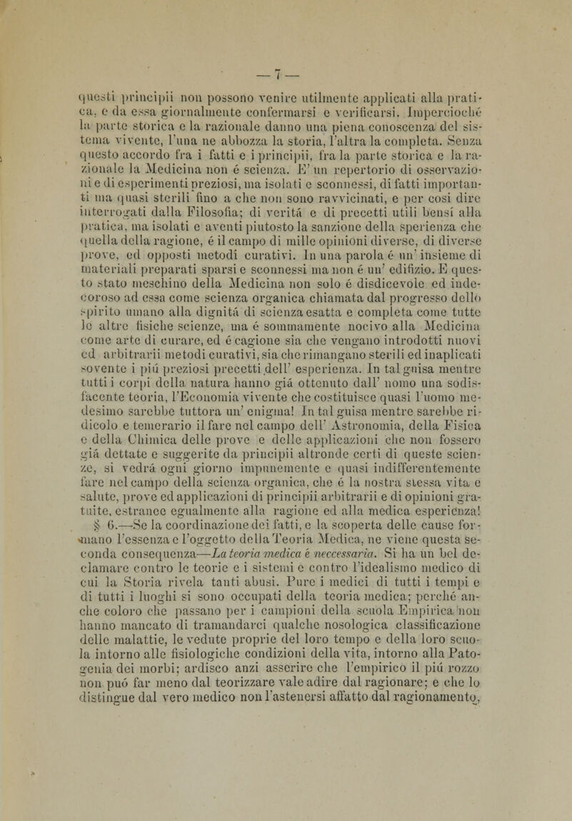 questi principii non possono venire utilmente applicati alla prati- ca, e da essa giornalmente confermarsi e verificarsi. Impercioché la parte storica e la razionale danno una piena conoscenza del sis- tema vivente, l'ima ne abbozza la storia, l'altra la completa. .Senza questo accordo fra i fatti e iprincipii, fra la parte storica e la ra- zionale la Medicina non 6 scienza. E'un repertorio di osservazio- ni e di esperimenti preziosi, ma isolati e sconnessi, di fatti importan- ti ma quasi sterili fino a che non sono ravvicinati, e por cosi dire interrogati dalla Filosofia; di verità e di precetti utili bensì alla pratica, ma isolati e aventi piutosto la sanzione della spcrienza che quella della ragione, é il campo di mille opinioni diverse, di diverse prove, ed opposti metodi curativi. In una parola é un'insieme di materiali preparati sparsi e sconnessi ma non é un' edifìzio. E ques- to .->tato meschino della Medicina non solo é disdicevole ed inde- coroso ad essa come scienza organica chiamata dal progresso dello Spirito umano alla dignità di scienza esatta e completa come tutte le altre tisiche scienze, ma é sommamente nocivo alla Medicina come arte di curare, ed e cagione sia che vendano introdotti nuovi ed arbitrarli metodi curativi, sia che rimangano sterili edinaplicati sovente i più preziosi precetti dell' esperienza. In tal guisa mentre tutti i corpi della natura hanno già ottenuto dall' nomo una sodis- facente teoria, l'Economia vivente che costituisce quasi l'uomo me- desimo sarebbe tuttora un' enigma! In tal guisa mentre sarebbe ri- dicolo e temerario il fare nel campo dell' Astronomia, della Fisica e della Chimica delle prove e delle applicazioni che non fossero già dettate e suggerite da principii altronde certi di queste scien- ze, si vedrà ogni giorno impunemente e quasi indifferentemente l'are nel campo della scienza organica, che é la nostra stessa vita e salute, prove ed applicazioni di principii arbitrari! e di opinioni gra- tuite, estrance egualmente alla ragione ed alla medica esperienza! >J 6.—Se la coordinazione dei fatti, e la scoperta delle cause l'or- inano l'essenza e l'oggetto della Teoria Medica, ne viene questa se- conda consequenza-—La teoria medica è neccessaria. Si ha un bel de- clamare contro le teorie e i sistemi e contro l'idealismo medico di cui la Storia rivela tanti abusi. Pure i medici di tutti i tempi e di tutti i luoghi si sono occupati della teoria medica; perché an- che coloro che passano per i campioni della scuola Empirica non hanno mancato di tramandarci qualche nosologica classificazione delle malattie, le vedute proprie del loro tempo e della loro scuo- la intorno alle fisiologiche condizioni della vita, intorno alla Pato- gcnia dei morbi; ardisco anzi asserire che l'empirico il più rozzo non può far meno dal teorizzare vale adire dal ragionare; e che lo distingue dal vero medico non l'astenersi affatto dal ragionamento,
