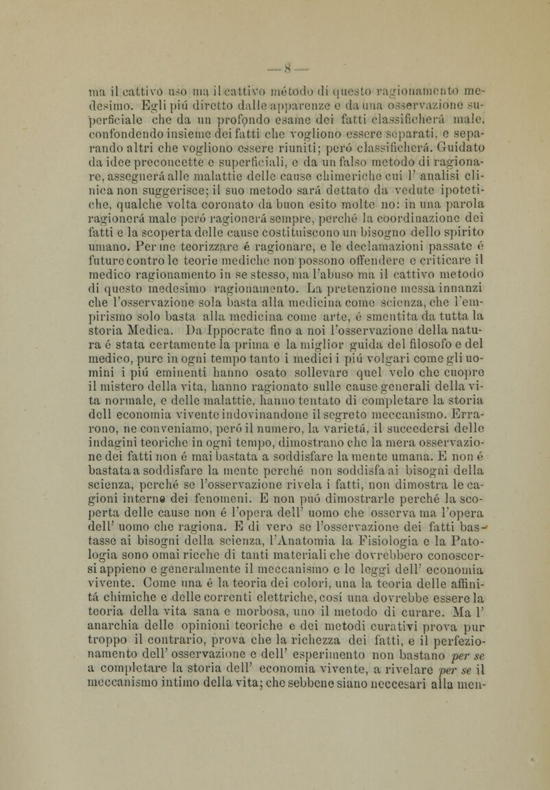 ma il cattivo uso ma il cattivo metodo di questo ragionamento me- desimo. Egli più diretto dall'apparenze e danna osservazione su- perficiale che da un profondo esame dei fatti classificherà male, confondendo insieme dei fatti che vogliono essere separati, e sepa- rando altri che vogliono essere riuniti; pero classificherà. Guidato da idee preconcette e superficiali, e da un falso metodo di ragiona- re, assegnerà alle malattie delle cause chimeriche cui 1' analisi cli- nica non suggerisce; il suo metodo sarà dettato da vedute ipoteti- che, qualche volta coronato da buon esito molte no: in una parola ragionerà male però ragionerà sempre, perché la coordinazione dei fatti e la scoperta delle cause costituiscono un bisogno dello spirito umano. Penne teorizzare é ragionare, e le declamazioni passate é future contro le teorie mediche non possono offendere e criticare il medico ragionamento in se stesso, ma l'abuso ma il cattivo metodo di questo medesimo ragionamento. La pretenzione mossa innanzi che l'osservazione sola basta alla medicina come scienza, che l'em- pirismo solo basta alla medicina come arte, é smentita da tuttala storia Medica. Da Ippocratc fino a noi l'osservazione della natu- ra é stata certamente la prima e la miglior guida del filosofo e del medico, pure in ogni tempo tanto i medici i più volgari come gli uo- mini i più eminenti hanno osato sollevare quel velo che cuopre il mistero della vita, hanno ragionato sulle cause generali della vi- ta normale, e delle malattie, hanno tentato di completare la storia dell economia vivente indovinandone il segreto meccanismo. Erra- rono, ne conveniamo, però il numero, la varietà, il succedersi delle indagini teoriche in ogni tempo, dimostrano che la mera osservazio- ne dei fatti non é mai bastata a soddisfare la mente umana. E non é bastata a soddisfare la mente perché non soddisfa ai bisogni della scienza, perché se l'osservazione rivela i fatti, non dimostra le ca- gioni interne dei fenomeni. E non può dimostrarle perché la sco- perta delle cause non é l'opera dell' uomo che osserva ma l'opera dell' uomo che ragiona. E di vero se l'osservazione dei fatti bas- tasse ai bisogni della scienza, l'Anatomia la Fisiologia e la Pato- logia sono ornai ricche di tanti materiali che dovrebbero conoscer- si appieno e generalmente il meccanismo e le leggi dell' economia vivente. Come una é la teoria dei colori, una la teoria delle affini- tà chimiche e delle correnti elettriche, cosi una dovrebbe essere la teoria della vita sana e morbosa, uno il metodo di curare. Ma 1' anarchia delle opinioni teoriche e dei metodi curativi prova pur troppo il contrario, prova che la richezza dei fatti, e il perfezio- namento dell' osservazione e dell' esperimento non bastano per se a completare la storia dell' economia vivente, a rivelare per se il meccanismo intimo della vita; che sebbene siano neeeesari alla men-