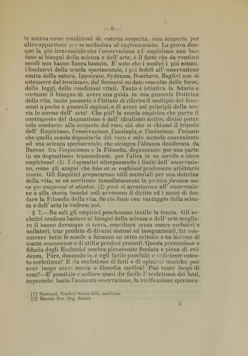 te umana come condizioni di cotesta scoperta, essa scoperta per altro appartiene per se medesima al ragionamento. La prova dun- que la pili irrecusabile che l'osservazione el' empirismo non bas- tano ai bisogni della scienza e dell'arte, é il fatto che da ventitré secoli non hanno finora bastato. E' noto che i medici i più sommi, i fondatori della scuola sperimentale, i più fedeli all' osservazione esatta della natura, Ippocrate, Sydenam, Boerhave, Baglivi non si astennero dal teorizzare, dal formarsi un dato concetto delle forze, delle leggi, delle condizioni vitali. Tanto é istintiva la fiducia e costante il bisogno di avere una guida in una generale Dottrina della vita, tanto possente é l'istinto di riferire il multiplo dei feno- meni a poche e generali cagioni, e di avere nei principii della teo- ria le norme deli' arte! Che più? la scuola empirica che parve il contraposto del dogmatismo e dell' idealismo antico, divisò poter solo condurre alla scoperta del vero, ciò che si chiamò il tripode dell' Empirismo, l'osservazione, l'analogia, e l'induzione. Peccato che quella scuola depositaria del vero e solo metodo conveniente ad una scienza sperimentale, che stringea l'aleanza desiderata da Bacone fra l'esperienza e la Filosofia, degenerasse per una parte in un dogmatismo trascendente, per l'altra in un servile e cieco empirismo! (1) I dogmatici oltrepassando i limiti dell' osservazio- ne, come gli aragni che telaa ex se conficìunt produssero arbitrarie teorie. Gli Empirici prepararono utili materiali per una dottrina della vita; se ne servirono inmediatamente in pr a ti e a formica mo- rte que congerunt et utuntur, (2) però si arrestarono all' osservazio- ne e alla storia benché soli avvessero il diritto ed i mezzi di fon- dare la Filosofia della vita. Se ciò fosse con vantaggio della scien- za e dell' arte lo vedrem poi. § 7.—Ne soli gli empirici proclamano inutile la teoria. Gli ec- cletici credono bastare ai bisogni della scienza e dell' arte sceglie- re il buono dovunque si trova, conciliare senza essere esclusivi e unilateri, trai* profitto di diversi sistemi ed insegnamenti, far con- correre tutte le scuole a formare un retto criterio e un insieme di esatte conoscenze e di utili e preziosi precetti. Questa pretenzione e fiducia degli Ecclcttici sembra pienamente fondata e piena di evi- denza. Pure, domando io, é egli facile possibile e sufficiente eotcs- to eccletismo? E sia eccletismo di fatti o di Opinioni teoriche, può aver luogo sen/r, teoria o iilosofiia medica? Può tener luogo di essa?—E' possibile e ardisco quasi dir facile 1' eccletismo dei fatti, imperoché basta l'accurata osservazione, la verificazione sperimen- ti] Spronaci, Scuderi Storia della medicina. [i2] Bacone Nov, Org. Scient