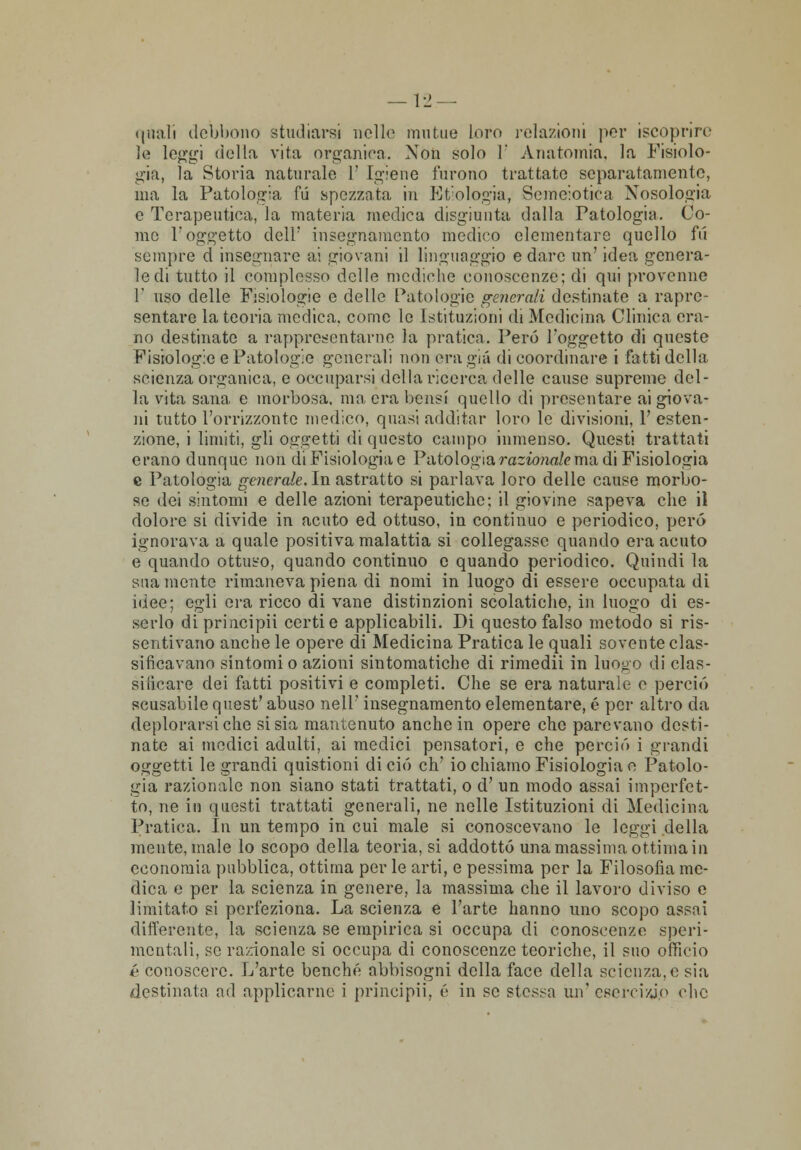 quali debbono studiarsi nelle mutue loro relazioni per iscóprirc le lei>'^i (iella vita organica. Non solo 1' Anatomia, la Fisiolo- già, la Storia naturale 1' Igiene furono trattate separatamente, ma la Patologia fu spezzata in Etiologia, Semeiotica Nosologia e Terapeutica, la materia medica disgiunta dalla Patologia. Co- me l'oggetto dell' insegnamento medico elementare quello fii sempre d insegnare ai giovani il linguaggio e dare un' idea genera- le di tutto il complesso delle mediche conoscenze; di qui provenne T uso delle Fisiologie e delle Patologie generali destinate a rapre- sentare la teoria medica, come le Istituzioni di Medicina Clinica era- no destinate a rappresentarne la pratica. Però l'oggetto di queste Fisiologie e Patologie generali non era già di coordinare i fatti della scienza organica, e occuparsi della ricerca delle cause supreme del- la vita sana e morbosa, ma era bensì quello di presentare ai giova- ni tutto l'orrizzontc medico, quasi additar loro le divisioni, 1' esten - zione, i limiti, gli oggetti di questo campo inmenso. Questi trattati erano dunque non di Fisiologia e Patologia razionale ma di Fisiologia e Patologia generale. In astratto si parlava loro delle cause morbo- se dei sintomi e delle azioni terapeutiche; il giovine sapeva che iì dolore si divide in acuto ed ottuso, in continuo e periodico, però ignorava a quale positiva malattia si collegasse quando era acuto e quando ottuso, quando continuo e quando periodico. Quindi la sua mente rimaneva piena di nomi in luogo di essere occupata di idee; egli era ricco di vane distinzioni scolaticho, in luogo di es- serlo di principii certi e applicabili. Di questo falso metodo si ris- sentivano anche le opere di Medicina Pratica le quali sovente clas- sificavano sintomi o azioni sintomatiche di rimedii in luooo di clas- sificare dei fatti positivi e completi. Che se era naturale e perciò scusabile quest' abuso nell' insegnamento elementare, é per altro da deplorarsi che si sia mantenuto anche in opere che parevano desti- nate ai medici adulti, ai medici pensatori, e che perciò i grandi oggetti le grandi quistioni di ciò eh' io chiamo Fisiologia e Patolo- gia razionale non siano stati trattati, o d' un modo assai imperfet- to, ne in questi trattati generali, ne nelle Istituzioni di Medicina Pratica. In un tempo in cui male si conoscevano le leggi della inente, male lo scopo della teoria, si addotto una massima ottima in economia pubblica, ottima per le arti, e pessima per la Filosofìa me- dica e per la scienza in genere, la massima che il lavoro diviso e limitato si perfeziona. La scienza e l'arte hanno uno scopo assai differente, la scienza se empirica si occupa di conoscenze speri- mentali, se ra:donale si occupa di conoscenze teoriche, il suo officio é conoscere. L'arte benché abbisogni della face della scienza, e sia destinata ad applicarne i principii, é in se stessa un' cseni/jo che