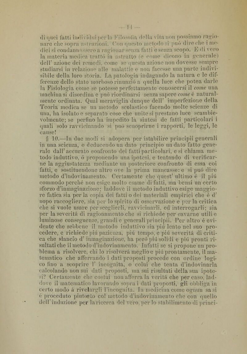 di (juci latti iiiiih nini perla Filosofia (lolla vita non possiamo ragio- nare clic sopra astrazioni. Con questo metodo si può dire che i me- dici si condannassero a ragionar senza fatti e senza scopo. E di vero la materia medica trattò in astratto (e corno dicono in generale) dell' azione dei remedi, comò se questa aziono non dovesse sempre studiarsi in relaziono alle malattie e non facesse una parte indivi- sibile della loro storia. La patologia indagando la natura e le dif- ferenze dello stato morboso rinunziò a quella luce che potea darle la Fisiologia come se potesse perfettamente conoscersi il come una machina si disordina e può riordinarsi senza sapere come 6 natural- mente ordinata. Qual meraviglia dunque dell' imperfezione della Teoria medica se un metodo scolastico facendo molte scienze di una, ha isolato e separato cose che unitesi prestano luce scambie- volmente; se perfino ha impedito la sintesi de fatti particolari i (inali solo ravvicinando si può scuoprirne i rapporti, le leggi, le cause! § 10.—In due modi si adopera per istabilirc principi-i generali in una scienza, o cleducendoun dato principio andato fatto gene- rale dall'accurato confronto dei fatti particolari, e si chiama me- todo induttivo, ò proponendo una ipotesi, e tentando di verificar- ne la aggiustatezza mediante un posteriore confronto di essa coi fatti, e sostituendone altre ove la prima mancasse: e si può dire metodo d'indovinamente Certamente che quest' ultimo é il più commodo perché non esige molto esame di fatti, ina bensì un certo sforzo d'inmaginazione; laddove il metodo induttivo esige maggio- re fatica sia per la copia dei fatti o dei materiali empirici che é d uopo raccogliere, sia per lo spirito di osservazione e perla critica che si vuole usare per sceglierli, ravvicinarli, ed interrogarli; sia per la severità di ragionamento che si richiede per cavarne utili o luminose conseguenze, grandi e generali principia Per altro é evi- dente che sebbene il metodo induttivo sia più lento nel suo pro- cedere, e richiede più pazienza, più tempo, e pili severità di criti- ca che slancio d' inmaginazionc, ha però più solidi e più pronti ri- sultati che il metodo d'indovinamento. Infatti se si propone un pro- blema a risolvere, chi Io risolverà meglio e più prontamente, il ma- tematico che afferrando i dati proposti procede con ordine logi- co fino a scoprire 1' incognita, o colui che tenta d'indovinarla calcolando non sui dati propósti, ma sui risultati della sua ipote- si? Certamente che costui non afferra la verità che per caso, lad- dove il matematico lavorando sopra i dati proposti, gli obbliga in certo modo a rivelargli l'incognita. In medicina come ognun sa si <'• proceduto piutóSto col metodo d'indovinamento che con quello dell'induzione per la-ricerca del vero, per lo stabilimento di princi-