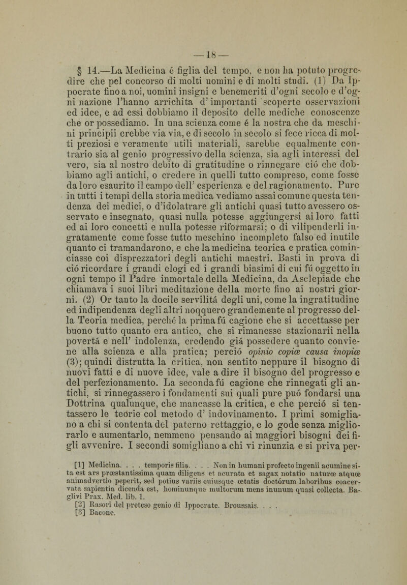 § 14.—La Medicina 6 figlia del tempo, e non ha potuto progre- dire che pel concorso di molti uomini e di molti studi. (1) Da Ip- pocrate fino a noi, uomini insigni e benemeriti d'ogni secolo e d'og- ni nazione l'hanno arrichita d'importanti scoperte osservazioni ed idee, e ad essi dobbiamo il deposito delle mediche conoscenze che or possediamo. In una scienza come é la nostra che da meschi- ni principii crebbe via via, e di secolo in secolo si fece ricca di mol- ti preziosi e veramente utili materiali, sarebbe equalmente con- trario sia al genio progressivo della scienza, sia agli interessi del vero, sia al nostro debito di gratitudine o rinnegare ciò che dob- biamo agli antichi, o credere in quelli tutto compreso, come fosse da loro esaurito il campo dell' esperienza e del ragionamento. Pure in tutti i tempi della storia medica vediamo assai comune questa ten- denza dei medici, o d'idolatrare gli antichi quasi tutto avessero os- servato e insegnato, quasi nulla potesse aggiungersi ai loro fatti ed ai loro concetti e nulla potesse riformarsi: o di vilipenderli in- gratamente come fosse tutto meschino incompleto falso ed inutile quanto ci tramandarono, e che la medicina teorica e pratica comin- ciasse coi disprezzatori degli antichi maestri. Basti in prova di ciò ricordare i grandi elogi ed i grandi biasimi di cui fii oggetto in ogni tempo il Padre inmortale della Medicina, da Asclepiade che chiamava i suoi libri meditazione della morte fino ai nostri gior- ni. (2) Or tanto la docile servilità degli uni, come la ingratitudine ed indipendenza degli altri noqquero grandemente al progresso del- la Teoria medica, perché la prima fu cagione che si accettasse per buono tutto quanto era antico, che si rimanesse stazionarli nella povertà e nell' indolenza, credendo già possedere quanto convie- ne alla scienza e alla pratica; perciò opinio copia causa inopia (3); quindi distrutta la critica, non sentito neppure il bisogno di nuovi fatti e di nuove idee, vale a dire il bisogno del progresso e del perfezionamento. La seconda fu cagione che rinnegati gli an- tichi, si rinnegassero i fondamenti sui quali pure può fondarsi una Dottrina qualunque, che mancasse la critica, e che perciò si ten- tassero le teorie col metodo d' indovinamento. I primi somiglia- no a chi si contenta del paterno rettaggio, e lo gode senza miglio- rarlo e aumentarlo, nemmeno pensando ai maggiori bisogni dei fi- gli avvenire. I secondi somigliano a chi vi rinunzia e si priva per- [1] Medicina. . . . temporis fili». . . . Non in Immani profecto ingenti acumine si- ta est ars pi-cestantissiina quam diligens et ti curata et sagax notatio naturoe atquoe animadvertio peperit, sed potius variis cuiusque cetatis doctórum laboribus coacer- vata sapientia dicenda est, hominunque multorum mens inunum quasi collecta. Ba- glivi Prax. Med. lib. 1. [2] Rasori del preteso genio dì Ippocratc. liroussais. . . . [3] Bacone.