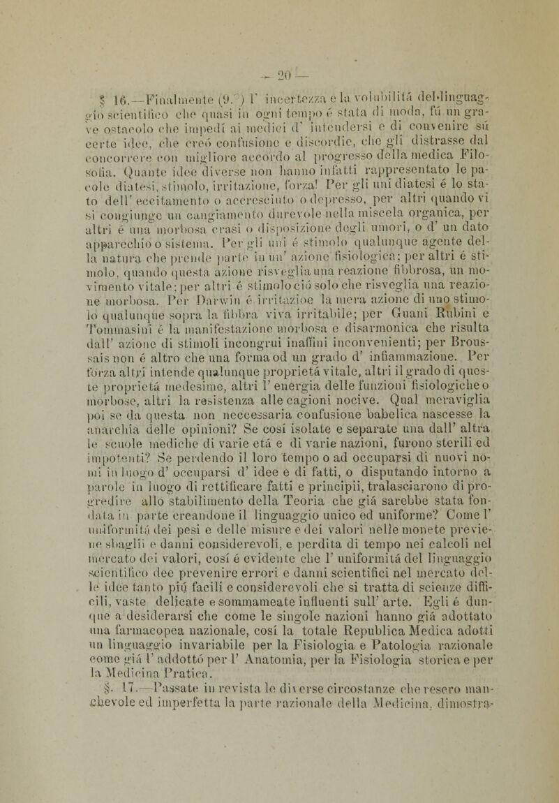 - 2fl § lt;. -Finalmente (9. I )' incertezza è la volubilità deldinguag', - io scientifico che quasi in ogni tempo é stata di moda, fu un gra- k-e ostacolo che impedi ai modici d' intendersi o di convenire sii certe ideo, che creò confusione e discordie, clic gli distrasse dal concorrere con migliore accordo al progresso d'ella medica Filo- sofia. Quante ideo diverse non hanno infatti rappresentato le pa- cole diatesi, stimolo, irritazióne, forza! Per gli uni diatesi é lo sta- to dell'eccitamento o accresciuto o depresso, per altri quando vi si coiigiunge un cangiamento durevole nella miscela organica, per altri e una morbosa Crasi o disposizióne degli umori, o d' un dato apparechid ó sistema. Per gli uni é stimolo qualunque agente del- la natura elio prende parte in un' azione fisiologica: per altri ù sti- molo, quando questa azione risveglia una reazione fibbrosa, un mo- vimento vitale; pei* altri é siimoloció solo elio risveglia una reazio- ne morbosa. Per Darwin é irritazioe la mera azione di uno stimo- lo qualunque sopra la libbra viva irritabile; per Guani Rubini e Tommasini é la manifestazione morbosa e disarmonica che risulta dall' azione di stimoli incongrui inalimi inconvenienti; per Brotts- sais non é altro che una forma od un grado d' infiammazione. Per forza altri intende qualunque proprietà vitale, altri il grado di ques- te proprietà medesimo, altri l'energia delle funzioni lisiologicheo morbose, altri la resistenza alle cagioni nocive. Qual meraviglia poi se da questa non neccessaria confusione babelica nascesse la anarchia delle opinioni? Se cosi isolate e separate una dall' altra le scuole mediche di varie età e di varie nazioni, furono sterili ed impotenti? Se perdendo il loro tempo o ad occuparsi di nuovi no- mi in luogo d' occuparsi d' idee e di fatti, o disputando intorno a parole in luogo di rettiiicare fatti e principii, tralasciarono di pro- gredire allo stabilimento della Teoria che già sarebbe stata fon- duta in parte creandone il linguaggio unico ed uniforme? Come 1' uniformità dei pesi e delle misure o dei valori nelle monete previe- ne sbaglii e danni considerevoli, e perdita di tempo nei calcoli nel mercato dei valori, cosi é evidente che 1' uniformità del linguaggio scientifico dee prevenire errori e danni scientifici nel mercato del- le idee tanto più facili e considerevoli che si trattaci! scienze diffi- cili, vaste delicate e sommameate influenti sull'arte. Kglié dun- que a desiderarsi die come le singole nazioni hanno già adottato una farmacopea nazionale, cosi la totale Republica Medica adotti un linguaggio invariabile per la Fisiologia e Patologia razionale conto già l' addotto por 1' Anatomia, per la Fisiologia storica e pei' la Medicina Pratica. §. 17,- Passate in revista le di\ erse circostanze che resero man .cfievole ed imperfetta la parte razionalo della Medicina, dimostra-