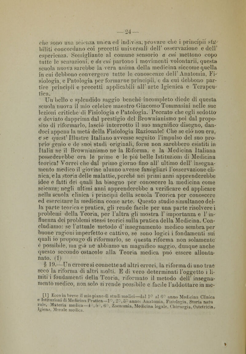 che sodo una scienza unica ed indivisa;provare che i pcincipii sta: bili ti concordano coi precetti universali dell' osservazione e dell' esperienza. Somigliante al comune sensorio a cui mettono copo tutte le sensazioni, e da cui partono i movimenti volontari]', questa, scuola nuova sarebbe la vera anima della medicina siccome quella in cui debbono convergere tutte le conoscenze dell' Anatomia, Fi- siologia, e Patologia per formarne principii, e da cui debbono par- tire principi'! e precetti applicabili all' arte Igienica e Terapeu- tica. Un bello e splendido saggio benché incompleto diede di questa scuola nuova il mio celebre maestro Giacomo Tommasini nelle sue lezioni critiche di Fisiologia e Patologia. Peccato che egli sedotto e deviato dapprima dal prestigio del Brownianismo poi dal propo- sito di riformarlo, lascio interrotto il suo magnifico disegno, dan- doci appena la meta della Fisiologia Razionale! Che se ciò non era, e- se quest' Illustre Italiano avvesse seguito l'impulso del suo pro- prio genio e de suoi studi originali, forse non sarebbero esistiti in Italia ne il Brownianismo ne la Riforma, e la Medicina Italiana possederebbe ora le prime e le più belle Istituzioni di Medicina teorica! Vorrei che dal primo giorno lino all' ultimo dell' insegna- mento medico il giovine alunno avesse famigliari l'osservazione cli- nica, e la storia delle malattie, perché nei primi anni apprenderebbe idee e fatti dei quali ha bisogno per conoscere la medicina come scienza; negli ultimi anni apprenderebbe a verificare ed applicare nella scuola clinica i principii della scuola Teorica per conoscere ed esercitare la medicina come arte. Questo studio simultaneo del- la parte teorica e pratica, gli rende facile per una parte risolvere i problemi della Teoria, per l'altra gli mostra V importanza e l'in- fluenza dei problemi stessi teorici sulla pratica della Medicina. Con- cludiamo: se l'attuale metodo d'insegnamento medico sembra per buone ragioni imperfetto e cattivo, se sono logici i fondamenti sui quali io propongo di riformarlo, se questa riforma non solamente é possibile, ma già ne abbiamo un magnifico saggio, dunque anche questo secondo ostacolo alla Teoria medica può essere allonta- nato. (I) § 10.—Un errore si connette ad altri errori, la riforma di uno trae secò la riforma di altri molti. E di vero determinati l'oggetto i li- miti i fondamenti della Teoria, riformato il metodo dell' insegna- mento medico, non solo si rende possibile e faede l'addottare in inc- anno Medicina Clinica uologia, Storia natu Ihirurgia, Ostetricia,