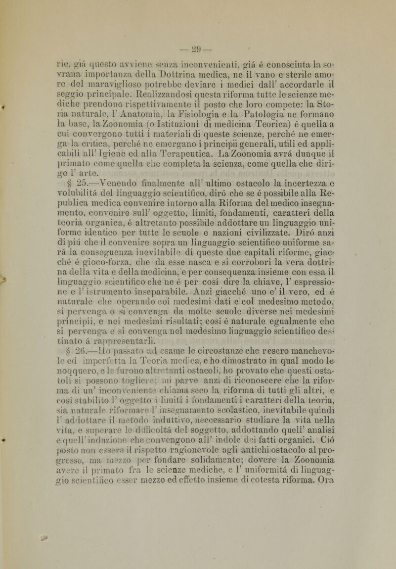 rie, già questo avviene senza inconvenienti, già é conosciuta la so- vrana importanza della Dottrina medica, ne il vano e sterile amo- re del maraviglioso potrebbe deviare i medici dall' accordarle il seggio principale. Realizzandosi questa riforma tutte le scienze me- diche prendono rispettivamente il posto che loro compete: la Sto- ria naturalo, 1' Anatomia, la Fisiologia e la Patologia ne formano la base, laZoonomia (o Istituzioni di medicina Teorica) é quella a cui convergono tutti i materiali di queste scienze, perché ne emer- ga la critica, porcile no emergano i principii generali, utili ed appli- cabili all'Igiene ed alia Terapeutica. LaZoonomia avrà dunque il primato come quella che completala scienza, come quella che diri- ge 1' arte. § 25.—Venendo finalmente all' ultimo ostacolo la incertezza e volubilità del linguaggio scientifico, dirò che se é possibile alla Re- publica medica convenire intorno alla Riforma del medico insegna- mento, convenire sull' oggetto, limiti, fondamenti, caratteri della teoria organica, é altretanto possibile addottare un linguaggio uni- forme identico per tutto lo scuole e nazioni civilizzate. Dirò anzi di più che il convenire sopra un linguaggio scientifico uniforme sa- rà la conseguenza inevitabile di queste due capitali riforme, giac- ché é gioco-forza, clic da esse nasca e si corrobori la vera dottri- na della vita e della medicina, e per consequenza insieme con essa il linguaggio scientifico che ne é per cosi dire la chiave, Y espressio- ne e Y istrumento inseparabile. Anzi giacché uno e'il vero, ed é naturale che operando coi medesimi dati e col medesimo metodo, si pervenga o si convenga da molte scuole diverse nei medesimi principii, e nei medesimi risultati; cosi é naturale egualmente che si pervenga e si convenga nel medesimo linguaggio scientifico des- tinato à rappresentarli. § 26.— ilo [lassato ad esame le circostanze che resero manchevo- le ed imperfi ita la Teoria medica, e ho dimostrato in qual modo le noqquero, e le furono allietanti ostacoli, ho provato che questi osta- toli si possono tògli» ii parve anzi di riconoscere che la rifor- ma di un' incon veniente chiama seco la riforma di tutti gli altri, e cosi stabilito 1' oggejtóo i limiti i fondamenti i caratteri della teoria. sia naturale riformare l'insegnamento scolastico, inevitabile quindi l'addottare il metodo induttivo, neccessario studiare la vita nella vita, e superare le d'. incolta del soggetto, addottando quell' analisi o quell'induzione che convengono all' indole dei fatti organici. Ciò posto nona ' rispetto ragionevole agli antichi ostacolo al pro- gresso, ma mezzo per fondare solidamente; dovere la Zoonomia avere il primato fra le scienze mediche, e 1' uniformità di linguag- gio scientifico < sser mezzo ed effetto insieme di cotesta riforma. Ora