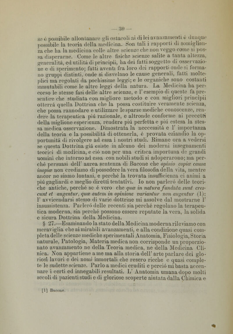 -80 se é possibile allontanane gli ostacoli ai di lei avanzamenti ù dunque possibile la teoria della medicina. Son tali i rapporti di somiglian- za che ha la medicina colle altre scienze che non veggo come si pos- sa disperarne. Come le altre fisiche scienze salite a tanta altezza, generalità, ed utilità di principii, ha dei fatti soggetto di osservazio- ne e di sperimento; fatti aventi fra loro dei rapporti onde si forma- no gruppi distinti, onde si disvelano le cause generali, fatti molte- plici ma regolati da pochissime leggi; e le organiche sono costanti inmutabili come le altre leggi della natura. La Medicina ha per? corso le stesse fasi delle altre scienze, e l'esempio di queste fa pre- sentire che studiata con migliore metodo e con migliori principii otterrà quella Dottrina che la possa costituire veramente scienza, che possa rannodare e utilizzare le sparse mediche conoscenze, ren- dere la terapeutica più razionale, e altronde conforme ai precetti della miglione esperienza, rendere pili perfetta e più estesa la stes- sa medica osservazione. Dimostrata la neccessità e 1' importanza della teoria e la possibilità di ottenerla, é provata eziandio la op- portunità di rivolgere ad essa i nostri studi. Rimane ora a vedersi se questa Dottrina già esiste in alcuno dei moderni insegnamenti teorici di medicina, e ciò non per una critica importuna de grandi uomini che intorno ad essa con nobili studi si adoperarono; ma per- ché persuasi dell' aurea sentenza di Bacone che opinio copia causa inopia non crediamo di possedere la vera filosofia della vita, mentre ancor ne siamo lontani, e perché la trovata insufficienza ci animi a più gagliardi e meglio diretti tentativi. Io non parlerò delle teori- che antiche, perché se é vero che qua in natura firn data sunt cres- cimi et augentur, qua antan in opinione variantur non augentur (1): 1' avvicendarsi stesso di varie dottrine mi assolve dal mostrarne 1' insussistenza. Parlerò delle recenti sia perché regolano la terapeu- tica moderna, sia perché possono essere reputate la vera, la solida e sicura Dottrina della Medicina. § 27.—Esaminando la stato della Medicina moderna rileviamo con meraviglia che ai mirabili avanzamenti, e alla condizione quasi com- pleta delle scienze mediche sperimentali Anatomia, Fisiologia, Storia naturale, Patologia, Materia medica non corrisponde un proporzio- nato avanzamento ne della Teoria medica, ne della Medicina Cli- nica. Non appartiene a me ma alla storia dell' arte parlare dei glo- riosi lavori e dei nomi inmortali che resero ricche e quasi comple- te le sudette scienze. Parlo a medici eruditi e perciò mi basta accen- nare i certi ed innegabili resultati. L' Anatomia umana dopo molti secoli di pazienti studi e di gloriose scoperte aiutata dalla Chimica e [1] Bncoiip.