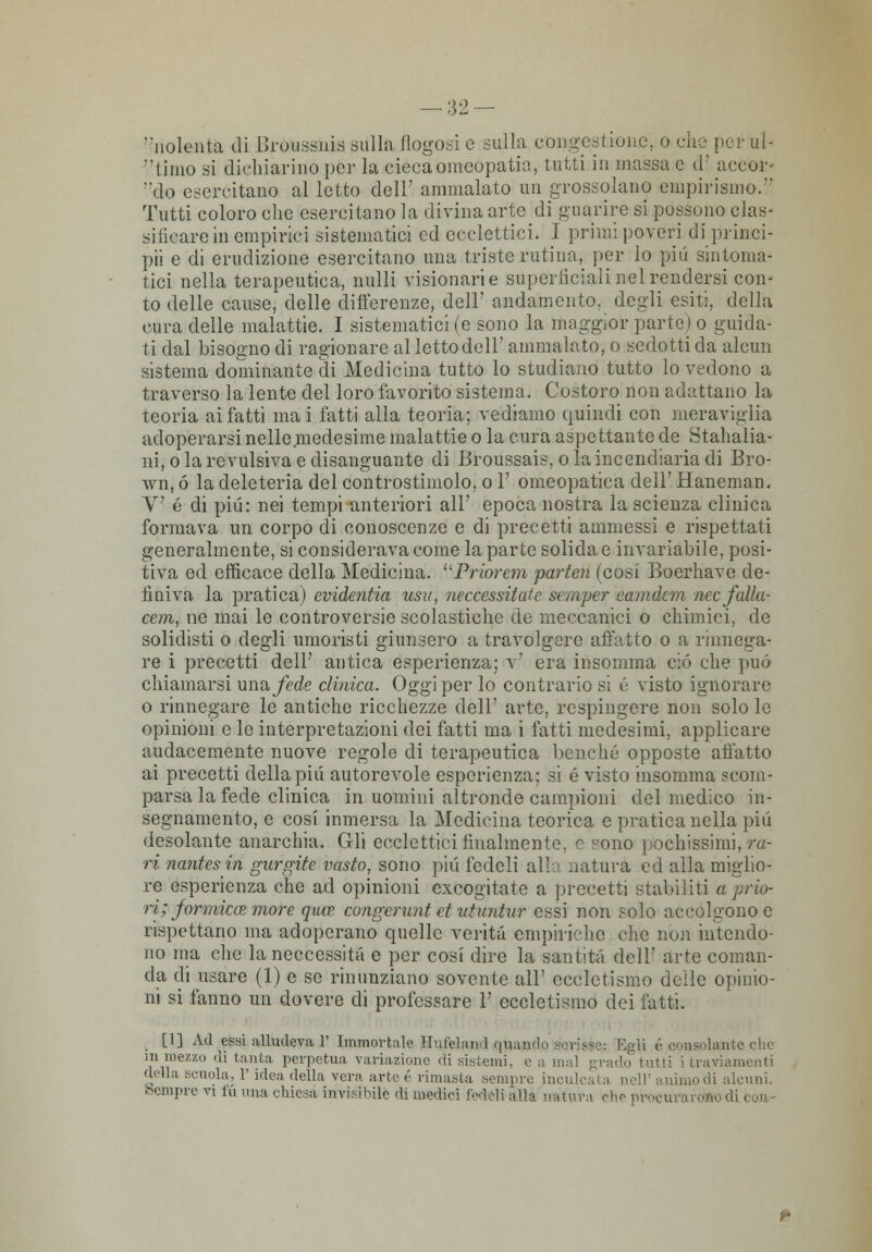 — :J2 — nolenta di Broussnis sulla flogosi e sulla congestione, o che per uh timo si dichiarino per la edeca omeopatia, tutti in massa e d' accor- alo esercitano al letto dell' ammalato un grossolano empirismo.*' Tutti coloro che esercitano la divina arte di guarire si possono clas- sificare in empirici sistematici ed eeclettici. I primi poveri di princi- pii e di erudizione esercitano una triste ratina, per lo più sintoma- tici nella terapeutica, nulli visionarie superficiali nel rendersi con- to delle cause, delle differenze, dell' andamento, degli esiti, della cura delle malattie. I sistematici (e sono la maggior parte) o guida- ti dal bisogno di ragionare al letto dell' ammalato, o sedotti da alcun sistema dominante di Medicina tutto lo studiano tutto lo vedono a traverso la lente del loro favorito sistema. Costoro non adattano la teoria ai fatti mai fatti alla teoria; vediamo quindi con meraviglia adoperarsi nelle medesime malattie o la cura aspettante de Stahalia- ni, ola revulsiva e disanguante di Broussais, ola incendiaria di Bro- mi, ó la deleteria del controstimolo, o 1' omeopatica dell' Haneman. V é di più: nei tempi anteriori all' epoca nostra la scienza clinica formava un corpo di conoscenze e di precetti ammessi e rispettati generalmente, si considerava come la parte solida e invariabile, posi- tiva ed efficace della Medicina. Priorem parten (cosi Boerhave de- finiva la pratica) evidentia usa, neccessitate scraper eamdcm nccfalla- cem, ne mai le controversie scolastiche de meccanici o chimici, de solidisti o degli umoristi giunsero a travolgere affatto o a rinnega- re i precetti dell' antica esperienza; v' era insomma ciò che può chiamarsi uno, fede clinica. Oggi per lo contrario si é visto ignorare o rinnegare le antiche ricchezze dell' arte, respingere non solo le opinioni e le interpretazioni dei fatti ma i fatti medesimi, applicare audacemente nuove regole di terapeutica benché opposte allatto ai precetti della più autorevole esperienza; si é visto insomma scom- parsa la fede clinica in uomini altronde campioni del medico in- segnamento, e cosi inmersa la Medicina teorica e pratica nella più desolante anarchia. Gli ecclettici finalmente, e c-ono pochissimi, ra- ri nantesin gurgtie vasto, sono più fedeli alla natura ed alla miglio- re esperienza che ad opinioni excogitate a precetti stabiliti a prio- ri; formica? more quee congeruntet ut untar essi non solo accolgono e rispettano ma adoperano quelle verità empiriche che non intendo- no ma che laneccessita e per cosi dire la santità dell' arte coman- da eli usare (1) e se rinunziano sovente all' eccletismo delle opinio- ni si fanno un dovere di professare 1' eccletismo dei fatti. [1] Ad essi alludeva 1' Immortale Huteland quando sqrièèe: Egli v consolante clic in mezzo .li tanta perpetua, variazione di sistemi, e a mal grado tutti i traviamenti della scuola, 1' idea della vera arte é rimasta sempre inculcata noli' animodi alcuni.