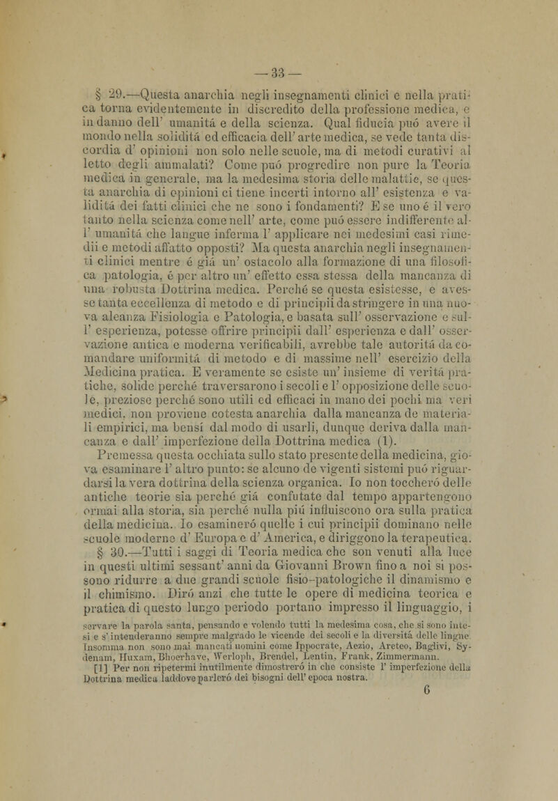 § 29.—Questa anarchia negli insegnamenti clinici e nella prati- eà turna evidentemente in discredito della professione medica, e in danno dell umanità e della scienza. Qual fiducia può avere il mondo nella solidità, ed efficacia dell' arte medica, se vede tanta dis- cordia d' opinioni non solo nelle scuole, ma di metodi curativi al letto degli ammalati? Come può progredire non pure la Teoria medica in generale, ma la medesima storia delle malattie, se ques- ta anarchia di opinioni ci tiene incerti intorno all' esistenza e va- lidità dei fatti clinici che ne sono i fondamenti? E se uno é il i tanto nella scienza come nell' arte, come può essere indifferente al- l' umanità che langue inferma 1' applicare nei medesimi casi riine- dii e metodi all'atto opposti? Ma questa anarchia negli insegnameli ti clinici mentre é già un' ostacolo alla formazione di una filosofi- ca patologia, é per altro un' effetto essa stessa della mancanza di una robusta Dottrina medica. Perché se questa esistesse, e aves- se tanta eccellenza di metodo e di principii da stringere in una nuo- va aleanza Fisiologia e Patologia, e basata sull' osservazione e sul- V esperienza, potesse offrire principii dall' esperienza e dall' osser- vazione antica e moderna verificabili, avrebbe tale autorità da co- mandare uniformità di metodo e di massime nell' esercizio della Medicina pratica. E veramente se esiste un' insieme di verità pra- tiche, solide porcile traversarono i secoli e 1' opposizione delle si le, preziose perché sono utili ed efficaci in mano dei pochi ma veri medici, non proviene cotesta anarchia dalla mancanza de materia- li empirici, ma bensì dal modo di usarli, dunque deriva dalla man- canza e dall' imperfezione della Dottrina medica (1). Premessa questa occhiata sullo stato presente della medicina, gio- va esaminare 1' altro punto: se alcuno de vigenti sistemi può riguar- darsi la vera dottrina della scienza organica. Io non toccherò delle antiche teorie sia perché trià confutate dal tempo appartengono ormai alla storia, sia perché nulla più influiscono ora sulla pratica della medicina. Io esaminerò quelle i cui principii dominano nelle scuole moderne d' Europa e d' America, e diriggono la terapeutica. § 30.—Tutti i saggi di Teoria medica che son venuti alla luce in questi ultimi sessant' anni da Giovanni Brown fino a noi si pos- sono ridurre a due grandi scuole fisio-patologiche il dinamismo e il chimismo. Dirò anzi che tutte le opere di medicina teorica e pratica di questo lungo periodo portano impresso il linguaggio, i servale la parola santa, pensando e volendo tutti la medesima, cosa, clic si sono inte- si 9 s'intenderanno sempre malgrado le vicende dei secoli e la diversità delle lingue Insomma non sono mai mancati uomini come Ipuocrate, Aezio, Aretco, Baglivi, Sy- denam, Huxara,Bhoerftave, Wcrloph, Brendel, Lentin, Frank, Zimmermaan. [1 ] Per non ripetermi inutilmente dimostrerò in che consiste 1' imperfezione della Dottrina medica laddove parlerò dei bisogni dell'epoca nostra. 6