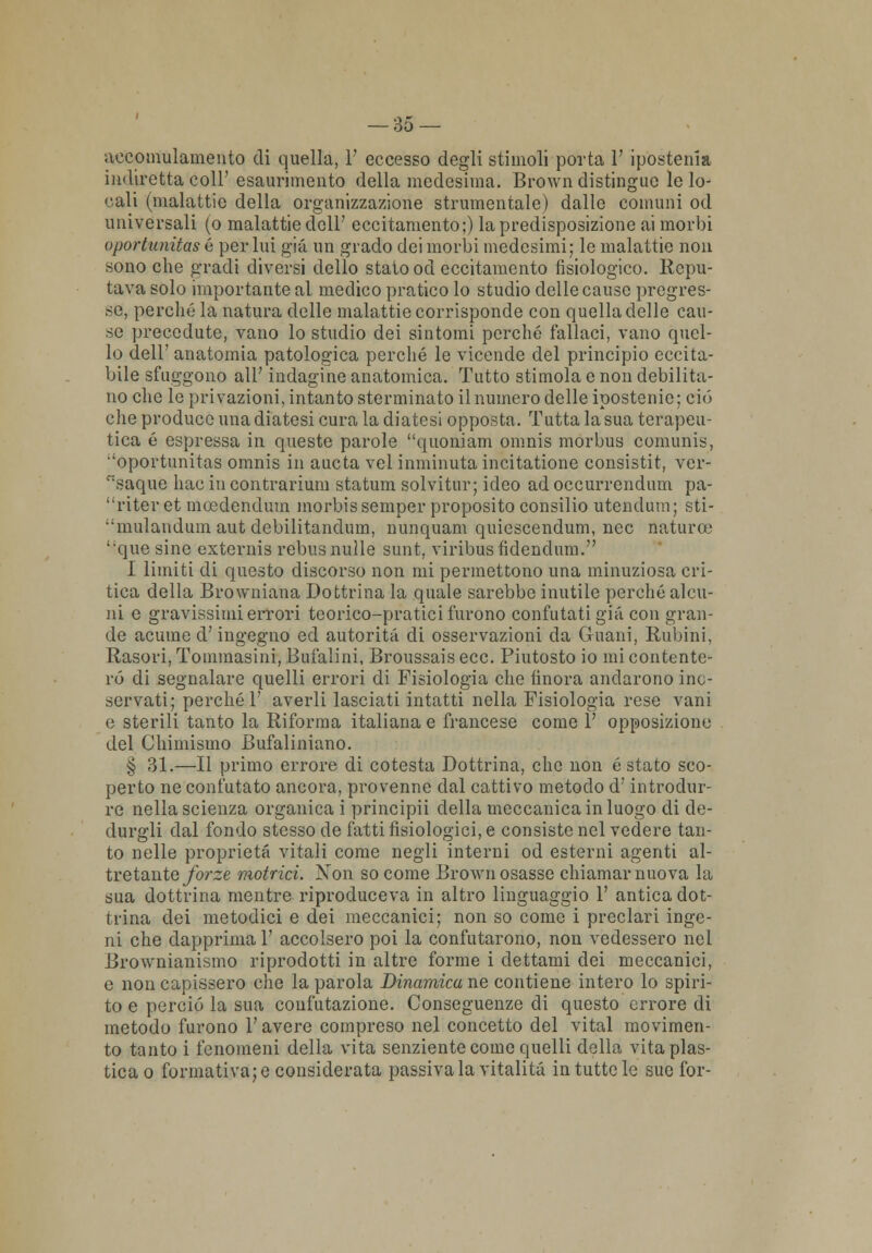 aeeomulamento di quella, 1' eccesso degli stimoli porta 1' ipostenia indiretta coli' esaurimento della medesima. Brown distingue le lo- cali (malattie della organizzazione strumentale) dalle comuni od universali (o malattie dell' eccitamento;) la predisposizione ai morbi oportunitas é perlai già un grado dei morbi medesimi; le malattie non sono che gradi diversi dello stato od eccitamento fisiologico. Repu- tava solo importante al medico pratico lo studio delle cause pregres- se, perché la natura delle malattie corrisponde con quella delle cau- se precedute, vano lo studio dei sintomi perché fallaci, vano quel- lo dell' anatomia patologica perché le vicende del principio eccita- bile sfuggono all' indagine anatomica. Tutto stimola e non debilita- no che le privazioni, intanto sterminato il numero delle ipostenie; ciò clie produce una diatesi cura la diatesi opposta. Tutta la sua terapeu- tica é espressa in queste parole quoniam omnis morbus comunis, 'oportunitas omnis in aucta vel inminuta incitatione consistit, ver- saque hac in contrarium statum solvitur; ideo ad occurrendum pa- riteret meedendum morbissemper proposito Consilio utendum; sti- mulandum aut debilitandum, nunquam quiescendum, nec naturce que sino externis rebus nulle sunt, viribusfidendum. I limiti di questo discorso non mi permettono una minuziosa cri- tica della Browniana Dottrina la quale sarebbe inutile perché alcu- ni e gravissimi errori teorico-pratici furono confutati già con gran- de acume d'ingegno ed autorità di osservazioni eia Guani, Rubini, Rasori, Tommasini, Bui'alini, Broussais ecc. Piutosto io mi contente- rò di segnalare quelli errori di Fisiologia che finora andarono inc- servati; perché 1' averli lasciati intatti nella Fisiologia rese vani e sterili tanto la Riforma italiana e francese come 1' opposizione del Chimismo Bufaliniano. § 31.—Il primo errore di cotesta Dottrina, che non é stato sco- perto ne confutato ancora, provenne dal cattivo metodo d; introdur- re nella scienza organica i principii della meccanica in luogo di de- clurgli dal fondo stesso de fatti fisiologici, e consiste nel vedere tan- to nelle proprietà vitali come negli interni od esterni agenti al- tre tante forze motrici. Non so come Brown osasse chiamar nuova la sua dottrina mentre riproduceva in altro linguaggio 1' antica dot- trina dei metodici e dei meccanici; non so come i preclari inge- ni che dapprima 1' accolsero poi la confutarono, non vedessero nel Brownianismo riprodotti in altre forme i dettami dei meccanici, e non capissero che la parola Dinamica ne contiene intero lo spiri- to e perciò la sua confutazione. Conseguenze di questo errore di metodo furono l'avere compreso nel concetto del vital movimen- to tanto i fenomeni della vita senziente come quelli della vita plas- tica o formativa;e considerata passivala vitalità in tutte le sue l'or-