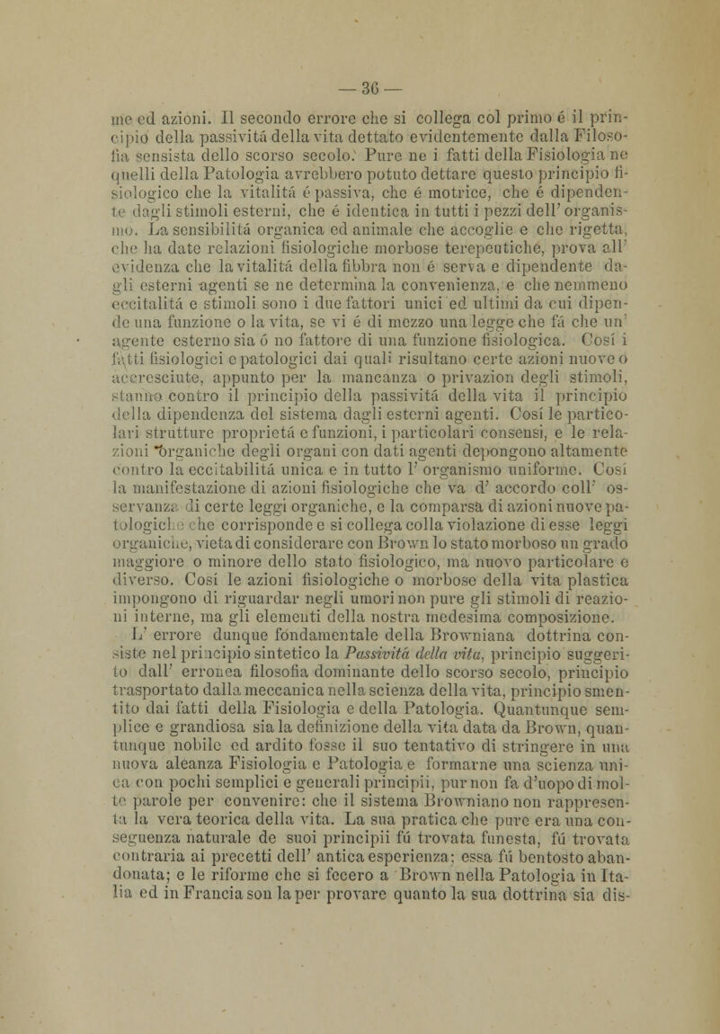 me ed azioni. Il secondo errore che si collega col primo é il prin- cipio della passività della vita dettato evidentemente dalla Filoso- fia sensista dello scorso secolo: Pure ne i fatti della Fisiologia ne quelli della Patologia avrebbero potuto dettare questo principio fi- siologico che la vitalità ('passiva, che é motrice, che é dipenden- te dagli stimoli esterni, che é identica in tutti i pezzi dell' organis- mo. La sensibilità organica ed animale che accoglie e che rigetta, che ha date relazioni fisiologiche morbose terepeutichc, prova all' evidenza che la vitalità della fibbra non é serva e dipendente da- gli esterni agenti se ne determina la convenienza, e che nemmeno eccitalità e stimoli sono i due fattori unici ed ultimi da cui dipen- de una funzione o la vita, se vi é di mezzo una legge che fa che un' agente esterno sia ó no fattore di una funzione fisiologica. Cosi i futi fisiologici e patologici dai quali risultano certe azioni nuove o accresciute, appunto per la mancanza o privazion degli stimoli, stanno contro il princìpio della passività della vita il principio della dipendenza del sistema dagli esterni agenti. Cosi le partico- lari strutture proprietà e funzioni, i particolari consensi, e le rela- zioni *òrganiche degli organi con dati agenti depongono altamente contro la eccitabilità unica e in tutto 1' organismo uniforme. Cosi la manifestazione di azioni fisiologiche che va d' accordo coli' os- servanza di certe leggi organiche, e la comparsa di azioni nuove pa- tologici ,■ che corrisponde e si collega colla violazione di esse leggi organiche, vieta di considerare con Brown lo stato morboso un grado maggiore o minore dello stato fisiologico, ma nuovo particolare e diverso. Cosi le azioni fisiologiche o morbose della vita plastica impongono di riguardar negli umori non pure gli stimoli di reazio- ni interne, ma gli elementi della nostra medesima composizione. 1/ errore dunque fondamentale della Browniana dottrina con- siste nel pri icipio sintetico la Passività della vita, principio suggeri- to dall' erronea filosofia dominante dello scorso secolo, principio trasportato dalla meccanica nella scienza della vita, principio smen- tito dai fatti della Fisiologia e della Patologia. Quantunque sem- plice e grandiosa sia la definizione della vita data da Brown, quau- tunque nobile ed ardito fosse il suo tentativo di stringere in min nuova aleanza Fisiologia e Patologia,e formarne una scienza uni- Mi con pochi semplici e generali principii, pur non fa d'uopo di mol- te parole per convenire: che il sistema Browniano non rappresen- ta la vera teorica della vita. La sua pratica che pure era una con- seguenza naturale de suoi principii fu trovata funesta, fu trovata, contraria ai precetti dell' antica esperienza: essa fii bentosto aban- donata; e le riforme che si fecero a Brown nella Patologia in Ita- lia ed in Francia son la per provare quanto la sua dottrina sia dis-