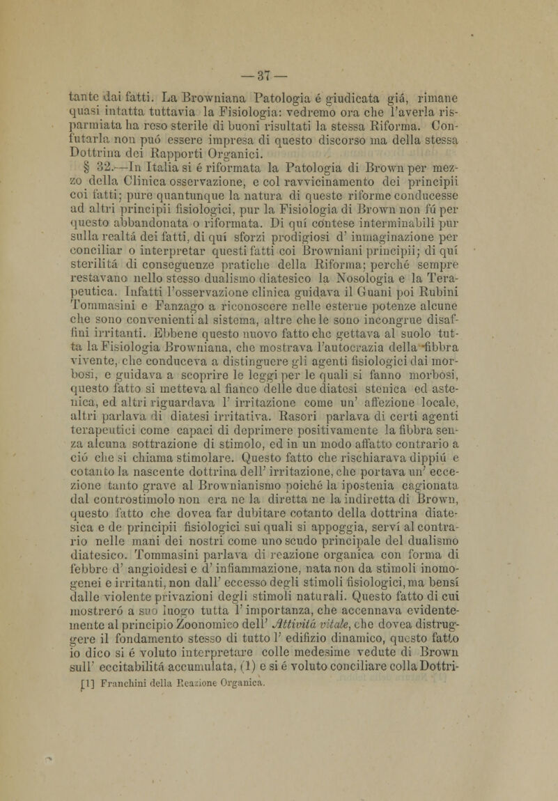 tante dai fatti. La Browniana Patologia é giudicata già, rimane quasi intatta tuttavia la Fisiologia: vedremo ora che l'averla ris- parmiata ha reso sterile di buoni risultati la stessa Riforma. Con- futarla non può essere impresa di questo discorso ma della stessa Dottrina dei Rapporti Organici. § :52.—In Italia si é riformata la Patologia di Brown per mez- zo della Clinica osservazione, e col ravvicinamento dei principii coi fatti; pure quantunque la natura di queste riforme conducesse ad altri principii fisiologici, pur la Fisiologia di Brown non fu per questo abbandonata o riformata. Di qui contese interminabili pur sulla realtà dei fatti, di qui sforzi prodigiosi d'inniaginazione per conciliar o interpretar questi fatti coi BroAvniani principii; di qui sterilità di conseguenze pratiche della Riforma; perché sempre restavano nello stesso dualismo diatesico la Nosologia e la Tera- peutica. Infatti l'osservazione clinica guidava il Guani poi Rubini Tommasini e Fanzago a riconoscere nelle esterne potenze alcune che sono convenienti al sistema, altre chele sono incongrue disaf- fini irritanti. Ebbene questo nuovo fatto che gettava al suolo tut- ta la Fisiologia Browniana, che mostrava l'autocrazia della -libbra vivente, che conduceva a distinguere gli agenti fisiologici dai mor- bosi, e guidava a scoprire le leggi per le quali si fanno morbosi, questo fatto si metteva al fianco delle due diatesi stenica ed aste- nica, ed altri riguardava 1' irritazione come un' affezione locale, altri parlava di diatesi irritativa. Rasori parlava di certi agenti terapeutici come capaci di deprimere positivamente la libbra sen- za alcuna sottrazione di stimolo, ed in un modo affatto contrario a ciò che si chiama stimolare. Questo fatto che rischiarava dippiù e cotanto la nascente dottrina dell' irritazione, che portava un' ecce- zione tanto grave al Brownianismo poiché la ipostenia cagionata dal controstiniolo non era ne la diretta ne la indiretta di Brown, questo fatto che dovea far dubitare cotanto della dottrina diate- sica e de principii fisiologici sui quali si appoggia, servi al contra- rio nelle mani dei nostri come uno scudo principale del dualismo diatesico. Tommasini parlava di reazione organica con forma di febbre d' angioidesi e d'infiammazione, nata non da stimoli inomo- genei e irritanti, non dall' eccesso degli stimoli fisiologici, ma bensì dalle violente privazioni degli stimoli naturali. Questo fatto di cui mostrerò a suo luogo tutta l'importanza, che accennava evidente- mente al principio Zoonomico dell' Attività vitale, che dovea distrug- gere il fondamento stesso di tutto 1' edifizio dinamico, questo fatto io dico si é voluto interpretare colle medesime vedute di Brown Hill' eccitabilità accumulata, (1) e si é voluto conciliare colla Dottri- ni] Franchini della Reazione Organica.