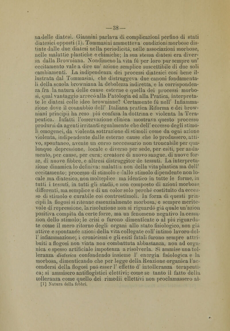 nadelle diatesi. Giannini parlava di complicazioni perfino di stati diatesici opposti (1). Tomraasini ammetteva condizioni morbose dis- tinte dalle due diatesi nella periodicità, nelle associazioni morbose, nelle malattie plastiche e chimiche; la sua stessa diatesi era diver- sa dalla Browniana. Nondimeno la vita fu per loro pur sempre un' eccitamento vale a dire un' azione semplice suscettibile di due soli cambiamenti. La indipendenza dei processi diatesici cosi bene il- lustrata dal Tommasini, che distruggeva due canoni fondamenta- li della scuola browniana la debolezza indiretta, e la corrisponden- za fra la natura delle cause esterne e quella dei processi morbo- si, qual vantaggio arrecò alla Patologia ed alla Pratica, interpreta- te le diatesi colle idee browniane? Certamente fu noli' Infiamma- zione dove il connubbio dell' Italiana pratica Riforma e dei brow- niani principi! ha reso più confusa la dottrina e violenta la Tera- peutica. Infatti l'osservazione clinica mostrava questo processo prodursi da agenti irritanti egualmente che dell' eccesso degli stimo- li omogenei, da violenta sottrazione di stimoli come da ogni azione violenta, indipendente dalle esterne cause che lo produssero, atti- vo, spontaneo, avente un corso neccessario non troncabile per qua- lunque depressione, locale e diverso per sede, per esiti, per anda- mento, per cause, per cura; creatore di nuovo saugue, di nuove for- ze, di nuove fibbre, e altresì distruggitor de tessuti. La interpreta- zione dinamica lo definiva: malattia non della vita plastica ma dell' eccitamento; processo di stimolo e dallo stimolo dipendente non lo- cale ma diatesico, non molteplice ma identico in tutte le forme, in tutti i tessuti, in tutti gli stadii, e non composto di azioni morbose differenti, ma semplice e di un color solo perché costituito da ecces- so di stimolo e curabile coi controstimoli. In forza di questi prin- cipii la llogosi si ritenne essenzialmente morbosa, e sempre merite- vole di repressione, la risoluzione non si riguardò già quale un'azion positiva compita da certe forze, ma un fenomeno negativo lacessa- zion dello stimolo; le crisi o furono dimenticate o al pili riguarda- te come il mero ritorno degli organi allo stato fisiologico, non già attive e spontanee azioni della vita collegate coli' intimo lavoro del- l' infiammazione; i cronicismi e gli esiti fatali furono sempre attri- buiti a flogosi non vinta non combattuta abbastanza, non ad orga- nica e spesso artificiale impotenza a risolverla. Si ammise una tol- leranza diatesica confondendo insieme V energia fisiologica e la morbosa, dimenticando che per legge della Reazione organica la. cendersi della flogosi può esser 1' effetto d' intolleranza terapeuti- ca; si ammisero antiflogistici elettivi; come se tanto il fatto della tolleranza come quello dei rimedii ellettivi non proclamassero al- [1] Natura della febbri.