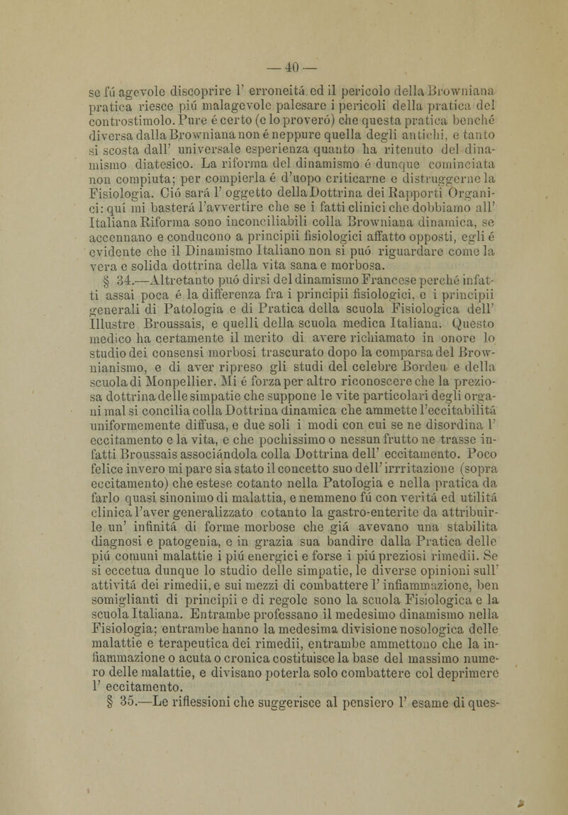 se fu agevole discoprire V erroneità ed il pericolo della Browniana pratica riesce più malagevole palesare i pericoli della pratica del controstimolo. Pure é certo (e lo proverò) ohe questa pratica benché diversa dalla Browniana none neppure quella degli antichi, e tanto si scosta dall' universale esperienza quanto ha ritenuto del dina- mismo diatesico. La riforma del dinamismo é dunque cominciata non compiuta; per compierla é d'uopo criticarne e distruggerne la Fisiologia. Ciò sarai' oggetto della Dottrina dei Eapporti Organi- ci: qui mi basterà l'avvertire che se i fatti clinici che dobbiamo all' Italiana Riforma sono inconciliabili colla Browniana dinamica, se accennano e conducono a principii fisiologici affatto opposti, egli é evidente che il Dinamismo Italiano non si può riguardare come la vera e solida dottrina della vita sana e morbosa. § 34.—Altretanto può dirsi del dinamismo Francese perché infat- ti assai poca é la differenza fra i principii fisiologici, e i principii generali di Patologia e di Pratica della scuola Fisiologica dell' Illustre Broussais, e quelli della scuola medica Italiana. Questo medico ha certamente il merito di avere richiamato in onore lo studio dei consensi morbosi trascurato dopo la comparsa del Brow- nianismo, e di aver ripreso gli studi del celebre Bordeu e della scuola di Monpellier. Mi é forza per altro riconoscere che la prezio- sa dottrina delle simpatie che suppone le vite particolari degli orga- ni mal si concilia colla Dottrina dinamica che ammette l'eccitabilità uniformemente diffusa, e due soli i modi con cui se ne disordina 1' eccitamento e la vita, e che pochissimo o nessun frutto ne trasse in- fatti Broussais associandola colla Dottrina dell' eccitamento. Poco felice invero mi pare sia stato il concetto suo dell' irrritazione (sopra, eccitamento) che estese cotanto nella Patologia e nella pratica da farlo quasi sinonimo di malattia, e nemmeno fu con verità ed utilità clinica l'aver generalizzato cotanto la gastro-enterite da attribuir- le un' infinità di forme morbose che già avevano una stabilita diagnosi e patogenia, e in grazia sua bandire dalla Pratica delle più comuni malattie i più energici e forse i più preziosi rimedii. Se si eccetua dunque lo studio delle simpatie, le diverse opinioni sull attività dei rimedii, e sui mezzi di combattere l'infiammazione, ben somiglianti di principii e di regole sono la scuola Fisiologica e la scuola Italiana. Entrambe professano il medesimo dinamismo nella Fisiologia; entrambe hanno la medesima divisione nosologica delle malattie e terapeutica dei rimedii, entrambe ammettono che la in- fiammazione o acuta o cronica costituisce la base del massimo nume- ro delle malattie, e divisano poterla solo combattere col deprimere 1' eccitamento. § 35.—Le riflessioni che suggerisce al pensiero 1' esame di ques-