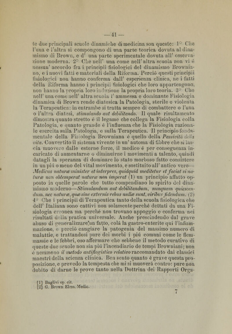 — li- te due principali scuole dinamiche di medicina son queste: 1° Che l'ima e l'altra si compongono di una parte teorica dovuta al dina- mismo di Brown, e d' una parte sperimentale dovuta all' osserva- zione moderna. 2° Che nell' una come nell' altra scuola non vi é nessun' accordo fra i principii fisiologici del dinamismo Brownia- no, e inuovi fatti e materiali della Riforma. Perciò questi principii fisiologici non hanno conferma dall' esperienza clinica, ne i fatti della Riforma hanno i principii fisiologici che loro appartengono, non hanno la propria loro induzione la propria loro teoria. 3° Che nell' una come nell' altra scuola i' ammessa e dominante Fisiologia dinamica di Brown rende diatesica la Patologia, sterile e violenta la Terapeutica: in entrambe si tratta sempre di combattere o l'ima o l'altra diatesi, stimulando aut debilitando. Il quale risultamento dimostra quanto stretto é il legame che collega la Fisiologia colla Patologia, e quanto grande é l'influenza che la Fisiologia raziona- le esercita sulla Patologia, e sulla Terapeutica. Il principio f< mentale della Filologia Browniana é quello della Passiviti vita. Convertito il sistema vivente in un' automa di libbre che si las- cia muovere dalle esterne forze, il medico é per conseguenza in- caricato di aumentarne o diminuirne i movimenti a talento, quindi datagli la speranza di dominare lo stato morboso fatto consistere in un più o meno del vital movimento, e sostituito all' antico vero— Medicus natura minister etinterpres, quidquid meditetur et faciat si na- tura non obtemperat natura non imperat (1) un principio affatto op- posto in quelle parole che tutto compendiano lo spirito del dina- mismo moderno—Stimulandum aut debilitandum, nunquam quiescen- duin. nec natura, qua sine externis rebus nulla sunt, virìbus Jidendurn. ( 2 ) 4° Che i principii di Terapeutica tanto della scuola fisiologica che dell' Italiana sono cattivi non solamente perché dettati da una Fi- siologia erronea ma perché non trovano appoggio e conferma nei risultati della pratica universale. Anche prescindendo dal grave abuso di generalizzare!un fatato, colà la gastro-enterite qui l'infiam- mazione, e perciò cangiare la patogenia del massimo numero di malattie, e trattandosi pure dei morbi i più comuni come le fiera- massie e le febbri, oso affermare che sebbene il metodo curativo di queste due scuole non sia più l'incendiario de tempi Browniani; non ò nemmeno il metodo antiflogistico relativo raccomandato dai classici maestri della scienza clinica. Ben sento quanto é grave questa pro- posizione, e prevedo la tempesta che mi si muoverà contro: pure non dubito di darne le prove tanto nella Dottrina dei Rapporti Orga- [1] Baglivi op. cit.