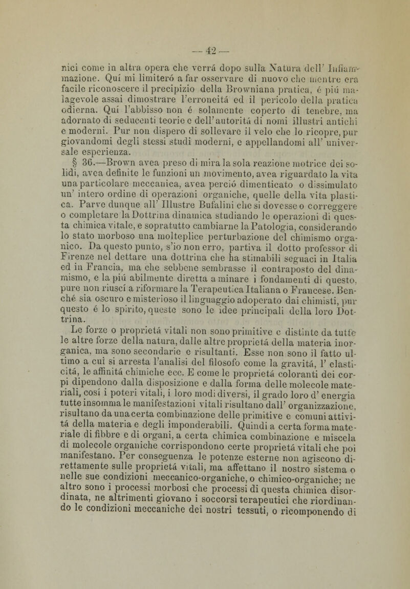 nici come in altra opera che verrà dopo sulla Natura dell' Iuiia/n- mazione. Qui mi limiterò a far osservare di nuovo clic mentre era facile riconoscere il precipizio della Browniana pratica, é più ma- lagevole assai dimostrare l'erroneità ed il pericolo della pratica odierna. Qui l'abbisso non é solamente coperto di tenebre, ma adornato di seducenti teorie e dell'autorità di nomi illustri antichi e moderni. Pur non dispero di sollevare il velo che lo ricopre, pur giovandomi degli stessi studi moderni, e appellandomi all' univer- sale esperienza. § 3G.—Brown avea preso di mirala sola reazione motrice dei so- lidi, avea definite le funzioni un movimento, avea riguardato la vita una particolare meccanica, avea perciò dimenticato o dissimulato un' intero ordine di operazioni organiche, quelle della vita plasti- ca. Parve dunque all' Illustre Bufalini elicsi dovesseo correggere o completare la Dottrina dinamica studiando le operazioni di ques- ta chimica vitale, e sopratutto cambiarne la Patologia, considerando lo stato morboso una molteplice perturbazione del chimismo orga- nico. Da questo punto, s'io non erro, partiva il dotto professore Firenze nel dettare una dottrina che ha stimabili seguaci in Italia ed in Francia, ma che sebbene sembrasse il contraposto del dina- mismo, e la più abilmente diretta a minare i fondamenti di questo, pure non riusci a riformare la Terapeutica Italiana o Francese. Ben- ché sia oscuro e misterioso il linguaggio adoperato dai chimisti, imi- questo é lo spirito, queste sono le idee principali della loro Dot- trina. Le forze o proprietà vitali non sono primitive e distinte da tutte le altre forze della natura, dalle altre proprietà della materia inor- ganica, ma sono secondarie e risultanti. Esse non sono il fatto ul- timo a cui si arresta l'analisi del filosofo come la gravità, 1' elasti- cità, le affinità chimiche ecc. E come le proprietà coloranti dei cor- pi dipendono dalla disposizione e dalla forma delle molecole mate- riali, cosi i poteri vitali, i loro modi diversi, il grado loro d' energia tutte insomma le manifestazioni vitali risultano dall' organizzazione, risultano da una certa combinazione delle primitive e comuni attivi- tà della materia e degli imponderabili. Quindi a certa forma mate- riale di libbre e di organi, a certa chimica combinazione e miscela di molecole organiche corrispondono certe proprietà vitali che poi manifestano. Per conseguenza le potenze esterne non agiscono di- rettamente sulle proprietà vitali, ma affettano il nostro° sistema o nelle sue condizioni meccanico-organiche, o chimico-organiche- ne altro sono i processi morbosi che processi di questa chimica disor- dinata, ne altrimenti giovano i soccorsi terapeutici che riordinan- do le condizioni meccaniche dei nostri tessuti, o ricomponendo di