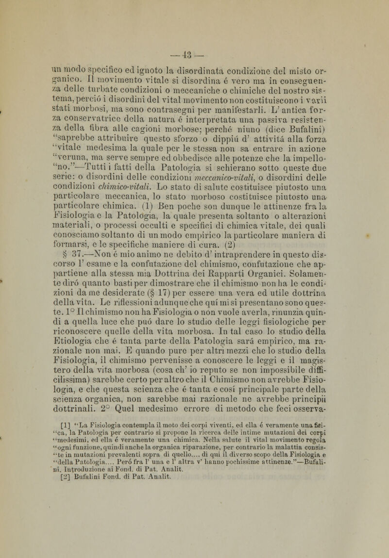 — -13 — un modo specifico ed ignoto la disordinata condizione del misto or- ganico. 11 movimento vitale si disordina é vero ma in conseguen- za delle turbate condizioni o meccaniche o chimiche del nostro sis- tema, perciò i disordini del vital movimento non costituiscono i vani stati morbosi, ma sono contrasegni per manifestarli. L' antica for- za conservatrice della natura é interpretata una passiva resisten- za della libra alle cagioni morbose; perché niuno (dice Bufalini) saprebbe attribuire questo sforzo o dippiù <T attività alla forza ''vitale medesima la quale per le stessa non sa entrare in azione veruna, ma serve sempre ed obbedisce alle potenze che la impello- no.—Tutti i fatti della Patologia si schierano sotto queste due serie: o disordini delle condizioni meccanico-vitali, o disordini delle condizioni chimico-vitali. Lo stato di salute costituisce piutosto una particolare meccanica, lo stato morboso costituisce piutosto una particolare chimica. (1) Ben poche son dunque le attinenze fra la Fisiologia e la Patologia, la quale presenta soltanto o alterazioni materiali, o processi occulti e specifici di chimica vitale, dei quali conosciamo soltanto di un modo empirico la particolare maniera di formarsi, e le specifiche maniere di cura. (2) § 37.—Non é mio animo ne debito d'intraprendere in questo dis- corso V esame e la confutazione del chimismo, confutazione che ap- partiene alla stessa mia Dottrina dei Rapparti Organici. Solamen- te dirò quanto basti per dimostrare che il chimismo non ha le condi- zioni dame desiderate (§ 17) per essere una vera ed utile dottrina della vita. Le riflessioni adunque che qui mi si presentano sono ques- te. 1° Il chimismo non ha Fisiologia o non vuole averla, rinunzia quin- di a quella luce che può dare lo studio delle leggi fisiologiche per riconoscere quelle della vita morbosa. In tal caso lo studio della Etiologia che é tanta parte della Patologia sarà empirico, ma ra- zionale non mai. E quando pure per altri mezzi che lo studio della Fisiologia, il chimismo pervenisse a conoscere le leggi e il magis- tero della vita morbosa (cosa eh' io reputo se non impossibile diffi- cilissima) sarebbe certo per altro che il Chimismo non avrebbe Fisio- logia, e che questa scienza che é tanta e cosi principale parte della scienza organica, non sarebbe mai razionale ne avrebbe principii dottrinali. 2° Quel medesimo errore di metodo che feci osserva- [1] La Fisiologia contempla il moto dei corpi viventi, ed ella é veramente una 6ei- ca, la Patologia per contrario si propone la ricerca delle intime mutazioni dei corpi medesimi, ed ella é veramente una chimica. Nella salute il vital movimento regola ogni funzione, quindi anche la organica riparazione, per contrario la malattia consis- te in mutazioni pi'evalenti sopra di quello.... di qui il diverso scopo della Fisiologia e della Patologia.... Però fra 1' una e 1' altra v' hanno pochissime attinenze.—Bufali- ni. Introduzione ai Fond. di Pat. Analit. [2] Bufalini Fond. di Pat. Analit.