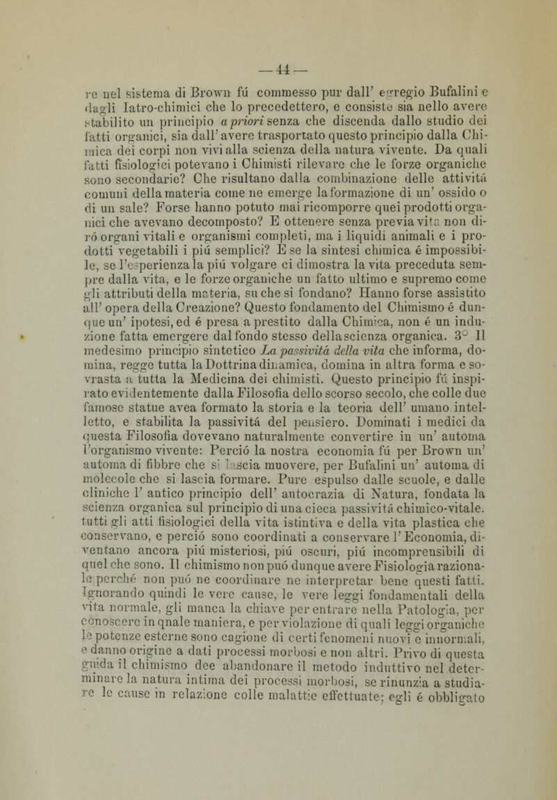 re nel sistema di Brown fu commesso pur dall' egregio Bufalini e dagli Iatro-chimici che lo precedettero, e consiste sia nello avere stabilito un principio a priori senza, che discenda dallo studio dei fatti organici, sia dall' avere trasportato questo principio dalla Chi- mica dei corpi non vivi alla scienza della natura vivente. Da quali fatti fisiologici potevano i Chimisti rilevare che le forze organiche sono secondarie? Che risultano dalla combinazione delle attività comuni della materia come ne emerge laformazione di un' ossido o di un sale? Forse hanno potuto mai ricomporre quei prodotti orga- nici che avevano decomposto? E ottenere senza previa vite- non di- rò organi vitali e organismi completi, ma i liquidi animali e i pro- dotti vegetabili i più semplici? È se la sintesi chimica é impossibi- le, se l'esperienza la più volgare ci dimostra la vita preceduta sem- pre dalla vita, e le forze organiche un fatto ultimo e supremo come gli attributi della materia, su che si fondano? Hanno forse assistito all' opera della Creazione? Questo fondamento del Chimismo é dun- que un' ipotesi, ed é presa a prestito dalla Chimica, non é un indu- zione fatta emergere dal fondo stesso della scienza organica. 3° Il medesimo principio sintetico La passività della vita che informa, do- mina, regge tutta la Dottrina dinamica, domina in altra forma e so- vrasta a tutta la Medicina dei chimisti. Questo principio fu inspi- rato evidentemente dalla Filosofia dello scorso secolo, che colle due famose statue avea formato la storia e la teoria dell' umano intel- letto, e stabilita la passività del pensiero. Dominati i medici da questa Filosofia dovevano naturalmente convertire in un' automa l'organismo vivente: Perciò la nostra economia fu per Brown un' automa di fibbre che si lancia muovere, per Bufalini un' automa di molecole che si lascia formare. Pure espulso dalle scuole, e dalle cliniche 1' antico principio dell' autocrazia di Natura, fondata la scienza organica sul principio di una cieca passività chimico-vitale, tutti gli atti fisiologici della vita istintiva e della vita plastica che conservano, e perciò sono coordinati a conservare l'Economia,di- ventano ancora pili misteriosi, più oscuri, più incomprensibili di quel che sono. Il chimismo non può dunque avere Fisiologia raziona- le perché non può ne coordinare ne interpretar bene questi fatti. Ignorando quindi le vere cause, le vere leggi fondamentali della vita normale, gli manca la chiave per entrare nella Patologia, per conoscere inqnale maniera, e per violazione di quali leggi organiche le potenze esterne sono cagione di certi fenomeni nuovi e innormali. e danno origine a dati processi morbosi e non altri. Privo di questa guida il chimismo dee abandonare il metodo induttivo nel deter- minare la natura intima dei processi morbosi, se rinunzia a studia- re le cause in relazione colle malattie effettuate: egli é obbligalo