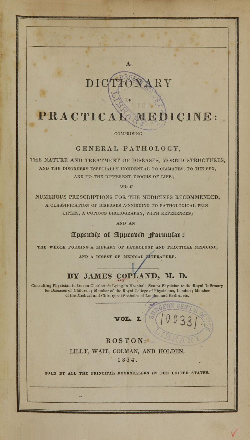 A DIG PRACTIC COMPRISING GENERAL PATHOLOGY, THE NATURE AND TREATMENT OF DISEASES, MORBID STRUCTURES, AND THE DISORDERS ESPECIALLY INCIDENTAL TO CLIMATES, TO THE SEX, AND TO THE DIFFERENT EPOCHS OF LIFE; WITH NUMEROUS PRESCRIPTIONS FOR THE MEDICINES RECOMMENDED, A CLASSIFICATION OF DISEASES ACCORDING TO PATHOLOGICAL PRIN- CIPLES, A COPIOUS BIBLIOGRAPHY, WITH REFERENCES; AND AN ^pptntrtp of SCpprobrtr ^formulae: THE WHOLE FORMING A LIBRARY OF PATHOLOGY AND PRACTICAL MEDICINE, AND A DIGEST OF MEDICAL BfTERATURE. BY JAMES COPLAND, M. D. Consulting Physician to Queen Charlotte's Lj ing in Hospital; Senior Physician to the Royal Infirmary for Diseases of Children ; Member of the Royal College of Physicians, London; Member of the Medical and Chirurgical Societies of London and Berlin, etc. voi.. i. HO033/. BOSTON: LILLY, WAIT, COLMAN, AND HOLDEN. 1834. SOLD BY ALL THE PRINCIPAL BOOKSELLERS IN THE UNITED STATES.