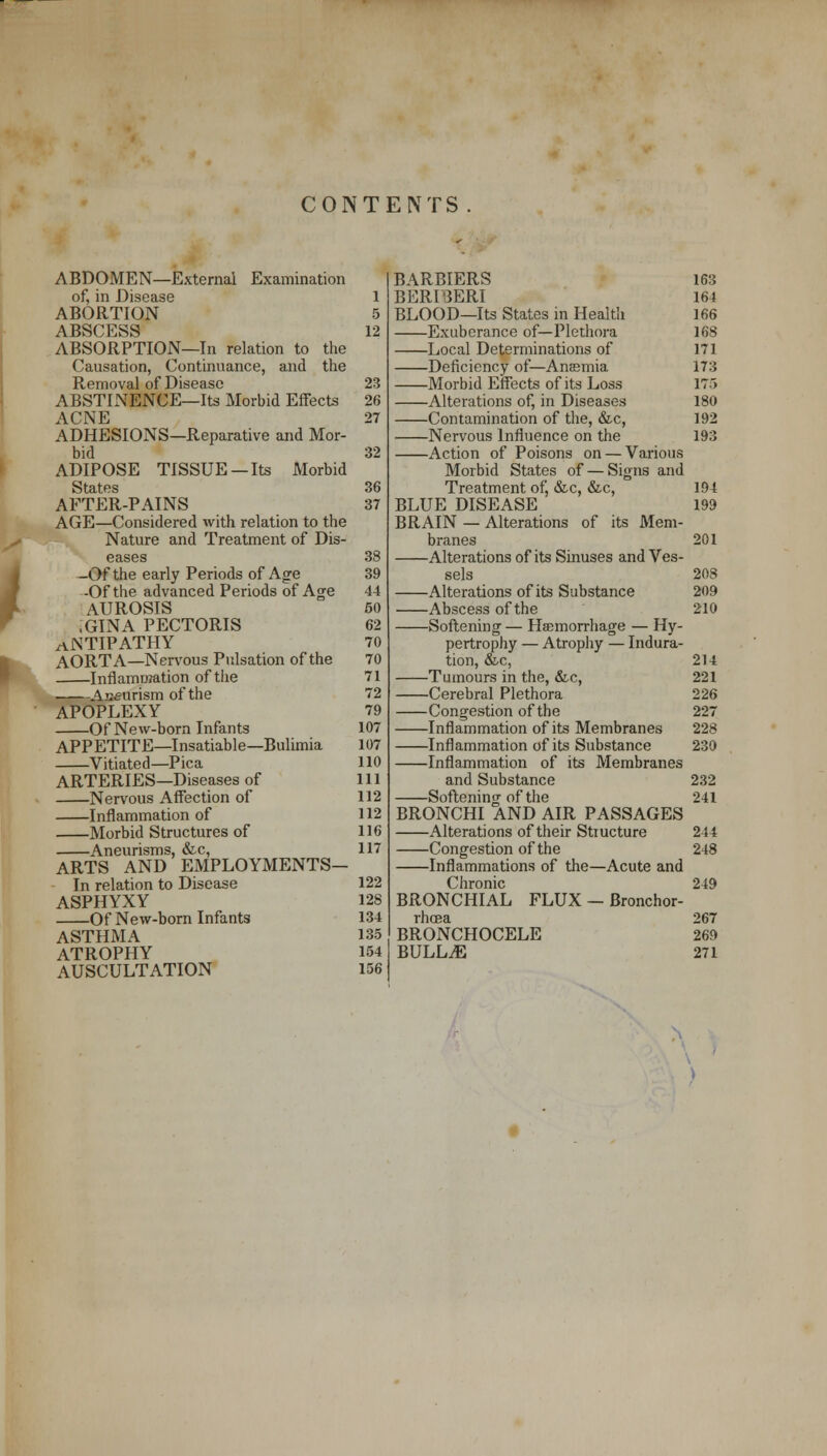 CONTENTS ABDOMEN—External Examination of, in Disease 1 ABORTION 5 ABSCESS 12 ABSORPTION—In relation to the Causation, Continuance, and the Removal of Disease 23 ABSTINENCE—Its Morbid Effects 26 ACNE 27 ADHESIONS—Reparative and Mor- bid 32 ADIPOSE TISSUE —Its Morbid States 36 AFTER-PAINS 37 AGE—Considered with relation to the Nature and Treatment of Dis- eases 38 -Of the early Periods of Age 39 -Of the advanced Periods of Age 44 AUROSIS 50 ,GINA PECTORIS 62 ANTIPATHY 70 AORTA—Nervous Pulsation of the 70 Inflammation of the 71 Aseurism of the 72 APOPLEXY 79 Of New-born Infants 107 APPETITE—Insatiable—Bulimia 107 Vitiated—Pica 110 ARTERIES—Diseases of 111 Nervous Affection of 112 Inflammation of 112 Morbid Structures of 116 . Aneurisms, &c, 117 ARTS AND EMPLOYMENTS— In relation to Disease 122 ASPHYXY 128 Of New-born Infants 134 ASTHMA 135 ATROPHY 154 AUSCULTATION 156 BARBIERS BERIBERI BLOOD—Its States in Health Exuberance of—Plethora Local Determinations of Deficiency of—Anssmia Morbid Effects of its Loss Alterations of, in Diseases Contamination of the, &c, Nervous Influence on the Action of Poisons on — Various Morbid States of — Signs and Treatment of, &c, &c, BLUE DISEASE BRAIN — Alterations of its Mem- branes Alterations of its Sinuses and Ves- sels Alterations of its Substance Abscess of the Softening — Hffimorrhage — Hy- pertrophy — Atrophy — Indura- tion, &c, Tumours in the, &c, Cerebral Plethora Congestion of the Inflammation of its Membranes Inflammation of its Substance Inflammation of its Membranes and Substance Softening of the BRONCHI AND AIR PASSAGES Alterations of their Structure Congestion of the Inflammations of the—Acute and Chronic BRONCHIAL FLUX — Bronchor- rhcea BRONCHOCELE BULLAE 163 164 166 168 171 173 ITS 180 192 193 194 199 201 208 209 210 214 221 226 227 228 230 232 241 244 248 249 267 269 271