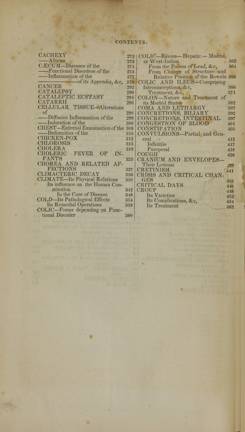CACHEXY 272 African 273 CAECUM—Diseases of the 274 Functional Disorders of the 275 Inflammation of the 277 of its Appendix, &c, 278 CANCER 282 CATALEPSY 290 CATALEPTIC ECSTASY 291 CATARRH 293 CELLULAR TISSUE-Alterations of 29S Diffusive Inflammation of the 299 Induration of the 306 CHEST—External Examination of the 309 Deformities of the 310 CHICKEN-POX 312 CHLOROSIS 315 CHOLERA 318 CHOLERIC FEVER OF IN- FANTS 325 CHOREA AND RELATED AF- FECTIONS 327 CLIMACTERIC DECAY 336 CLIMATE—Its Physical Relations 338 Its influence on the Human Con- stitution 342 In the Cure of Disease 349 COLD—Its Pathological Effects 354 Its Remedial Operations 358 COLIC—Forms depending on Func- tional Disorder 360 COLIC—Bilious— Hepatic — Madrid, or West-Indian 362 From the Poison of Lead, &c, 364 From Change of Structure and Relative Position of the Bowels 366 COLIC AND ILEUS-Comprising Introsusceptions, &c, 366 Treatment, &c, 371 COLON—Nature and Treatment of its Morbid States 382 COMA AND LETHARGY 387 CONCRETIONS, BTLIARY 392 CONCRETIONS, INTESTINAL 397 CONGESTION OF BLOOD 401 CONSTIPATION 405 CONVULSIONS—Partial and Gen- eral 412 Infantile 417 Puerperal 418 COUGH 436 CRANIUM AND ENVELOPES— Their Lesions 1.39 CRETINISM 441 CRISIS AND CRITICAL CHAN- GES 443 CRITICAL DAYS 448 CROUP 449 Its Varieties 452 Its Complications, &c, 454 Its Treatment 462