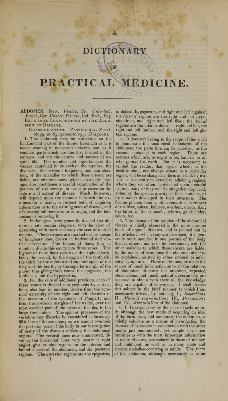 DIC PRACTICAL MEDICINE ABDOMEN. Syn. Ventre, Fr. Unterleib, Bauch,Ger. Ventre,Panda,ItaL Belhj,~Ex\g. External Examination of the Abdo- men in Disease. Classification.—Pathology. Semei- ology, or Symptomatology; Diagnosis. 1. The abdomen may be considered as the fundamental part of the frame, inasmuch as it is never wanting in monstrous foetuses; and as it contains parts which are the first formed in the embryo, and are the centres and sources of or- ganic life. The number and importance of the viscera contained in its cavity; the number, the diversity, the extreme frequency and complica- tion, of the maladies to which these viscera are liable, are circumstances which pressingly urge upon the practitioner a careful examination of the parietes of this cavity, in order to ascertain the nature and extent of disease. Much, however, will depend upon the manner in which the ex- amination is made, in respect both of acquiring information as to the existing state of disease, and of drawing inferences as to its origin, and the best means of removing it. 2. Pathologists have generally divided the ab- domen into certain Regions, with the view of describing with more accuracy the seat of morbid actions. These regions are marked out by means of imaginary lines, drawn in horizontal and ver- tical directions. The horizontal lines, four in number, divide this cavity into three zones. The highest of these lines pass over the xiphoid carti- lage; the second, by the margin of the tenth rib; the third, by the anterior and superior spine of the ilia; and the fourth, by the superior margin of the pubis: thus giving three zones, the epigastric, the umbilical, and the hypogastric. 3. For the sake of additional precision, each of these zones is divided into segments by vertical lines, also four in number, drawn from the acro- mial extremity of the right and left clavicles to the insertion of the ligaments of Poupart; and from the posterior margins of the axillae, over the most exterior part of the crests of the ilia, to the large trochanters. The spinous processes of the vertebra) may likewise be considered as forming a fifth line of demarcation; as we cannot overlook the posterior parts of the body in our investigation of many of the diseases affecting the abdominal organs. The vertical lines now enumerated, di- viding the horizontal lines very nearly at right angles, give us nine regions on the anterior and lateral aspects of the abdomen, and six posterior regions. The anterior regions are the epigastric, umbilical, hypogastric, and right and left inguinal; the lateral regions are the right and left hypo- chondriac, and right and left iliac; the dorsal regions are the inferior dorsal — right and left, the right and left lumbar, and the right and left glu- teal regions. 4. It does not belong to the scope of this work to enumerate the anatomical boundaries of the abdomen; the parts forming its parietes; or the viscera contained in each region. These are matters which are, or ought to be, familiar to all who peruse this work. But it is necessary to remind the reader, that organs which, in the healthy state, are always situate in a particular region, will be so changed in form and bulk by dis- ease as frequently to extend to adjoining regions, where they will often be detected upon a careful examination; or they will be altogether displaced, either by the specific gravity of their contents, or by tumours developed in their structure. The former phenomenon is often remarked in respect of the liver, spleen, kidneys, ovarium, uterus, &c.; the latter, in the stomach, pylorus, gall-bladder, colon, &c. 5. This change of the position of the abdominal viscera is chiefly observed in the more chronic kinds of organic diseases, and is pointed out in the articles in which they are described: it is gen- erally more manifest in one posture of the body than in others; and is to be ascertained, with the other maladies to which these viscera are liable, by the modes of examining the abdomen about to be explained, assisted by other rational or infer- ential symptoms. These modes may be made the source of much information as to all the relations of abdominal diseases; but attention, repeated observations, and much natural discernment, are required to obtain from them all the knowledge they are capable of conveying. I shall discuss this subject in the brief manner to which I am necessarily driven, by noticing, I., Inspections II., Manual examination; III., Percussion; and, IV., Auscultation of the abdomen. 6. I. Inspection by the sense of sight mere- ly, although the best mode of acquiring an idea of the form, size, and motions of the abdomen, is chiefly valuable as a means of investigating the diseases of its viscera in conjunction with the other modes just enumerated; yet simple inspection furnishes us with the most important information in many diseases, particularly in those of infancy and childhood, as well as in many acute and chronic maladies occurring in adults. The form of the abdomen, although necessarily in some