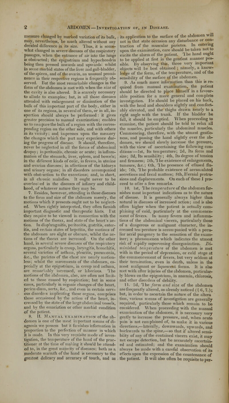 measure changed by marked variation of its bulk, may, nevertheless, be much altered without any decided difference in its size. Thus, it is some- what changed in severe diseases of the respiratory passages, when the entrance of air into the lungs is obstructed; the epigastrium and hypochondria being then pressed inwards and upwards: whilst in some morbid states of the liver and gall-bladder, of the spleen, and of the ovaria, an unusual promi- nence in their respective regions is frequently ob- served. But the most remarkable changes in the form of the abdomen is met with when the size of the cavity is also altered. It is scarcely necessary to allude to examples; but, in all those diseases attended with enlargement or diminution of the bulk of this important part of the body, either in one of its regions, in several of them, or in all, in- spection should always be performed : it gives greater precision to manual examination; enables us to compare the bulk of a region with the corres- ponding region on the other side, and with others in its vicinity; and impresses upon the memory the changes which the part may experience dur- ing the progress of disease. It should, therefore, never be neglected in all the forms of abdominal dropsy; ia peritonitis, chronic or acute; in inflam- mation of the stomach, liver, spleen, and bowels; in the dillerent kinds of colic, in fevers, in uterine and ovarian diseases; in affections of the kidnevs and urinary organs; in all disorders accompanied with obstruction to the excretions; and, in short, in all chronic maladies. It ought never to be overlooked in the diseases of infancy and child- hood, of whatever nature they may be. 7. besides, however, attending in those diseases to the form and size of the abdomen merely, the motions which it presents ought not to be neglect- ed. When rightly interpreted, they often furnish important diagnostic and therapeutic hints. I ut they require to be viewed in connection with the motions of the thorax, and state of the heart's ac- tion. In diaphragmitis, peritonitis, gastritis, enter- itis, and certain states of hepatitis, the motions of the abdomen are slight or obscure, whilst the ac- tions of the thorax are increased. On the other hand, in several severe diseases of the respiratory organs, particularly in croup, laryngitis, bronchitis, several varieties of asthma, pleuritis, pneumonia, &c., the parietes of the chest are nearly motion- less; whilst the movements of the abdomen, es- pecially at the epigastrium, in croup and asthma, ore remarkably increased, or laborious. T he motions of the abdomen, also, are often not limit- ed to those caused by respiration; but in some cases, particularly in organic changes of the heart, pericardium, aorta, &c, and even in certain nerv- ous disorders implicating these organs, comprises those occasioned by the action of the heart, in- creased by the state of the large abdominal vessels, and by the emaciation or other morbid condition of the patient. 8. If. Manual examination of the ab- domen is one of the most important means of di- agnosis we possess but it furnishes information in proportion to the perfection of manner iti which it is made, fn this very requisite mode of inves- tigation, the temperature of the hand of the prac- titioner at the time of making it should be attend- ed to, in the great majority of diseases; both as a moderate warmth of the hand is necessary to the greatest delicacy and accuracy of touch, and as its application to the surface of the abdomen will not in that state occasion any disturbance or con- traction of the muscular parietes. In entering upon the examination, care should be taken not to excite the alarm of the patient. Ihe hand ought to be applied at first in the gentlest manner pos- sible. By observing this, three very important objects will be best obtained ; namely, a know- ledge of the form, of the temperature, and of the sensibility of the surface of the abdomen. 9. As much more information than this is re- quired from manual examination, the patient should be directed to place himself in a favour- able position for a more general and complete investigation. He should be placed on his back, with the head and shoulders slightly and comfort- ably elevated, and the thighs drawn nearly to a right angle with the trunk. If the bladder be full, it should be emptied. When proceeding to examine, the patient should be told to relax all the muscles, particularly the abdominal muscles. Commencing, therefore, with the utmost gentle- ness, and passing the hand slightly over the ab- domen, we should slowly increase the pressure, with the view of ascertaining the following con- ditions'—1st, Its temperature; 2d, Its form and size; 3d, Its sensibility; 4th, Its degree of tension and firmness; 5th, Ihe existence of enlargements, tumours, &c; Cth, Ihe presence of efiused flu- ids; 7th, Ihe probable existence of accumulated secretions and fecal matters; 8th, Hernial protru- sions and displacements. On each of these I pro- ceed to oiler a few remarks. 10. 1st, Ihe temperature of the abdomenfur- nishes most important indications as to the nature of disease. It is generally always higher than natural in diseases of increased action; and is also often higher when the patient is actually com- plaining of cold, particularly at the commence- ment of fevers. In many fevers and inflamma- tions of the abdominal viscera, particularly those of a dangerous or malignant character, the in- creased ten perature is accompanied with a pecu- liar acrid pungency to the sensation of the exam- iner; a phenomenon which indicates the utmost risk of rapidly supervening disorganization. Di- minished temperature of the abdomen is met with in the period of depression, or cold stage at the commencement of fevers, but very seldom at their termination, even in death, unless in the most malignant or liquescent forms. It is also met with after injuries of the abdomen, particular- ly blows on the epigastrium, in anaemia, chlorosis, and other disorders of debility. 11. 2d, rl he form and size of the abdomen are frequently altered, as already noticed (§ 6, 7.); but, in order to ascertain the nature of the altera tion, various means of investigation are generally required, particularly those which remain to be considered. When proceeding with the manual examination of the abdomen, it is necessary very gently to increase the pressure, and, when acute pain is not complained of, to make it in various directions,—laterally, downwards, upwards, and backwards to the spine,—so that if altered sensi- bility of any of the contained viscera exist, it may not escape detection, but be .accurately ascertain- ed and estimated; and the examination should always be made w ith a careful observation of its effects upon the expression of the countenance of the patient. It will also often be requisite to per-