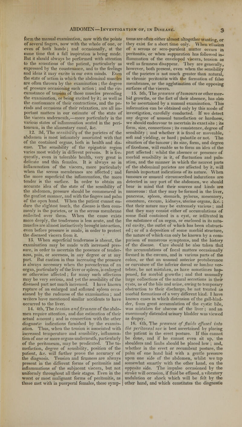form the manual examination, now with the points of several fingers, now with the whole of one, or even of both hands ; and occasionally, at the same time that a full inspiration is being made. But it should always be performed with attention to the sensations of the patient, particularly as expressed by the countenance, and to the feelings and ideas it may excite in our own minds. Even the state of action in which the abdominal muscles are often thrown by the examination ; the degree of pressure occasioning such action ; and the cir- cumstance of tension of those muscles preceding the examination, or being excited by it; as well as the continuance of their contractions, and the pe- riods and occasions of their relaxation, are all im- portant matters in our estimate of the state of the viscera underneath,—more particularly in the various states of inflammation seated in the peri- toneum, in the alimentary canal, &c. 12. 3d, The sensibility of the parietes of the ahdomeu is most intimately associated with that of the contained organs, both in health and dis- ease. The sensibility of the epigastric region varies most widely in different persons. It is fre- quently, even in tolerable health, very great in delicate and thin females. It is always so in inflammation of the viscera, more particularly when the serous membranes are affected; and the more superficial the inflammation, the more tender is the surface. In order to obtain an accurate idea of the state of the sensibility of the abdomen, pressure should be commenced in the gentlest manner, and with the fingers and palm of the open hand. When the patient cannot en- dure the slightest touch, the disease is then com- monly in the parietes, or in the serous membrane reflected over them. When the cause exists more deeply, the tenderness is less acute, and the muscles are almost instinctively brought into action, even before pressure is made, in order to protect the diseased viscera from it. 13. When superficial tenderness is absent, the examination may be made with increased pres- sure, in order to ascertain the presence of tender- ness, pain, or soreness, in any degree or at any part. But caution in thus increasing the pressure is always necessary when the parenchyma of an organ, particularly of the liver or spleen, is enlarged or otherwise affected ; for many such affections may be very serious, and yet the sensibility of the diseased part not much increased. I have known rupture of an enlarged and softened spleen occa- sioned by the rudeness of the examination ; and writers have mentioned similar accidents to have occurred to the liver. 14. 4th, The tension and firmness of the abdo- men require attention, and due estimation of their actual amount; and in connection with the other diagnostic indications furnished by the examin- ation. Thus, when the tension is associated with increased temperature and sensibility, inflamma- tion of one or more organs underneath, particularly of the peritoneum, may be predicated. The tu- mefaction, degree of sensibility, position of the patient, &c. will further prove the accuracy of the diagnosis. Tension and firmness are always present in the different forms of peritonitis and inflammations of the subjacent viscera, but not uniformly throughout all their stages. Even in the worst or most malignant forms of peritonitis, as those met with in puerperal females, these symp- toms are often either almost altogether wanting, or they exist for a short time only. When effusion of a serous or sero-purulent matter occurs in peritonitis, or when suppuration has followed in- flammation of the enveloped viscera, tension as well as firmness disappear. They are generally, however, both present, even when the sensibility of the parietes is not much greater than natural, in chronic peritonitis with the formation of false membranes, or the agglutination of the opposing surfaces of the viscera. 15. 5th, Thepresence of tumours or other mor- bid growths, or the fact of their absence, has also to be ascertained by a manual examination. This information can be obtained only by this mode of investigation, carefully conducted. If we detect any degree of unusual tumefaction or hardness, we should endeavour to ascertain its exact site ; its form, size, connections ; its consistence, degree of sensibility ; and whether it is fixed or moveable, soft and yielding, or hard ; pulsatile or not. The situation of the tumour ; its size, form, and degree of fixedness, will enable us to form an idea of the part affected : whilst the absence or presence of morbid sensibility in it, of fluctuation and puls- ation, and the manner in which the nearest parts of the abdominal parietes are affected by it, will furnish important indications of its nature. When tumours or unusual circumscribed indurations are detected in any part of the abdomen, we should bear in mind that their sources and kinds are numerous : that they may be formed in the liver, pancreas, spleen, stomach, pylorus, mesentery, omentum, caecum, kidneys, uterine organs, &.C.; that their nature may be extremely various ; and that they may consist either of accumulations of some fluid contained in a cyst, or infiltrated in the substance of an organ, or enclosed in its natu- ral cavity, the outlet of which has been obstruct- ed ; or of a deposition of some morbid structure, the nature of which can only be known by a com- parison of numerous symptoms, and the history of the disease. Care should be also taken that the accumulations of faecal matters occasionally formed in the caecum, and in various parts of the colon, or that an unusual anterior protuberance or curvature of the inferior dorsal or lumbar ver- tebrae, be not mistaken, as have sometimes hap- pened, for morbid growths ; and that unusually large collections of the natural secretions in thefr cysts, as of the bile and urine, owing to temporary obstruction to their discharge, be not treated as morbid formations of a very different kind. I have known cases in which distension of the gall-blad- der, from great accumulation of the cystic bile, was mistaken for abscess of the liver ; and an enormously distended urinary bladder was viewed as dropsy. 16. 6th, The presence of fluids effused into the peritoneal sac is best ascertained by placing the patient in the erect posture. If this cannot be done, and if he cannot even sit up, the shoulders and limbs should be placed low ; and, whether in the erect or recumbent posture, the palm of one hand laid with a gentle pressure upon one side of the abdomen, whilst we tap somewhat smartly with the other hand, on the opposite side. The impulse occasioned by the stroke will occasion, if fluid be effused, a vibratory undulation or shock which will be felt by the other hand, and which constitutes the diagnostic