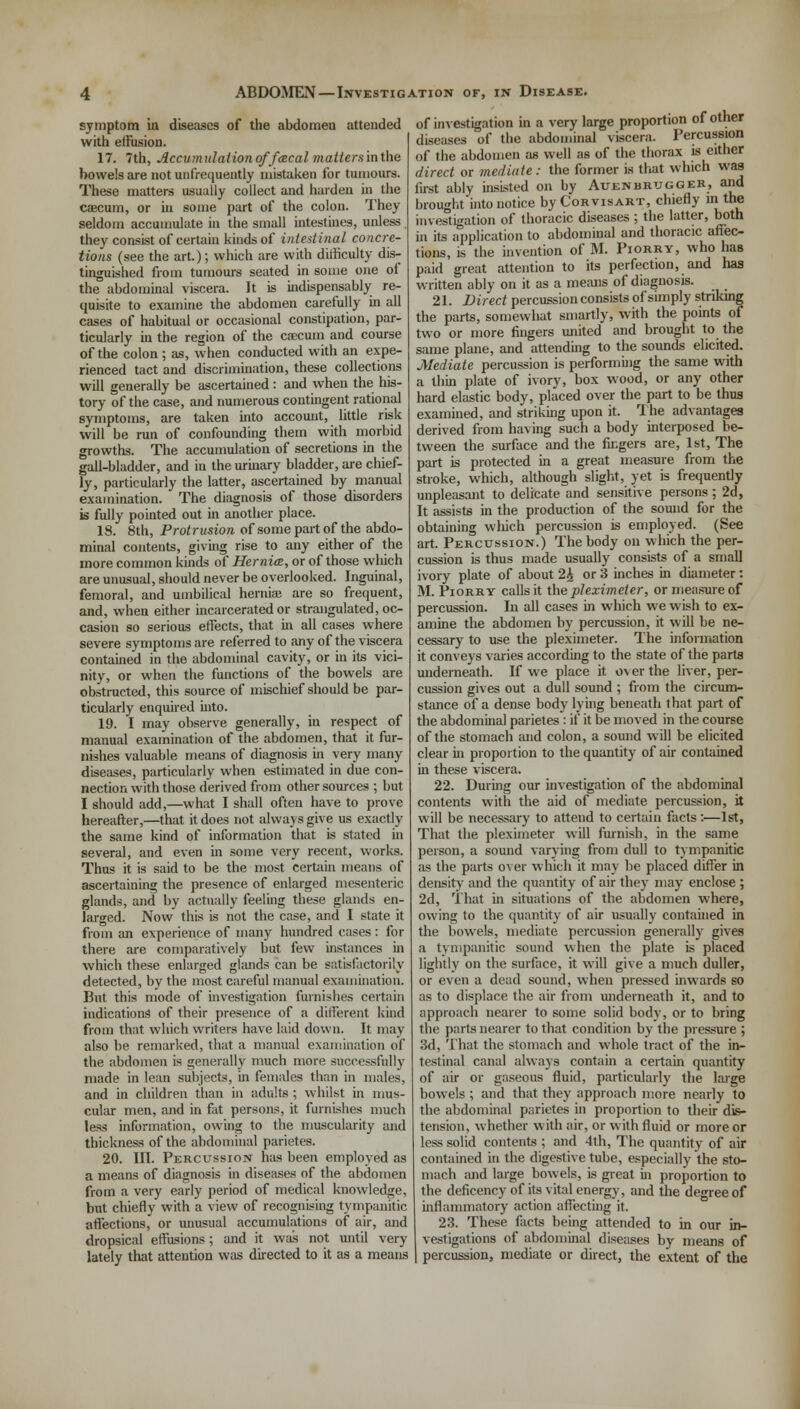 symptom in diseases of the abdomeu attended with elFusion. 17. 7th, Jlcannulaiionoffcecalmatlersinihe bowels are not unfrequently mistaken for tumours. These matters usually collect and harden in the caecum, or in some part of the colon. They seldom accumulate in the small intestines, unless they consist of certain kinds of intestinal concre- tions (see the art.); which are with difficulty dis- tinguished from tumours seated in some one of the abdominal viscera. It is indispensably re- quisite to examine the abdomen carefully in all cases of habitual or occasional constipation, par- ticularly in the region of the caecum and course of the colon ; as, when conducted with an expe- rienced tact and discrimination, these collections will generally be ascertained: and when the his- tory of the case, and numerous contingent rational symptoms, are taken into account, little risk will be run of confounding them with morbid growths. The accumulation of secretions in the gall-bladder, and in the urinary bladder, are chief- ly, particularly the latter, ascertained by manual examination. The diagnosis of those disorders is fully pointed out in another place. 18. 8th, Protrusion of some part of the abdo- minal contents, giving rise to any either of the more common kinds of Hernia, or of those wliich are unusual, should never be overlooked. Inguinal, femoral, and umbilical hernias are so frequent, and, when either incarcerated or strangulated, oc- casion so serious effects, that in all cases where severe symptoms are referred to any of the viscera contained in the abdominal cavity, or in its vici- nity, or when the functions of the bowels are obstructed, this source of mischief should be par- ticularly enquired into. 19. I may observe generally, in respect of manual examination of the abdomen, that it fur- nishes valuable means of diagnosis in very many diseases, particularly when estimated in due con- nection with those derived from other sources ; but I should add,—what I shall often have to prove hereafter,—that it does not always give us exactly the same kind of information that is stated in several, and even in some very recent, works. Thus it is said to be the most certain means of ascertaining the presence of enlarged mesenteric glands, and by actually feeling these glands en- larged. Now this is not the case, and I state it from an experience of many hundred cases: for there are comparatively but few instances in which these enlarged glands can be satisfactorily detected, by the most careful manual examination. But this mode of investigation furnishes certain indications of their presence of a different kind from that wliich writers have laid down. It may also be remarked, that a manual examination of the abdomen is generally much more successfully made in lean subjects, in females than in males, and in children than in adults ; whilst in mus- cular men, and in fat persons, it furnishes much less information, owing to the muscularity and thickness of the abdominal parietes. 20. III. Percussion has been employed as a means of diagnosis in diseases of the abdomen from a very early period of medical knowledge, but chiefly with a view of recognising tympanitic affections, or unusual accumulations of air, and dropsical effusions ; and it was not until very lately that attention was directed to it as a means jn of other of investigation in a very large proportion ot otner diseases of the abdominal viscera. Percussion of the abdomen as well as of the thorax is either direct or mediate: the former is that which was first ably insisted on by Auenbrugger, and broughtinto notice byCoRvisART, chiefly in the investigation of thoracic diseases ; the latter, both in its application to abdominal and thoracic affec- tions, is the invention of M. Piorry, who has paid great attention to its perfection, and has written ably on it as a means of diagnosis. 21. Direct percussion consists of simply striking the parts, somewhat smartly, with the points of two or more fingers united and brought to the same plane, and attending to the sounds elicited. Mediate percussion is performing the same with a thin plate of ivory, box wood, or any other hard elastic body, placed over the part to be thus examined, and striking upon it. The advantages derived from having such a body interposed be- tween the surface and the fingers are, 1st, The part is protected in a great measure from the stroke, which, although slight, yet is frequently unpleasant to delicate and sensitive persons ; 2d, It assists in the production of the sound for the obtaining wliich percussion is employed. (See art. Percussion.) The body on which the per- cussion is thus made usually consists of a small ivory plate of about 2£ or 3 inches in diameter: M. Piorry calls it the pleximeter, or measure of percussion. In all cases in which we wish to ex- amine the abdomen by percussion, it will be ne- cessary to use the pleximeter. The information it conveys varies according to the state of the parts underneath. If we place it o\ er the liver, per- cussion gives out a dull sound ; from the circum- stance of a dense body lying beneath that part of the abdominal parietes : if it be moved in the course of the stomach and colon, a sound will be elicited clear in proportion to the quantity of air contained in these viscera. 22. During our investigation of the abdominal contents with the aid of mediate percussion, it will be necessary to attend to certain facts :—1st, That the pleximeter will furnish, in the same person, a sound varying from dull to tympanitic as the parts over which it may be placed differ in density and the quantity of air the)- may enclose ; 2d, That in situations of the abdomen where, owing to the quantity of air usually contained in the bowels, mediate percussion generally gives a tympanitic sound when the plate is placed lightly on the surface, it will give a much duller, or even a dead sound, when pressed inwards so as to displace the air from underneath it, and to approach nearer to some solid body, or to bring the parts nearer to that condition by the pressure ; 3d, That the stomach and whole tract of the in- testinal canal always contain a certain quantity of air or gaseous fluid, particularly the large bowels ; and that they approach more nearly to the abdominal parietes in proportion to their dis- tension, whether with air, or with fluid or more or less solid contents ; and 4th, The quantity of air contained in the digestive tube, especially the sto- mach and large bowels, is great in proportion to the deficency of its vital energy, and the degree of inflammatory action affecting it. 23. These facts being attended to in our in- vestigations of abdominal diseases by means of percussion, mediate or direct, the extent of the