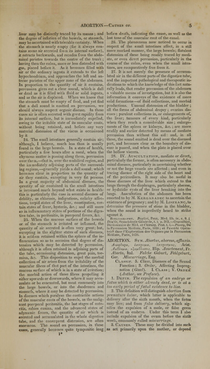 liver may be distinctly traced by its means ; and the degree of inflation of the bowels, or stomach, may be ascertained with tolerable certainty. When the stomach is nearly empty (for it always con- tains some air secreted from its internal surf ice), it retracts backwards, and recedes from the abdo- minal parietes towards the centre of the trunk ; having then the colon, more or less distended with gas, placed before it. As it becomes filled with air or the ordinary ingesta it extends to the left hypochondrium, and approaches the left and an- terior parietes of the upper zone of the abdomen. In proportion to the quantity of air it contains, percussion gives out a clear sound, which is dull or dead as it is filled with fluid or solid ingesta, and as the air is displaced. When we know that the stomach must be empty of food, and yet find that a dull sound is emitted on percussion, we should always suspect organic disease. In these cases air is often secreted with great rapidity from its internal surface, but is immediately expelled, owing to the irritable state of its muscular coats, without being retained, and before any very material distension of the viscus is occasioned by it 24. The small intestines generally contain air; although, I believe, much less than is usually found in the large bowels. In a state of health, particularly a few hours after a meal, when the chymous matter is passing along them, percussion over them,—that is, over the umbilical region, and the Lin aediately adj lining parts of the surround- ing regions,—generally yields a dull sound; which becomes clear in proportion to the quantity of air they contain, excepting in very fat persons. In a great majority of abdominal diseases, the quantity of air contained in the small intestines is increased much beyond what exists in health: this Ls particularly the case in several diseases of debility, as chlorosis, indigestions, colicky affec- tions, torpid states of the liver, constipation, cer- tain states of fever, hysteria, &c.; and still more so in inflammatory states of portions of the diges- tive tube, in peritonitis, in puerperal fevers, &c. 25. When the mucous surface of the bowels or of the stomach is irritated or inflamed, the quantity of air secreted is often very great; but, excepting in the slighter states of such diseases, it is seldom retained within the sphere of the in- flammation so as to occasion that degree of dis- tension which may be detected by percussion, although it is often retained in adjoining parts of the tube, occasioning distension, great pain, tor- mina, &c. This disposition to expel the morbid collection of air arises from the irritability of the muscular fibres of that part of the intestines, the mucous surface of which is in a state of irritation; the morbid action of these fibres propelling it either upwards or downwards, where it may accu- mulate or be evacuated, but most commonly into the lar^e bowels, or into the duodenum and stomach, where it may be detected by percussion. In diseases which paralyse the contractile actions of the muscular coats of the bowels, as the malig- nant puerperal peritonitis, the last stages of ente- ritis, rabies canina, and the advanced states of adynamic fevers, the quantity of air which is secreted and accumulated in the whole digestive tube, and the consequent distension, are often enormous. The sound on percussion, in these cases, generally becomes quite tympanitic long before death, indicating the cause, as well as the lost tone of the muscular coat of the canal. 2<j. The phenomena now noticed to occur in respect of the small intestines afl'ect, in a still more marked manner, the large bowels; flatulent distension of these being readily traced by medi- ate, or even direct percussion, particularly in tha course of the colon, even when the small intes- tines, are comparatively free from it. 27. It Ls not merely the presence of accumu- lated air in the different parts of the digestive tube, and the important pathological and therapeutic in- dications to which the knowledge of this fact natu- rally leads, that render percussion of the abdomen a valuable means of investigation, but it is also the information it conveys of the existence of more solid formations—of fluid collections, and morbid productions. Unusual distension of the bladder ; all the forms of abdominal dropsy ; ovarian dis- eases ; purulent collections in, or enlargements of, the liver; tumours of every kind, particularly when they reach a considerable size ; enlarge- ments of the spleen or kidneys, &c.; are more readily and earlier detected by means of mediate percussion than without this aid: and, in all these, the sound emitted is dead over the diseased part, and becomes clear as the boundary of dis- ease is passed, and when the plate is placed over the hollow viscera. 28. IV. Auscultation, mediate or direct, particularly the former, is often necessary in abdo-, minal diseases, particularly in ascertaining whether or not the large vessels are affected ; and even in tracing disease of the right side of the heart and of the pericardium. It may also be useful in those diseases of the liver which extend to tha lungs through the diaphragm, particularly abscess, or hydatidic cysts of the liver breaking into the lungs. Auscultation of the abdomen has been resorted to by M. Kergaradec to ascertain the existence of pregnancy; and by M. LisFRANC.to determine the presence of stone in the bladder, when the sound is imperfectly heard to strike against it. BinLioomrHY. Barfivi, Prax. Mcrl. lib. iv. c. 9. | Dou'de, Semeiologie Genemle, t. i. p. 3?3.—Orvveilhier, Dictionnaire de Mini, et Chirurg. Prat. t. i.—Piorry, De la Percussion Mediate, Paris, 1828; et Procede Opera- toirl dans I'Exploration des Organespar la Percussion Mediate, Paris, 1830. ABORTION. Syn. Abortus, aborsus, affluxio. Jiatpfloqu, iy.TQwua, ixTQuiffuog, Arist. ^u°).oua, t^uuc/oinic, Hip. Avortement, Fr. Aborto, Ital. Falche Geburt, Fehlgeburt, Ger. Miscarriage, Eng. Classif. 5. Class, Diseases of the Sexual Function; 3. Order, Affecting Impreg- nation (Good). I. Class ; V. Order (Author, see Preface). 1. Defin. The expulsion of an embryo or foztus which is either already dead, or is at a too early periol of fatal existence to live. 2. This definition will distinguish abortion from premature labor, which latter is applicable to delivery after the sixth month, when the foetus may live; and from false delivery, which sig- nifies the expulsion of a mole, or false germ instead of an embryo. Under this term I also include expulsion of the ovum before the sixth week, commonly called miscarriage. 3. Causes. These may be divided into such as act primarily upon the mother, or depend